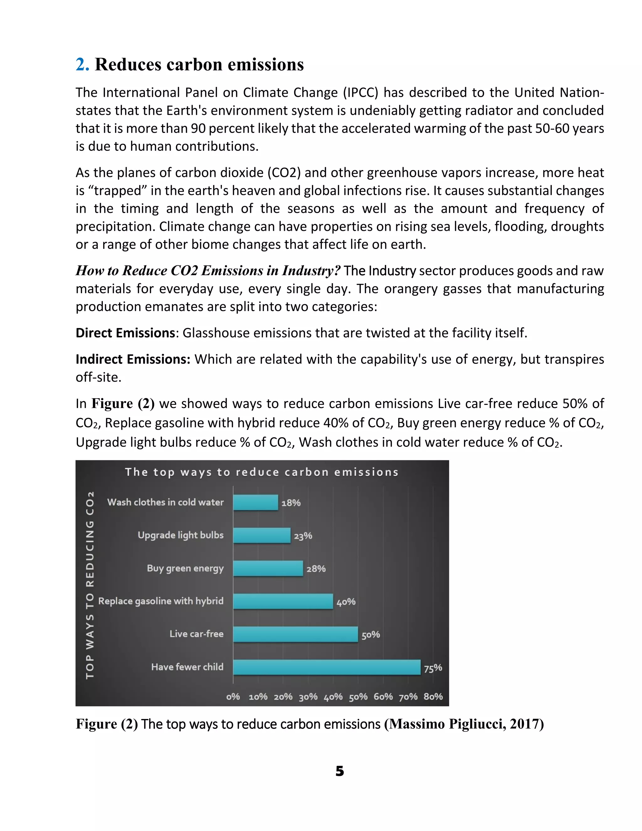 5
2. Reduces carbon emissions
The International Panel on Climate Change (IPCC) has described to the United Nation-
states that the Earth's environment system is undeniably getting radiator and concluded
that it is more than 90 percent likely that the accelerated warming of the past 50-60 years
is due to human contributions.
As the planes of carbon dioxide (CO2) and other greenhouse vapors increase, more heat
is “trapped” in the earth's heaven and global infections rise. It causes substantial changes
in the timing and length of the seasons as well as the amount and frequency of
precipitation. Climate change can have properties on rising sea levels, flooding, droughts
or a range of other biome changes that affect life on earth.
How to Reduce CO2 Emissions in Industry? The Industry sector produces goods and raw
materials for everyday use, every single day. The orangery gasses that manufacturing
production emanates are split into two categories:
Direct Emissions: Glasshouse emissions that are twisted at the facility itself.
Indirect Emissions: Which are related with the capability's use of energy, but transpires
off-site.
In Figure (2) we showed ways to reduce carbon emissions Live car-free reduce 50% of
CO2, Replace gasoline with hybrid reduce 40% of CO2, Buy green energy reduce % of CO2,
Upgrade light bulbs reduce % of CO2, Wash clothes in cold water reduce % of CO2.
Figure (2) The top ways to reduce carbon emissions (Massimo Pigliucci, 2017)
 
