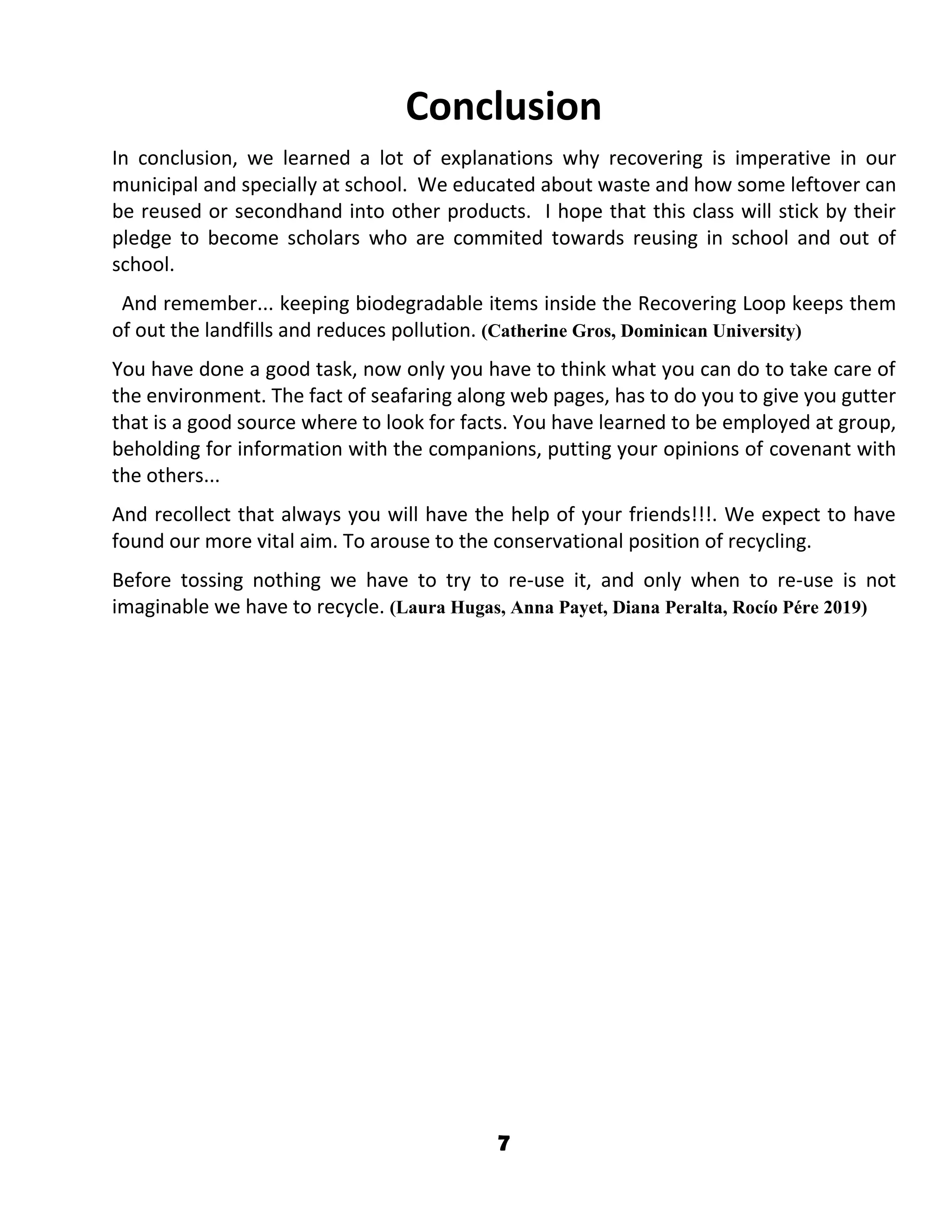 7
Conclusion
In conclusion, we learned a lot of explanations why recovering is imperative in our
municipal and specially at school. We educated about waste and how some leftover can
be reused or secondhand into other products. I hope that this class will stick by their
pledge to become scholars who are commited towards reusing in school and out of
school.
And remember... keeping biodegradable items inside the Recovering Loop keeps them
of out the landfills and reduces pollution. (Catherine Gros, Dominican University)
You have done a good task, now only you have to think what you can do to take care of
the environment. The fact of seafaring along web pages, has to do you to give you gutter
that is a good source where to look for facts. You have learned to be employed at group,
beholding for information with the companions, putting your opinions of covenant with
the others...
And recollect that always you will have the help of your friends!!!. We expect to have
found our more vital aim. To arouse to the conservational position of recycling.
Before tossing nothing we have to try to re-use it, and only when to re-use is not
imaginable we have to recycle. (Laura Hugas, Anna Payet, Diana Peralta, Rocío Pére 2019)
 