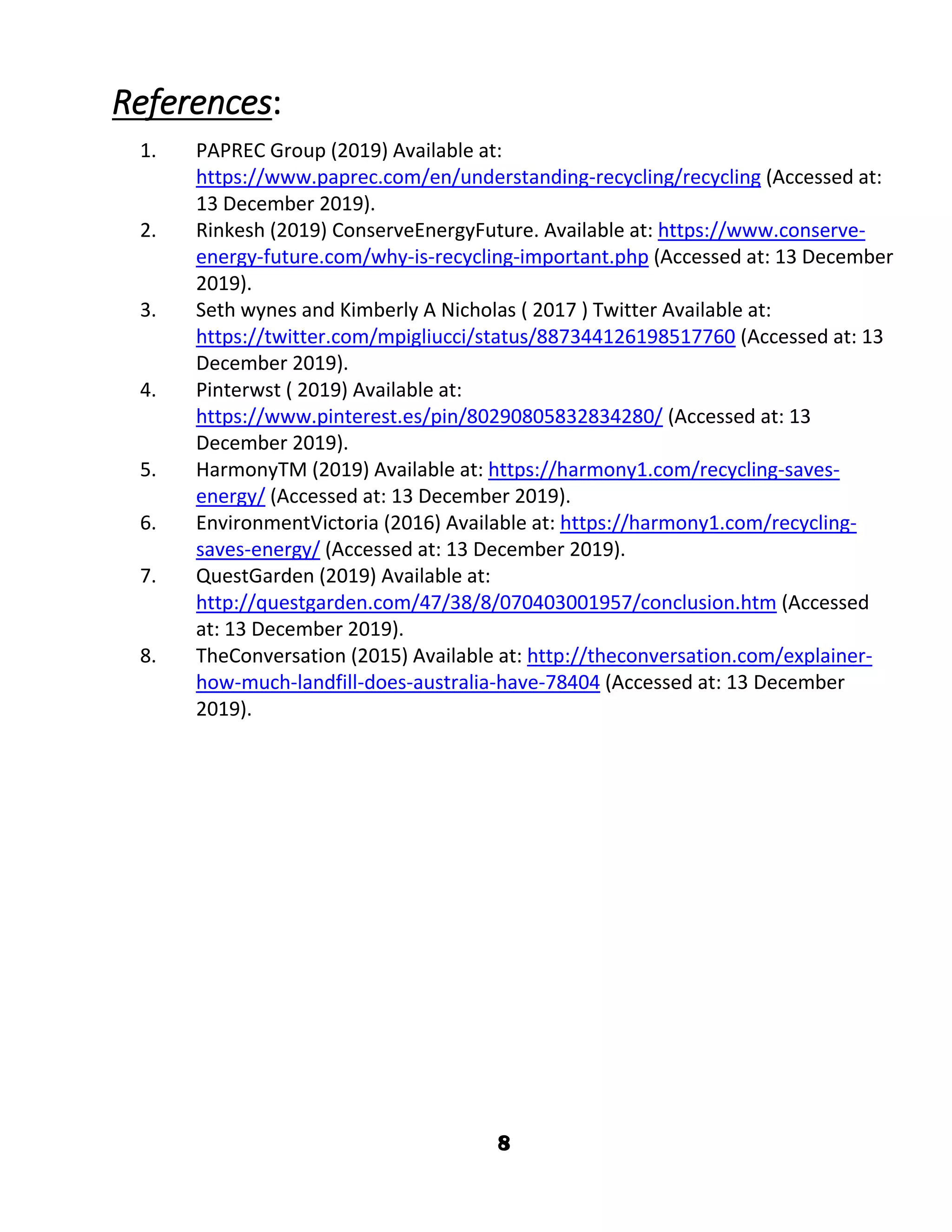 8
References:
1. PAPREC Group (2019) Available at:
https://www.paprec.com/en/understanding-recycling/recycling (Accessed at:
13 December 2019).
2. Rinkesh (2019) ConserveEnergyFuture. Available at: https://www.conserve-
energy-future.com/why-is-recycling-important.php (Accessed at: 13 December
2019).
3. Seth wynes and Kimberly A Nicholas ( 2017 ) Twitter Available at:
https://twitter.com/mpigliucci/status/887344126198517760 (Accessed at: 13
December 2019).
4. Pinterwst ( 2019) Available at:
https://www.pinterest.es/pin/80290805832834280/ (Accessed at: 13
December 2019).
5. HarmonyTM (2019) Available at: https://harmony1.com/recycling-saves-
energy/ (Accessed at: 13 December 2019).
6. EnvironmentVictoria (2016) Available at: https://harmony1.com/recycling-
saves-energy/ (Accessed at: 13 December 2019).
7. QuestGarden (2019) Available at:
http://questgarden.com/47/38/8/070403001957/conclusion.htm (Accessed
at: 13 December 2019).
8. TheConversation (2015) Available at: http://theconversation.com/explainer-
how-much-landfill-does-australia-have-78404 (Accessed at: 13 December
2019).
 