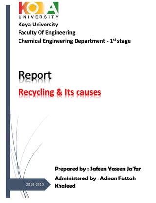 Report
Recycling & Its causes
Koya University
Faculty Of Engineering
Chemical Engineering Department - 1st
stage
Prepared by : Safeen Yaseen Ja’far
Administered by : Adnan Fattah
Khaleed
 