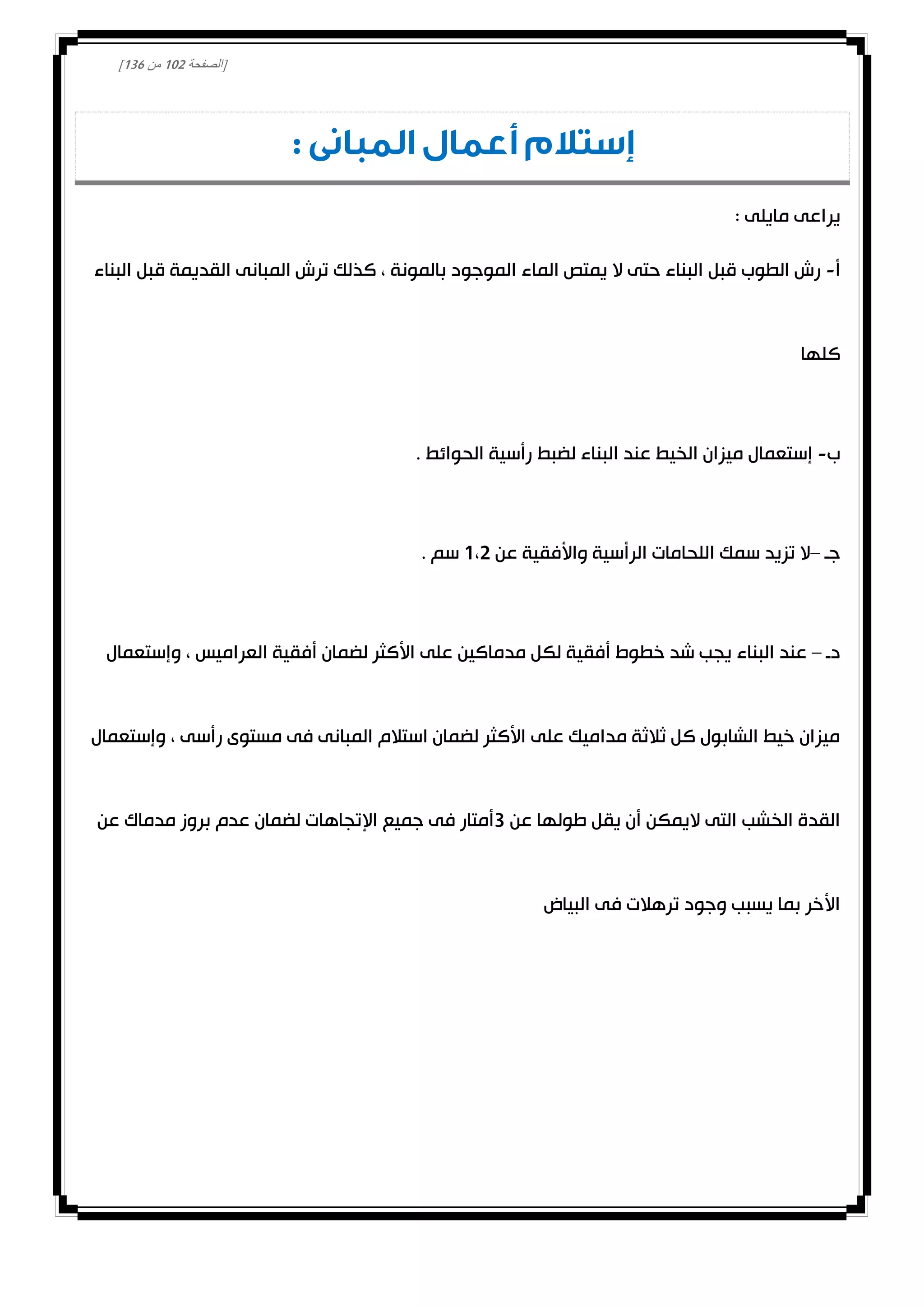 [‫الصفحة‬000‫من‬031]
: ‫المبانى‬ ‫أعمال‬ ‫إستالم‬
: ‫مايلى‬ ‫يراعى‬
‫أ‬-‫البناء‬ ‫قبل‬ ‫القديمة‬ ‫المبانى‬ ‫ترش‬ ‫كذلك‬ ، ‫بالمونة‬ ‫الموجود‬ ‫الماء‬ ‫يمتص‬ ‫ال‬ ‫حتى‬ ‫البناء‬ ‫قبل‬ ‫الطوب‬ ‫رش‬
‫كلها‬
‫ب‬-. ‫الحوائط‬ ‫رأسية‬ ‫لضبط‬ ‫البناء‬ ‫عند‬ ‫الخيط‬ ‫ميزان‬ ‫إستعمال‬
‫جـ‬–‫ا‬ ‫اللحامات‬ ‫سمك‬ ‫تزيد‬ ‫ال‬‫عن‬ ‫واألفقية‬ ‫لرأسية‬0،0. ‫سم‬
‫د‬‫ـ‬–‫وإستعمال‬ ، ‫العراميس‬ ‫أفقية‬ ‫لضمان‬ ‫األكثر‬ ‫على‬ ‫مدماكين‬ ‫لكل‬ ‫أفقية‬ ‫خطوط‬ ‫شد‬ ‫يجب‬ ‫البناء‬ ‫عند‬
‫وإستعمال‬ ، ‫رأسى‬ ‫مستوى‬ ‫فى‬ ‫المبانى‬ ‫استالم‬ ‫لضمان‬ ‫األكثر‬ ‫على‬ ‫مداميك‬ ‫ثالثة‬ ‫كل‬ ‫الشابول‬ ‫خيط‬ ‫ميزان‬
‫عن‬ ‫طولها‬ ‫يقل‬ ‫أن‬ ‫اليمكن‬ ‫التى‬ ‫الخشب‬ ‫القدة‬3‫ف‬ ‫أمتار‬‫عن‬ ‫مدماك‬ ‫بروز‬ ‫عدم‬ ‫لضمان‬ ‫اإلتجاهات‬ ‫جميع‬ ‫ى‬
‫البياض‬ ‫فى‬ ‫ترهالت‬ ‫وجود‬ ‫يسبب‬ ‫بما‬ ‫األخر‬
 