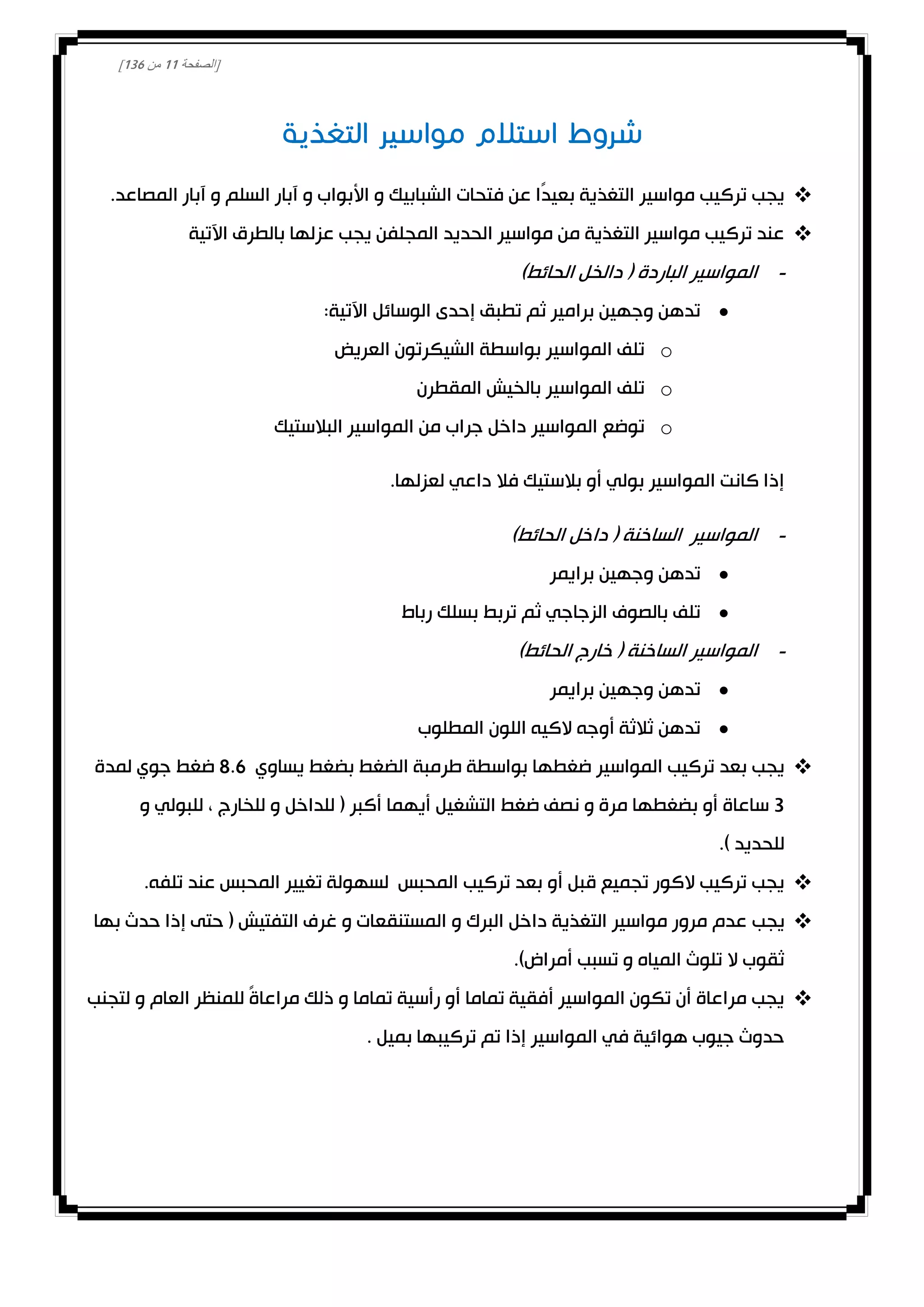 [‫الصفحة‬00‫من‬031]
.‫المصاعد‬ ‫آبار‬ ‫و‬ ‫السلم‬ ‫آبار‬ ‫و‬ ‫األبواب‬ ‫و‬ ‫الشبابيك‬ ‫فتحات‬ ‫عن‬ ‫ًا‬‫د‬‫بعي‬ ‫التغذية‬ ‫مواسير‬ ‫تركيب‬ ‫يجب‬
‫اآلتية‬ ‫بالطرق‬ ‫عزلها‬ ‫يجب‬ ‫المجلفن‬ ‫الحديد‬ ‫مواسير‬ ‫من‬ ‫التغذية‬ ‫مواسير‬ ‫تركيب‬ ‫عند‬
-‫ا‬ ‫المواسير‬)‫الحائط‬ ‫دالخل‬ ( ‫لباردة‬
:‫اآلتية‬ ‫الوسائل‬ ‫إحدى‬ ‫تطبق‬ ‫ثم‬ ‫برامير‬ ‫وجهين‬ ‫تدهن‬
o‫العريض‬ ‫الشيكرتون‬ ‫بواسطة‬ ‫المواسير‬ ‫تلف‬
o‫المقطرن‬ ‫بالخيش‬ ‫المواسير‬ ‫تلف‬
o‫البالستيك‬ ‫المواسير‬ ‫من‬ ‫جراب‬ ‫داخل‬ ‫المواسير‬ ‫توضع‬
.‫لعزلها‬ ‫داعي‬ ‫فال‬ ‫بالستيك‬ ‫أو‬ ‫بولي‬ ‫المواسير‬ ‫كانت‬ ‫إذا‬
-‫الساخنة‬ ‫المواسير‬)‫الحائط‬ ‫داخل‬ (
‫برايمر‬ ‫وجهين‬ ‫تدهن‬
‫رباط‬ ‫بسلك‬ ‫تربط‬ ‫ثم‬ ‫الزجاجي‬ ‫بالصوف‬ ‫تلف‬
-)‫الحائط‬ ‫خارج‬ ( ‫الساخنة‬ ‫المواسير‬
‫برايمر‬ ‫وجهين‬ ‫تدهن‬
‫المطلوب‬ ‫اللون‬ ‫الكيه‬ ‫أوجه‬ ‫ثالثة‬ ‫تدهن‬
‫يساوي‬ ‫بضغط‬ ‫الضغط‬ ‫طرمبة‬ ‫بواسطة‬ ‫ضغطها‬ ‫المواسير‬ ‫تركيب‬ ‫بعد‬ ‫يجب‬8.6‫لمدة‬ ‫جوي‬ ‫ضغط‬
3‫م‬ ‫بضغطها‬ ‫أو‬ ‫ساعاة‬‫و‬ ‫للبولي‬ ، ‫للخارج‬ ‫و‬ ‫للداخل‬ ( ‫أكبر‬ ‫أيهما‬ ‫التشغيل‬ ‫ضغط‬ ‫نصف‬ ‫و‬ ‫رة‬
.) ‫للحديد‬
.‫تلفه‬ ‫عند‬ ‫المحبس‬ ‫تغيير‬ ‫لسهولة‬ ‫المحبس‬ ‫تركيب‬ ‫بعد‬ ‫أو‬ ‫قبل‬ ‫تجميع‬ ‫الكور‬ ‫تركيب‬ ‫يجب‬
‫يجب‬‫بها‬ ‫حدث‬ ‫إذا‬ ‫حتى‬ ( ‫التفتيش‬ ‫غرف‬ ‫و‬ ‫المستنقعات‬ ‫و‬ ‫البرك‬ ‫داخل‬ ‫التغذية‬ ‫مواسير‬ ‫مرور‬ ‫عدم‬
.)‫أمراض‬ ‫تسبب‬ ‫و‬ ‫المياه‬ ‫تلوث‬ ‫ال‬ ‫ثقوب‬
‫لتجنب‬ ‫و‬ ‫العام‬ ‫للمنظر‬ ً‫ة‬‫مراعا‬ ‫ذلك‬ ‫و‬ ‫تماما‬ ‫رأسية‬ ‫أو‬ ‫تماما‬ ‫أفقية‬ ‫المواسير‬ ‫تكون‬ ‫أن‬ ‫مراعاة‬ ‫يجب‬
. ‫بميل‬ ‫تركيبها‬ ‫تم‬ ‫إذا‬ ‫المواسير‬ ‫في‬ ‫هوائية‬ ‫جيوب‬ ‫حدوث‬
 