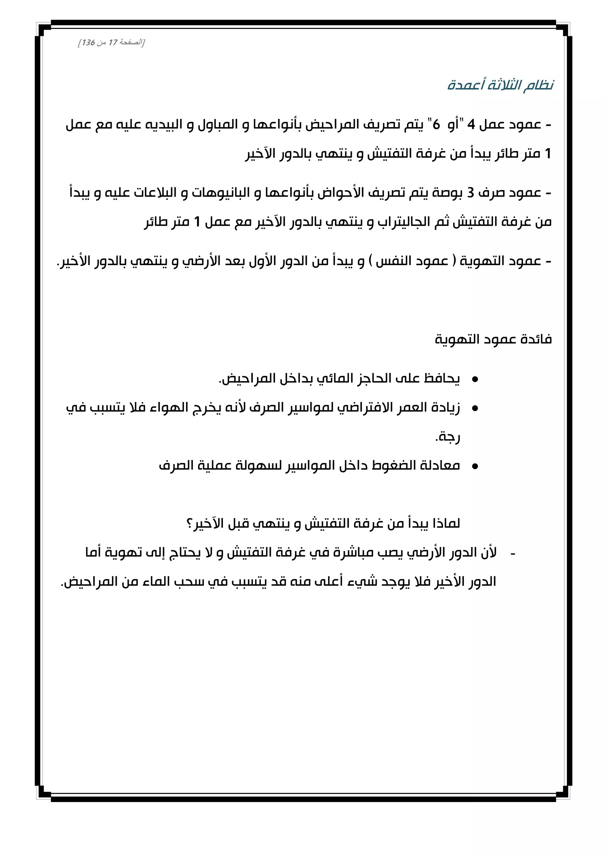 [‫الصفحة‬00‫من‬031]
‫أعمدة‬ ‫الثالثة‬ ‫نظام‬
-‫عمل‬ ‫عمود‬4"‫أو‬1‫و‬ ‫المباول‬ ‫و‬ ‫بأنواعها‬ ‫المراحيض‬ ‫تصريف‬ ‫يتم‬ "‫عمل‬ ‫مع‬ ‫عليه‬ ‫البيديه‬
0‫اآلخير‬ ‫بالدور‬ ‫ينتهي‬ ‫و‬ ‫التفتيش‬ ‫غرفة‬ ‫من‬ ‫يبدأ‬ ‫طائر‬ ‫متر‬
-‫صرف‬ ‫عمود‬3‫يبدأ‬ ‫و‬ ‫عليه‬ ‫البالعات‬ ‫و‬ ‫البانيوهات‬ ‫و‬ ‫بأنواعها‬ ‫األحواض‬ ‫تصريف‬ ‫يتم‬ ‫بوصة‬
‫عمل‬ ‫مع‬ ‫اآلخير‬ ‫بالدور‬ ‫ينتهي‬ ‫و‬ ‫الجاليتراب‬ ‫ثم‬ ‫التفتيش‬ ‫غرفة‬ ‫من‬0‫طائر‬ ‫متر‬
-‫و‬ ) ‫النفس‬ ‫عمود‬ ( ‫التهوية‬ ‫عمود‬.‫األخير‬ ‫بالدور‬ ‫ينتهي‬ ‫و‬ ‫األرضي‬ ‫بعد‬ ‫األول‬ ‫الدور‬ ‫من‬ ‫يبدأ‬
‫فائدة‬‫التهوية‬ ‫عمود‬
.‫المراحيض‬ ‫بداخل‬ ‫المائي‬ ‫الحاجز‬ ‫على‬ ‫يحافظ‬
‫في‬ ‫يتسبب‬ ‫فال‬ ‫الهواء‬ ‫يخرج‬ ‫ألنه‬ ‫الصرف‬ ‫لمواسير‬ ‫االفتراضي‬ ‫العمر‬ ‫زيادة‬
.‫رجة‬
‫الصرف‬ ‫عملية‬ ‫لسهولة‬ ‫المواسير‬ ‫داخل‬ ‫الضغوط‬ ‫معادلة‬
‫ال‬ ‫غرفة‬ ‫من‬ ‫يبدأ‬ ‫لماذا‬‫اآلخير؟‬ ‫قبل‬ ‫ينتهي‬ ‫و‬ ‫تفتيش‬
-‫أما‬ ‫تهوية‬ ‫إلى‬ ‫يحتاج‬ ‫ال‬ ‫و‬ ‫التفتيش‬ ‫غرفة‬ ‫في‬ ‫مباشرة‬ ‫يصب‬ ‫األرضي‬ ‫الدور‬ ‫ألن‬
.‫المراحيض‬ ‫من‬ ‫الماء‬ ‫سحب‬ ‫في‬ ‫يتسبب‬ ‫قد‬ ‫منه‬ ‫أعلى‬ ‫شيء‬ ‫يوجد‬ ‫فال‬ ‫األخير‬ ‫الدور‬
 