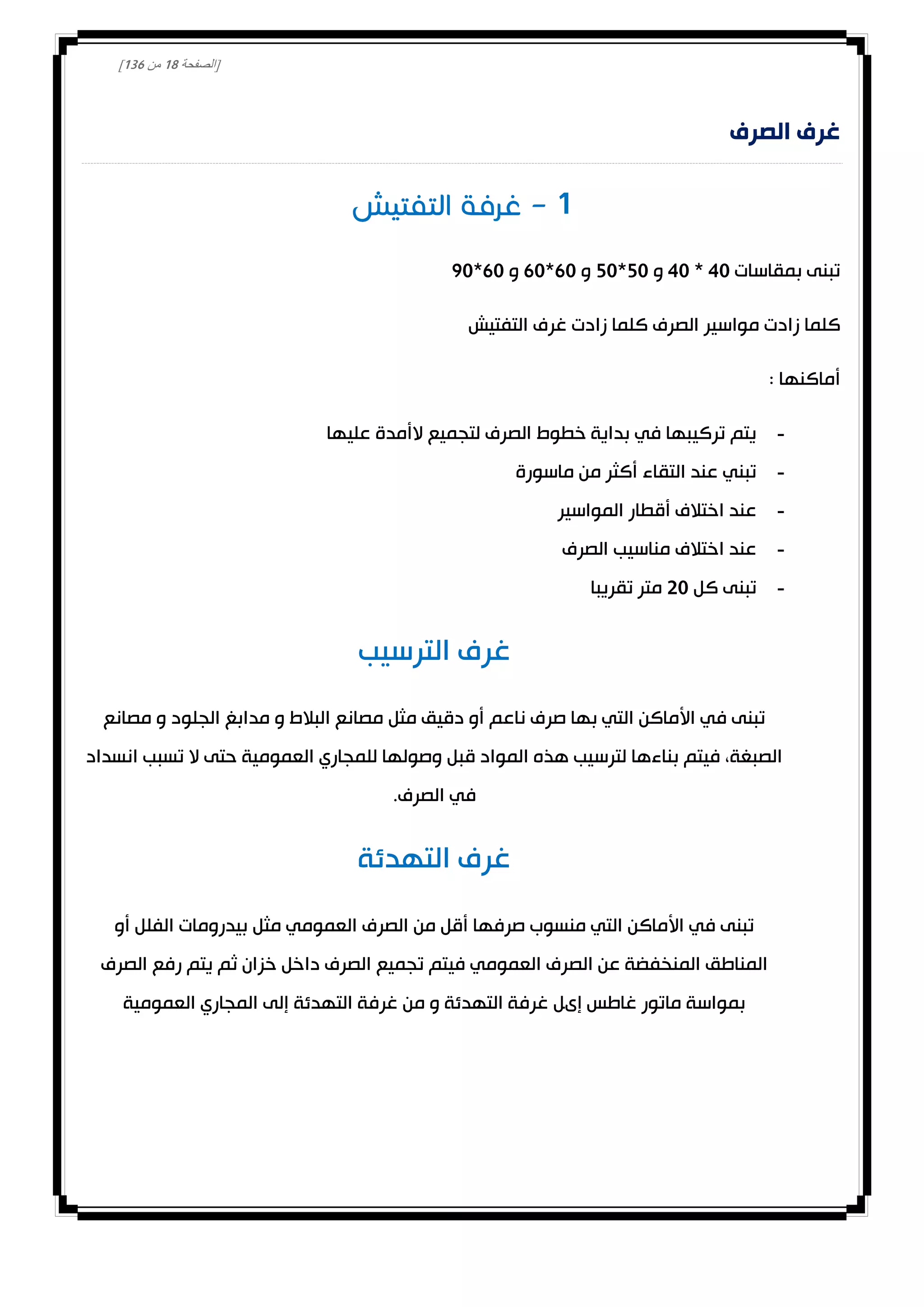 [‫الصفحة‬08‫من‬031]
‫الصرف‬ ‫غرف‬
0
‫بمقاسات‬ ‫تبنى‬40*40‫و‬20*20‫و‬10*10‫و‬10*00
‫التفتيش‬ ‫غرف‬ ‫زادت‬ ‫كلما‬ ‫الصرف‬ ‫مواسير‬ ‫زادت‬ ‫كلما‬
: ‫أماكنها‬
-‫عليها‬ ‫الأمدة‬ ‫لتجميع‬ ‫الصرف‬ ‫خطوط‬ ‫بداية‬ ‫في‬ ‫تركيبها‬ ‫يتم‬
-‫ماسورة‬ ‫من‬ ‫أكثر‬ ‫التقاء‬ ‫عند‬ ‫تبني‬
-‫المواسير‬ ‫أقطار‬ ‫اختالف‬ ‫عند‬
-‫الصرف‬ ‫مناسيب‬ ‫اختالف‬ ‫عند‬
-‫كل‬ ‫تبنى‬00‫تقريبا‬ ‫متر‬
‫الترسيب‬ ‫غرف‬
‫ناع‬ ‫صرف‬ ‫بها‬ ‫التي‬ ‫األماكن‬ ‫في‬ ‫تبنى‬‫مصانع‬ ‫و‬ ‫الجلود‬ ‫مدابغ‬ ‫و‬ ‫البالط‬ ‫مصانع‬ ‫مثل‬ ‫دقيق‬ ‫أو‬ ‫م‬
‫انسداد‬ ‫تسبب‬ ‫ال‬ ‫حتى‬ ‫العمومية‬ ‫للمجاري‬ ‫وصولها‬ ‫قبل‬ ‫المواد‬ ‫هذه‬ ‫لترسيب‬ ‫بناءها‬ ‫فيتم‬ ،‫الصبغة‬
.‫الصرف‬ ‫في‬
‫التهدئة‬ ‫غرف‬
‫أو‬ ‫الفلل‬ ‫بيدرومات‬ ‫مثل‬ ‫العمومي‬ ‫الصرف‬ ‫من‬ ‫أقل‬ ‫صرفها‬ ‫منسوب‬ ‫التي‬ ‫األماكن‬ ‫في‬ ‫تبنى‬
‫الص‬ ‫عن‬ ‫المنخفضة‬ ‫المناطق‬‫الصرف‬ ‫رفع‬ ‫يتم‬ ‫ثم‬ ‫خزان‬ ‫داخل‬ ‫الصرف‬ ‫تجميع‬ ‫فيتم‬ ‫العمومي‬ ‫رف‬
‫العمومية‬ ‫المجاري‬ ‫إلى‬ ‫التهدئة‬ ‫غرفة‬ ‫من‬ ‫و‬ ‫التهدئة‬ ‫غرفة‬ ‫إىل‬ ‫غاطس‬ ‫ماتور‬ ‫بمواسة‬
 