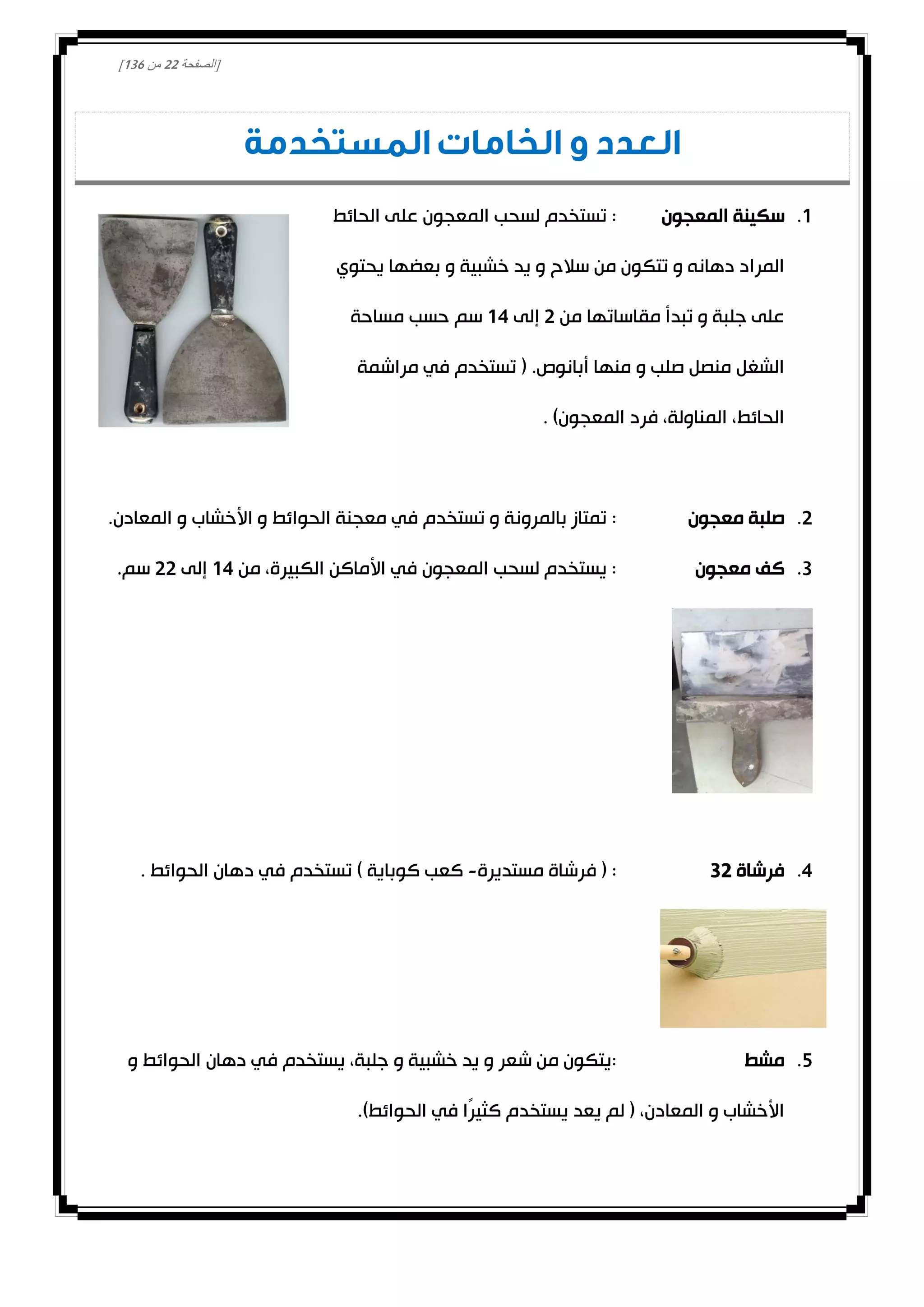 [‫الصفحة‬00‫من‬031]
‫المستخدمة‬ ‫الخامات‬ ‫و‬ ‫العدد‬
0.‫المعجون‬ ‫سكينة‬‫الحائط‬ ‫على‬ ‫المعجون‬ ‫لسحب‬ ‫تستخدم‬ :
‫يحتوي‬ ‫بعضها‬ ‫و‬ ‫خشبية‬ ‫يد‬ ‫و‬ ‫سالح‬ ‫من‬ ‫تتكون‬ ‫و‬ ‫دهانه‬ ‫المراد‬
‫من‬ ‫مقاساتها‬ ‫تبدأ‬ ‫و‬ ‫جلبة‬ ‫على‬0‫إلى‬04‫مساحة‬ ‫حسب‬ ‫سم‬
‫مراشمة‬ ‫في‬ ‫تستخدم‬ ( .‫أبانوص‬ ‫منها‬ ‫و‬ ‫صلب‬ ‫منصل‬ ‫الشغل‬
. )‫المعجون‬ ‫فرد‬ ،‫المناولة‬ ،‫الحائط‬
0.‫معجون‬ ‫صلبة‬‫تستخد‬ ‫و‬ ‫بالمرونة‬ ‫تمتاز‬ :.‫المعادن‬ ‫و‬ ‫األخشاب‬ ‫و‬ ‫الحوائط‬ ‫معجنة‬ ‫في‬ ‫م‬
3.‫معجون‬ ‫كف‬‫من‬ ،‫الكبيرة‬ ‫األماكن‬ ‫في‬ ‫المعجون‬ ‫لسحب‬ ‫يستخدم‬ :04‫إلى‬00.‫سم‬
4.‫فرشاة‬30‫مستديرة‬ ‫فرشاة‬ ( :-. ‫الحوائط‬ ‫دهان‬ ‫في‬ ‫تستخدم‬ ) ‫كوباية‬ ‫كعب‬
2.‫مشط‬‫الحوائط‬ ‫دهان‬ ‫في‬ ‫يستخدم‬ ،‫جلبة‬ ‫و‬ ‫خشبية‬ ‫يد‬ ‫و‬ ‫شعر‬ ‫من‬ ‫:يتكون‬‫و‬
.)‫الحوائط‬ ‫في‬ ‫ًا‬‫ر‬‫كثي‬ ‫يستخدم‬ ‫يعد‬ ‫لم‬ ( ،‫المعادن‬ ‫و‬ ‫األخشاب‬
 