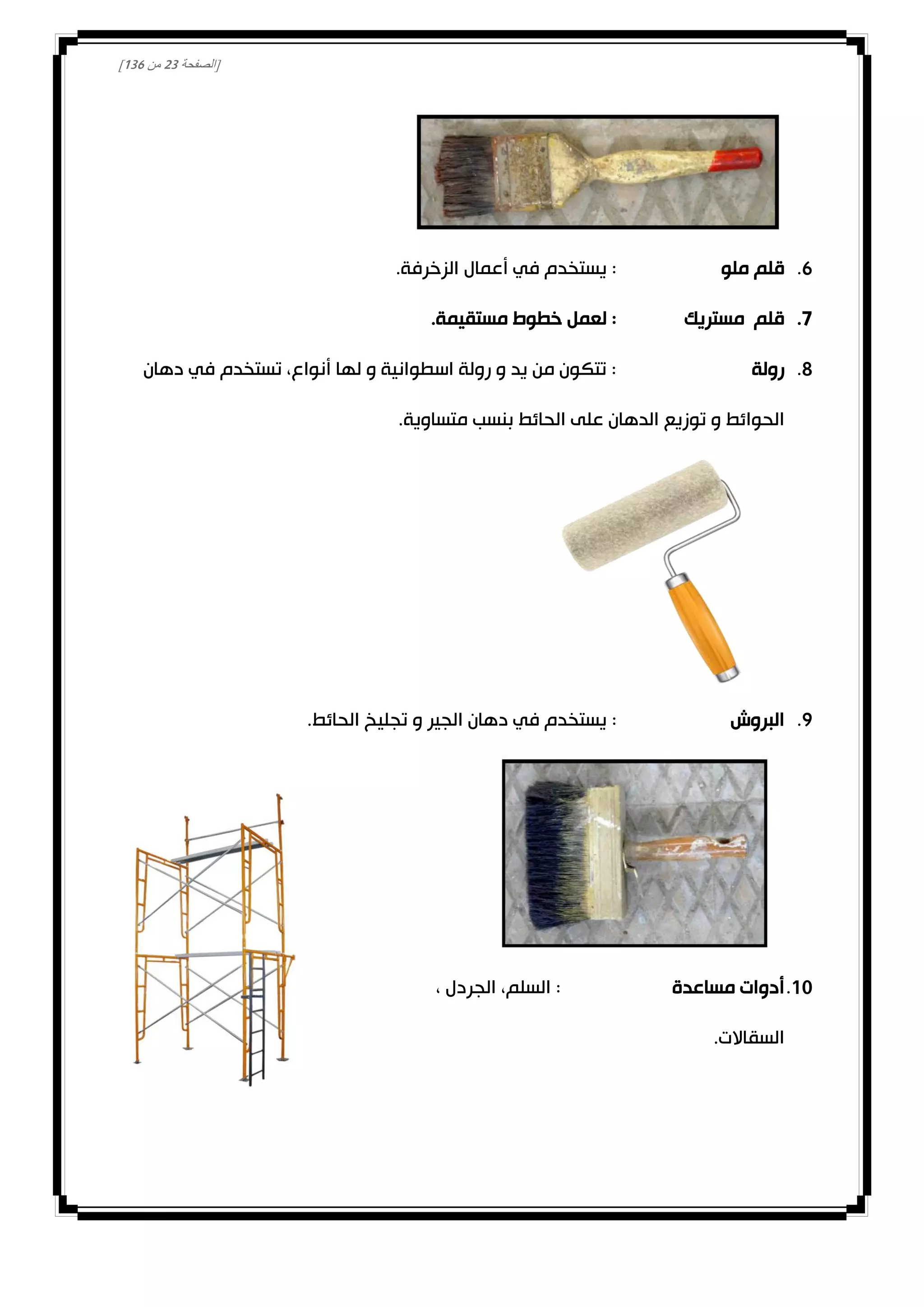 [‫الصفحة‬03‫من‬031]
1.‫ملو‬ ‫قلم‬.‫الزخرفة‬ ‫أعمال‬ ‫في‬ ‫يستخدم‬ :
0.‫مستريك‬ ‫قلم‬.‫مستقيمة‬ ‫خطوط‬ ‫لعمل‬ :
8.‫رولة‬‫دهان‬ ‫في‬ ‫تستخدم‬ ،‫أنواع‬ ‫لها‬ ‫و‬ ‫اسطوانية‬ ‫رولة‬ ‫و‬ ‫يد‬ ‫من‬ ‫تتكون‬ :
.‫متساوية‬ ‫بنسب‬ ‫الحائط‬ ‫على‬ ‫الدهان‬ ‫توزيع‬ ‫و‬ ‫الحوائط‬
0.‫البروش‬:.‫الحائط‬ ‫تجليخ‬ ‫و‬ ‫الجير‬ ‫دهان‬ ‫في‬ ‫يستخدم‬
00.‫مساعدة‬ ‫أدوات‬، ‫الجردل‬ ،‫السلم‬ :
.‫السقاالت‬
 
