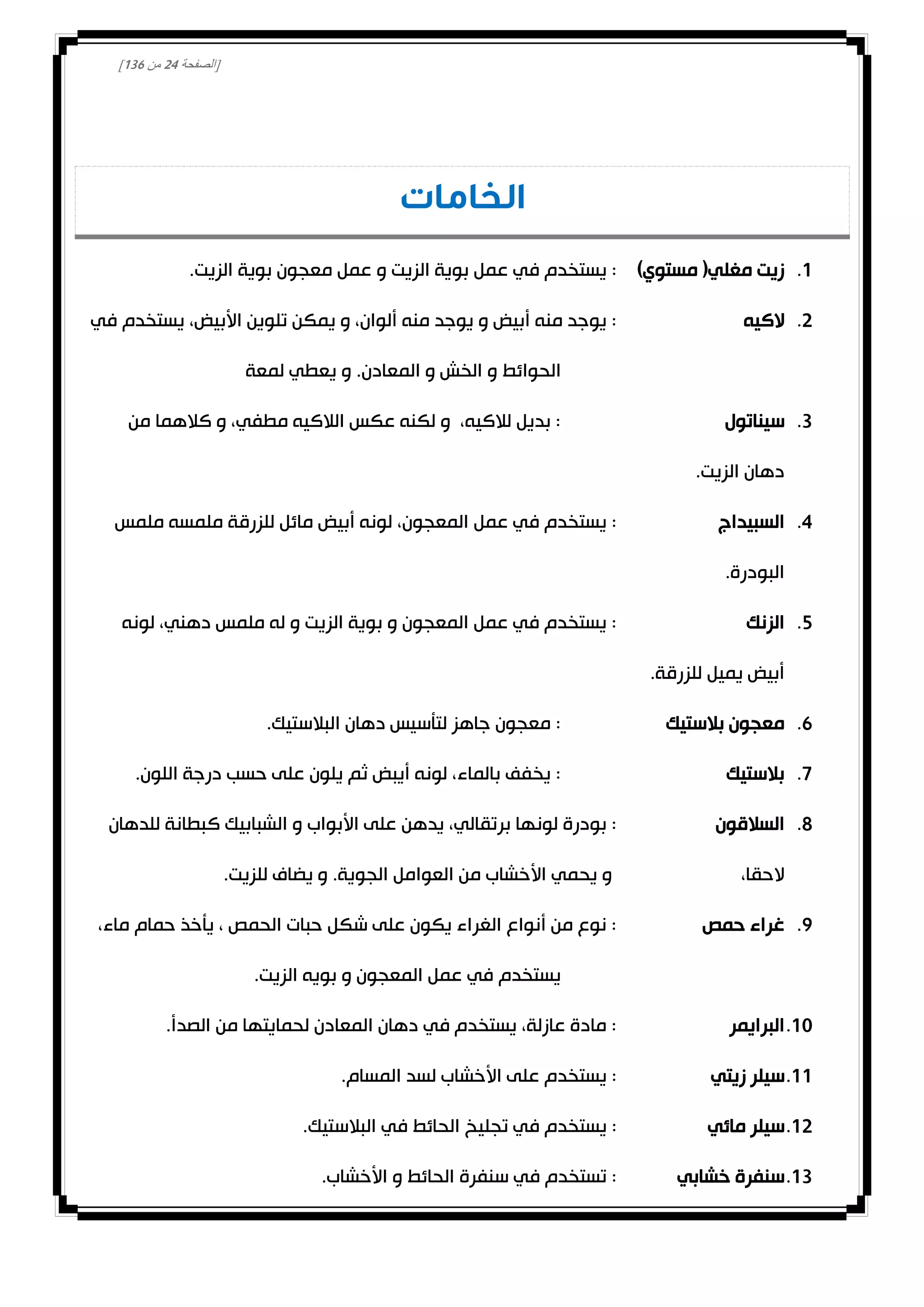 [‫الصفحة‬04‫من‬031]
‫الخامات‬
0.)‫مستوي‬ (‫مغلي‬ ‫زيت‬.‫الزيت‬ ‫بوية‬ ‫معجون‬ ‫عمل‬ ‫و‬ ‫الزيت‬ ‫بوية‬ ‫عمل‬ ‫في‬ ‫يستخدم‬ :
0.‫الكيه‬‫في‬ ‫يستخدم‬ ،‫األبيض‬ ‫تلوين‬ ‫يمكن‬ ‫و‬ ،‫ألوان‬ ‫منه‬ ‫يوجد‬ ‫و‬ ‫أبيض‬ ‫منه‬ ‫يوجد‬ :
‫الحوائط‬‫لمعة‬ ‫يعطي‬ ‫و‬ .‫المعادن‬ ‫و‬ ‫الخش‬ ‫و‬
3.‫سيناتول‬‫من‬ ‫كالهما‬ ‫و‬ ،‫مطفي‬ ‫الالكيه‬ ‫عكس‬ ‫لكنه‬ ‫و‬ ،‫لالكيه‬ ‫بديل‬ :
.‫الزيت‬ ‫دهان‬
4.‫السبيداج‬‫ملمس‬ ‫ملمسه‬ ‫للزرقة‬ ‫مائل‬ ‫أبيض‬ ‫لونه‬ ،‫المعجون‬ ‫عمل‬ ‫في‬ ‫يستخدم‬ :
.‫البودرة‬
2.‫الزنك‬‫لونه‬ ،‫دهني‬ ‫ملمس‬ ‫له‬ ‫و‬ ‫الزيت‬ ‫بوية‬ ‫و‬ ‫المعجون‬ ‫عمل‬ ‫في‬ ‫يستخدم‬ :
‫يم‬ ‫أبيض‬.‫للزرقة‬ ‫يل‬
1.‫بالستيك‬ ‫معجون‬.‫البالستيك‬ ‫دهان‬ ‫لتأسيس‬ ‫جاهز‬ ‫معجون‬ :
0.‫بالستيك‬.‫اللون‬ ‫درجة‬ ‫حسب‬ ‫على‬ ‫يلون‬ ‫ثم‬ ‫أيبض‬ ‫لونه‬ ،‫بالماء‬ ‫يخفف‬ :
8.‫السالقون‬‫للدهان‬ ‫كبطانة‬ ‫الشبابيك‬ ‫و‬ ‫األبواب‬ ‫على‬ ‫يدهن‬ ،‫برتقالي‬ ‫لونها‬ ‫بودرة‬ :
،‫الحقا‬‫للزيت‬ ‫يضاف‬ ‫و‬ .‫الجوية‬ ‫العوامل‬ ‫من‬ ‫األخشاب‬ ‫يحمي‬ ‫و‬.
0.‫حمص‬ ‫غراء‬،‫ماء‬ ‫حمام‬ ‫يأخذ‬ ، ‫الحمص‬ ‫حبات‬ ‫شكل‬ ‫على‬ ‫يكون‬ ‫الغراء‬ ‫أنواع‬ ‫من‬ ‫نوع‬ :
.‫الزيت‬ ‫بويه‬ ‫و‬ ‫المعجون‬ ‫عمل‬ ‫في‬ ‫يستخدم‬
00.‫البرايمر‬.‫الصدأ‬ ‫من‬ ‫لحمايتها‬ ‫المعادن‬ ‫دهان‬ ‫في‬ ‫يستخدم‬ ،‫عازلة‬ ‫مادة‬ :
00.‫زيتي‬ ‫سيلر‬.‫المسام‬ ‫لسد‬ ‫األخشاب‬ ‫على‬ ‫يستخدم‬ :
00.‫مائي‬ ‫سيلر‬‫ا‬ ‫تجليخ‬ ‫في‬ ‫يستخدم‬ :.‫البالستيك‬ ‫في‬ ‫لحائط‬
03.‫خشابي‬ ‫سنفرة‬.‫األخشاب‬ ‫و‬ ‫الحائط‬ ‫سنفرة‬ ‫في‬ ‫تستخدم‬ :
 
