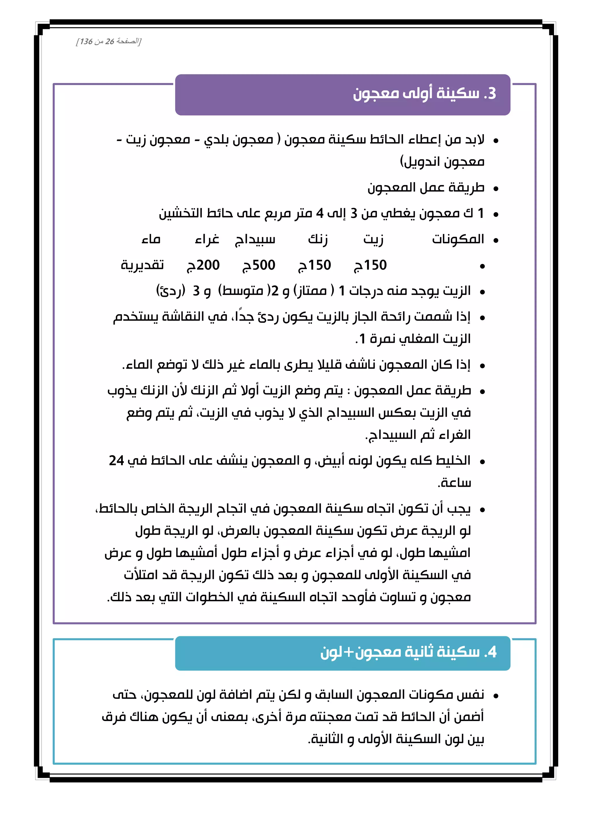 [‫الصفحة‬01‫من‬031]
•‫معجون‬ ‫سكينة‬ ‫الحائط‬ ‫إعطاء‬ ‫من‬ ‫البد‬(‫بلدي‬ ‫معجون‬-‫زيت‬ ‫معجون‬-
‫اندويل‬ ‫معجون‬)
•‫المعجون‬ ‫عمل‬ ‫طريقة‬
•1‫من‬ ‫يغطي‬ ‫معجون‬ ‫ك‬3‫إلى‬4‫التخشين‬ ‫حائط‬ ‫على‬ ‫مربع‬ ‫متر‬
•‫المكونات‬‫زيت‬‫زنك‬‫سبيداج‬‫غراء‬‫ماء‬
•150‫ج‬150‫ج‬500‫ج‬200‫ج‬‫تقديرية‬
•‫درجات‬ ‫منه‬ ‫يوجد‬ ‫الزيت‬1(‫ممتاز‬)‫و‬2(‫متوسط‬)‫و‬3(‫ردئ‬)
•‫يستخدم‬ ‫النقاشة‬ ‫في‬ ،‫ًا‬‫د‬‫ج‬ ‫ردئ‬ ‫يكون‬ ‫بالزيت‬ ‫الجاز‬ ‫رائحة‬ ‫شممت‬ ‫إذا‬
‫نمرة‬ ‫المغلي‬ ‫الزيت‬1.
•‫الماء‬ ‫توضع‬ ‫ال‬ ‫ذلك‬ ‫غير‬ ‫بالماء‬ ‫يطرى‬ ‫قليال‬ ‫ناشف‬ ‫المعجون‬ ‫كان‬ ‫إذا‬.
•‫المعجون‬ ‫عمل‬ ‫طريقة‬:‫يذوب‬ ‫الزنك‬ ‫ألن‬ ‫الزنك‬ ‫ثم‬ ‫أوال‬ ‫الزيت‬ ‫وضع‬ ‫يتم‬
‫وضع‬ ‫يتم‬ ‫ثم‬ ،‫الزيت‬ ‫في‬ ‫يذوب‬ ‫ال‬ ‫الذي‬ ‫السبيداج‬ ‫بعكس‬ ‫الزيت‬ ‫في‬
‫السبيداج‬ ‫ثم‬ ‫الغراء‬.
•‫في‬ ‫الحائط‬ ‫على‬ ‫ينشف‬ ‫المعجون‬ ‫و‬ ،‫أبيض‬ ‫لونه‬ ‫يكون‬ ‫كله‬ ‫الخليط‬24
‫ساعة‬.
•،‫بالحائط‬ ‫الخاص‬ ‫الريجة‬ ‫اتجاح‬ ‫في‬ ‫المعجون‬ ‫سكينة‬ ‫اتجاه‬ ‫تكون‬ ‫أن‬ ‫يجب‬
‫طول‬ ‫الريجة‬ ‫لو‬ ،‫بالعرض‬ ‫المعجون‬ ‫سكينة‬ ‫تكون‬ ‫عرض‬ ‫الريجة‬ ‫لو‬
‫عرض‬ ‫و‬ ‫طول‬ ‫أمشيها‬ ‫طول‬ ‫أجزاء‬ ‫و‬ ‫عرض‬ ‫أجزاء‬ ‫في‬ ‫لو‬ ،‫طول‬ ‫امشيها‬
‫امتألت‬ ‫قد‬ ‫الريجة‬ ‫تكون‬ ‫ذلك‬ ‫بعد‬ ‫و‬ ‫للمعجون‬ ‫األولى‬ ‫السكينة‬ ‫في‬
‫ذلك‬ ‫بعد‬ ‫التي‬ ‫الخطوات‬ ‫في‬ ‫السكينة‬ ‫اتجاه‬ ‫فأوحد‬ ‫تساوت‬ ‫و‬ ‫معجون‬.
3.‫معجون‬ ‫أولى‬ ‫سكينة‬
•‫حتى‬ ،‫للمعجون‬ ‫لون‬ ‫اضافة‬ ‫يتم‬ ‫لكن‬ ‫و‬ ‫السابق‬ ‫المعجون‬ ‫مكونات‬ ‫نفس‬
‫فرق‬ ‫هناك‬ ‫يكون‬ ‫أن‬ ‫بمعنى‬ ،‫أخرى‬ ‫مرة‬ ‫معجنته‬ ‫تمت‬ ‫قد‬ ‫الحائط‬ ‫أن‬ ‫أضمن‬
‫الثانية‬ ‫و‬ ‫األولى‬ ‫السكينة‬ ‫لون‬ ‫بين‬.
4.‫معجون‬ ‫ثانية‬ ‫سكينة‬+‫لون‬
 