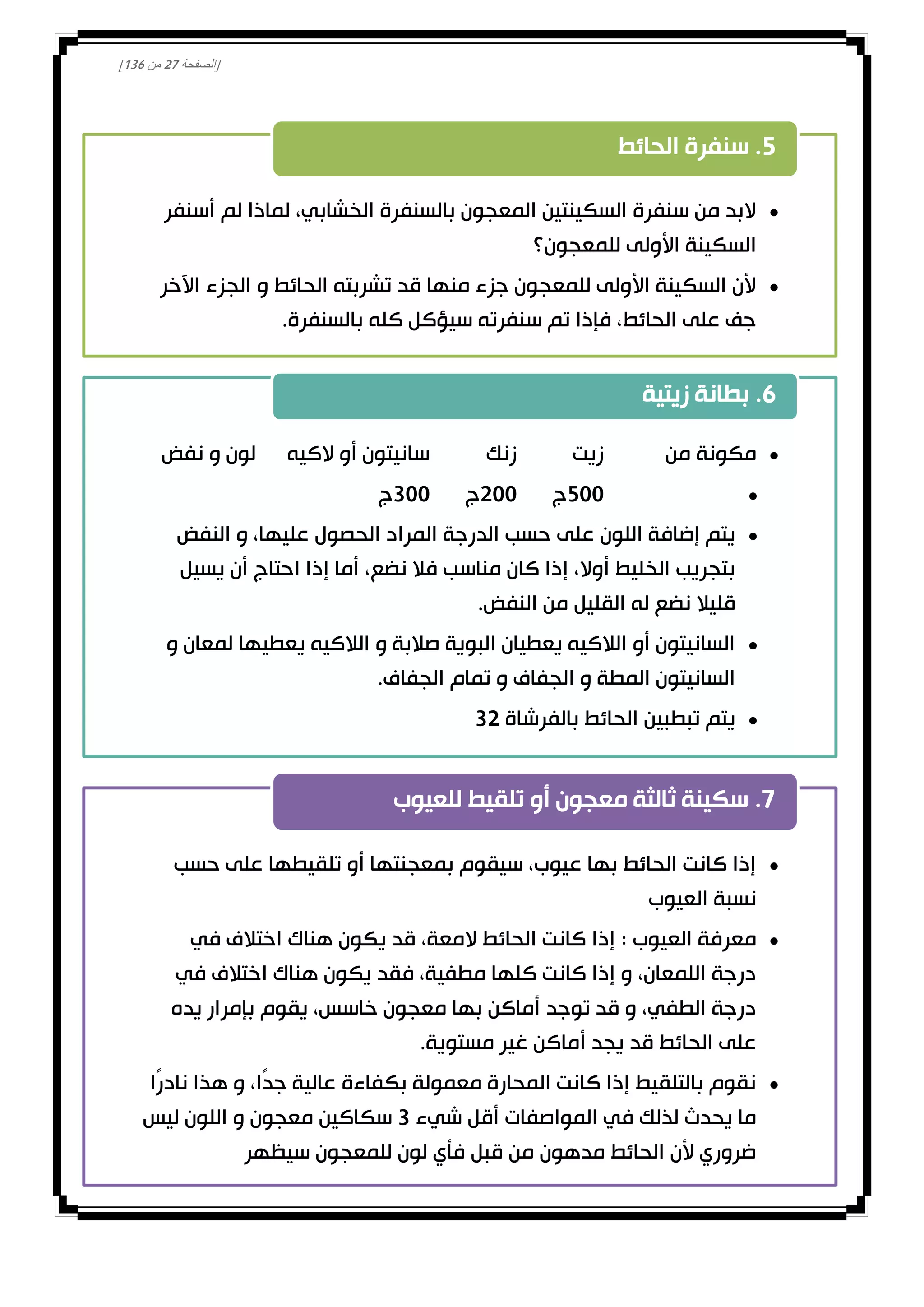 [‫الصفحة‬00‫من‬031]
•‫أسنفر‬ ‫لم‬ ‫لماذا‬ ،‫الخشابي‬ ‫بالسنفرة‬ ‫المعجون‬ ‫السكينتين‬ ‫سنفرة‬ ‫من‬ ‫البد‬
‫للمعجون؟‬ ‫األولى‬ ‫السكينة‬
•‫اآلخر‬ ‫الجزء‬ ‫و‬ ‫الحائط‬ ‫تشربته‬ ‫قد‬ ‫منها‬ ‫جزء‬ ‫للمعجون‬ ‫األولى‬ ‫السكينة‬ ‫ألن‬
‫بالسنفرة‬ ‫كله‬ ‫سيؤكل‬ ‫سنفرته‬ ‫تم‬ ‫فإذا‬ ،‫الحائط‬ ‫على‬ ‫جف‬.
5.‫الحائط‬ ‫سنفرة‬
•‫من‬ ‫مكونة‬‫زيت‬‫زنك‬‫الكيه‬ ‫أو‬ ‫سانيتون‬‫نفض‬ ‫و‬ ‫لون‬
•500‫ج‬200‫ج‬300‫ج‬
•‫النفض‬ ‫و‬ ،‫عليها‬ ‫الحصول‬ ‫المراد‬ ‫الدرجة‬ ‫حسب‬ ‫على‬ ‫اللون‬ ‫إضافة‬ ‫يتم‬
‫يسيل‬ ‫أن‬ ‫احتاج‬ ‫إذا‬ ‫أما‬ ،‫نضع‬ ‫فال‬ ‫مناسب‬ ‫كان‬ ‫إذا‬ ،‫أوال‬ ‫الخليط‬ ‫بتجريب‬
‫النفض‬ ‫من‬ ‫القليل‬ ‫له‬ ‫نضع‬ ‫قليال‬.
•‫و‬ ‫لمعان‬ ‫يعطيها‬ ‫الالكيه‬ ‫و‬ ‫صالبة‬ ‫البوية‬ ‫يعطيان‬ ‫الالكيه‬ ‫أو‬ ‫السانيتون‬
‫الجفاف‬ ‫تمام‬ ‫و‬ ‫الجفاف‬ ‫و‬ ‫المطة‬ ‫السانيتون‬.
•‫بالفرشاة‬ ‫الحائط‬ ‫تبطبين‬ ‫يتم‬32
6.‫زيتية‬ ‫بطانة‬
•‫حسب‬ ‫على‬ ‫تلقيطها‬ ‫أو‬ ‫بمعجنتها‬ ‫سيقوم‬ ،‫عيوب‬ ‫بها‬ ‫الحائط‬ ‫كانت‬ ‫إذا‬
‫العيوب‬ ‫نسبة‬
•‫العيوب‬ ‫معرفة‬:‫في‬ ‫اختالف‬ ‫هناك‬ ‫يكون‬ ‫قد‬ ،‫المعة‬ ‫الحائط‬ ‫كانت‬ ‫إذا‬
‫في‬ ‫اختالف‬ ‫هناك‬ ‫يكون‬ ‫فقد‬ ،‫مطفية‬ ‫كلها‬ ‫كانت‬ ‫إذا‬ ‫و‬ ،‫اللمعان‬ ‫درجة‬
‫يده‬ ‫بإمرار‬ ‫يقوم‬ ،‫خاسس‬ ‫معجون‬ ‫بها‬ ‫أماكن‬ ‫توجد‬ ‫قد‬ ‫و‬ ،‫الطفي‬ ‫درجة‬
‫مستوية‬ ‫غير‬ ‫أماكن‬ ‫يجد‬ ‫قد‬ ‫الحائط‬ ‫على‬.
•‫ًا‬‫ر‬‫ناد‬ ‫هذا‬ ‫و‬ ،‫ًا‬‫د‬‫ج‬ ‫عالية‬ ‫بكفاءة‬ ‫معمولة‬ ‫المحارة‬ ‫كانت‬ ‫إذا‬ ‫بالتلقيط‬ ‫نقوم‬
‫شيء‬ ‫أقل‬ ‫المواصفات‬ ‫في‬ ‫لذلك‬ ‫يحدث‬ ‫ما‬3‫ليس‬ ‫اللون‬ ‫و‬ ‫معجون‬ ‫سكاكين‬
‫سيظهر‬ ‫للمعجون‬ ‫لون‬ ‫فأي‬ ‫قبل‬ ‫من‬ ‫مدهون‬ ‫الحائط‬ ‫ألن‬ ‫ضروري‬
7.‫للعيوب‬ ‫تلقيط‬ ‫أو‬ ‫معجون‬ ‫ثالثة‬ ‫سكينة‬
 