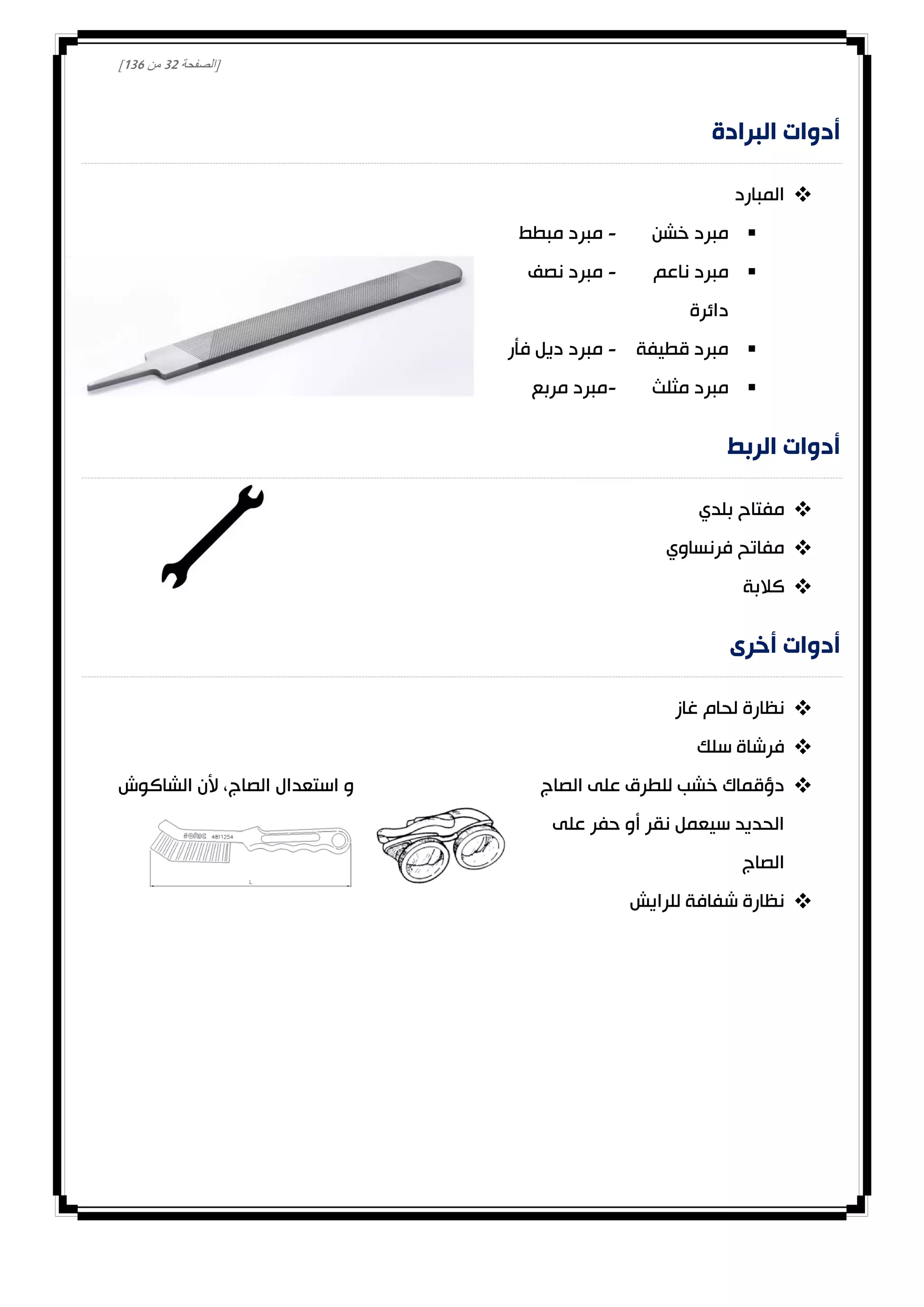[‫الصفحة‬30‫من‬031]
‫البرادة‬ ‫أدوات‬
‫المبارد‬
‫خشن‬ ‫مبرد‬-‫مبطط‬ ‫مبرد‬
‫ناعم‬ ‫مبرد‬-‫نصف‬ ‫مبرد‬
‫دائرة‬
‫قطيفة‬ ‫مبرد‬-‫فأر‬ ‫ديل‬ ‫مبرد‬
‫مثلث‬ ‫مبرد‬-‫مربع‬ ‫مبرد‬
‫الربط‬ ‫أدوات‬
‫بلدي‬ ‫مفتاح‬
‫فرنساوي‬ ‫مفاتح‬
‫كالبة‬
‫أخرى‬ ‫أدوات‬
‫غاز‬ ‫لحام‬ ‫نظارة‬
‫سلك‬ ‫فرشاة‬
‫الشاكوش‬ ‫ألن‬ ،‫الصاج‬ ‫استعدال‬ ‫و‬ ‫الصاج‬ ‫على‬ ‫للطرق‬ ‫خشب‬ ‫دؤقماك‬
‫على‬ ‫حفر‬ ‫أو‬ ‫نقر‬ ‫سيعمل‬ ‫الحديد‬
‫الصاج‬
‫للرايش‬ ‫شفافة‬ ‫نظارة‬
 