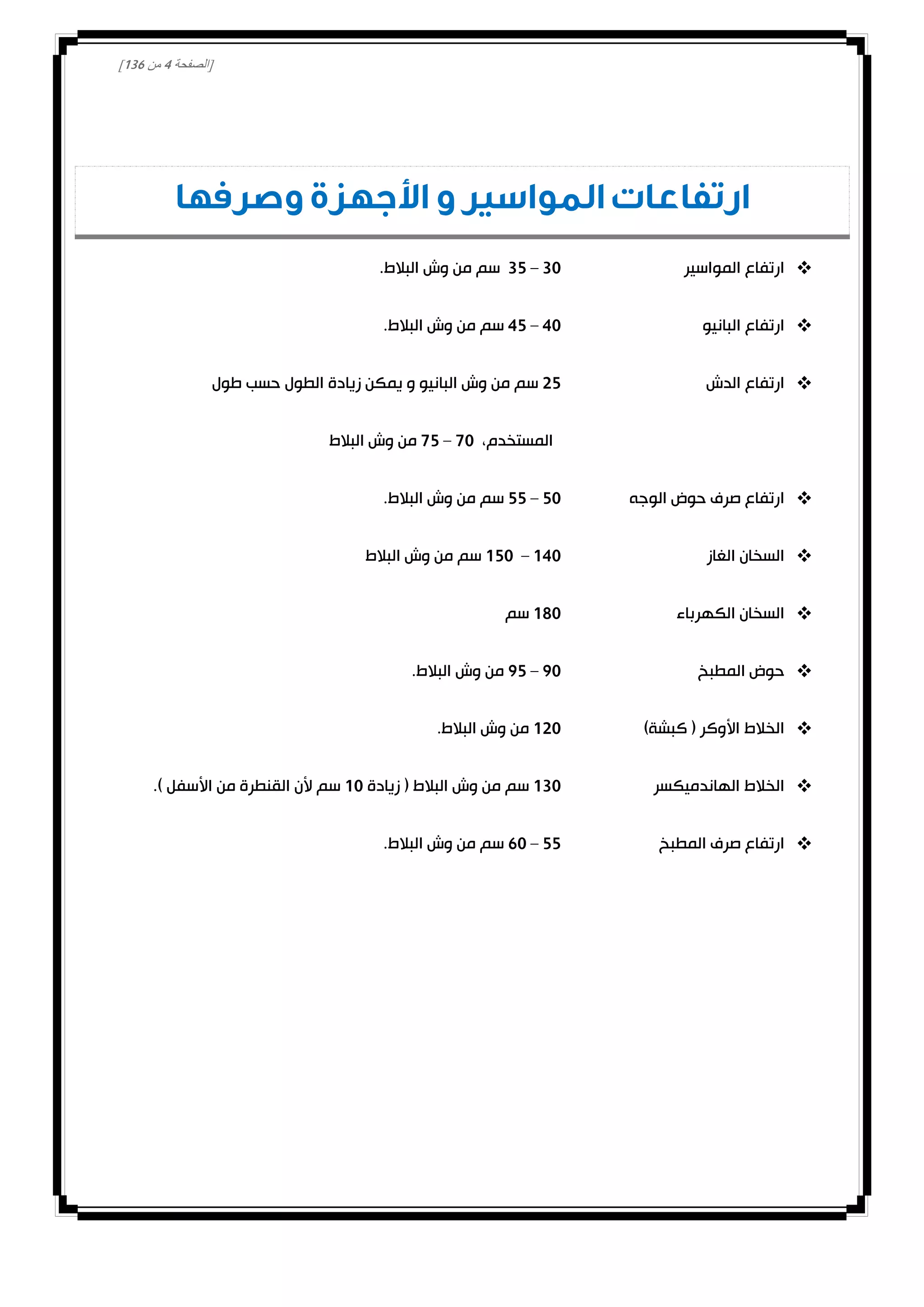 [‫الصفحة‬4‫من‬031]
‫وصرفها‬ ‫األجهزة‬ ‫و‬ ‫المواسير‬ ‫ارتفاعات‬
‫المواسير‬ ‫ارتفاع‬30–32.‫البالط‬ ‫وش‬ ‫من‬ ‫سم‬
‫البانيو‬ ‫ارتفاع‬40–42.‫البالط‬ ‫وش‬ ‫من‬ ‫سم‬
‫الدش‬ ‫ارتفاع‬02‫طول‬ ‫حسب‬ ‫الطول‬ ‫زيادة‬ ‫يمكن‬ ‫و‬ ‫البانيو‬ ‫وش‬ ‫من‬ ‫سم‬
،‫المستخدم‬00–02‫البالط‬ ‫وش‬ ‫من‬
‫الوجه‬ ‫حوض‬ ‫صرف‬ ‫ارتفاع‬20–22.‫البالط‬ ‫وش‬ ‫من‬ ‫سم‬
‫الغاز‬ ‫السخان‬040–020‫البالط‬ ‫وش‬ ‫من‬ ‫سم‬
‫الكهرباء‬ ‫السخان‬080‫سم‬
‫المطبخ‬ ‫حوض‬00–02‫وش‬ ‫من‬.‫البالط‬
)‫كبشة‬ ( ‫األوكر‬ ‫الخالط‬000.‫البالط‬ ‫وش‬ ‫من‬
‫الهاندميكسر‬ ‫الخالط‬030‫زيادة‬ ( ‫البالط‬ ‫وش‬ ‫من‬ ‫سم‬00.) ‫األسفل‬ ‫من‬ ‫القنطرة‬ ‫ألن‬ ‫سم‬
‫المطبخ‬ ‫صرف‬ ‫ارتفاع‬22–10.‫البالط‬ ‫وش‬ ‫من‬ ‫سم‬
 