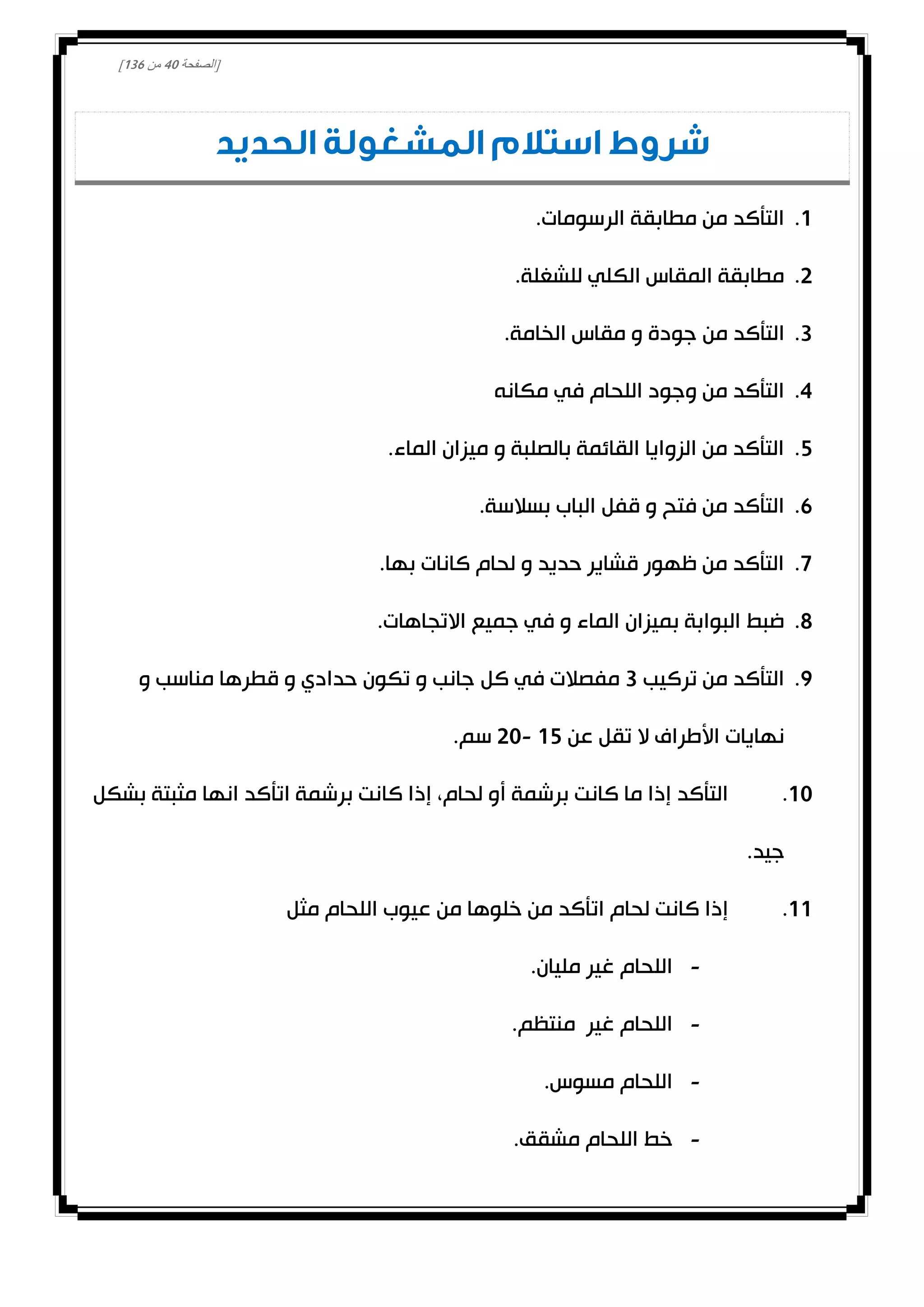 [‫الصفحة‬40‫من‬031]
‫الحديد‬ ‫المشغولة‬ ‫استالم‬ ‫شروط‬
0..‫الرسومات‬ ‫مطابقة‬ ‫من‬ ‫التأكد‬
0..‫للشغلة‬ ‫الكلي‬ ‫المقاس‬ ‫مطابقة‬
3.‫من‬ ‫التأكد‬.‫الخامة‬ ‫مقاس‬ ‫و‬ ‫جودة‬
4.‫مكانه‬ ‫في‬ ‫اللحام‬ ‫وجود‬ ‫من‬ ‫التأكد‬
2..‫الماء‬ ‫ميزان‬ ‫و‬ ‫بالصلبة‬ ‫القائمة‬ ‫الزوايا‬ ‫من‬ ‫التأكد‬
1..‫بسالسة‬ ‫الباب‬ ‫قفل‬ ‫و‬ ‫فتح‬ ‫من‬ ‫التأكد‬
0..‫بها‬ ‫كانات‬ ‫لحام‬ ‫و‬ ‫حديد‬ ‫قشاير‬ ‫ظهور‬ ‫من‬ ‫التأكد‬
8..‫االتجاهات‬ ‫جميع‬ ‫في‬ ‫و‬ ‫الماء‬ ‫بميزان‬ ‫البوابة‬ ‫ضبط‬
0.‫تركيب‬ ‫من‬ ‫التأكد‬3‫كل‬ ‫في‬ ‫مفصالت‬‫و‬ ‫مناسب‬ ‫قطرها‬ ‫و‬ ‫حدادي‬ ‫تكون‬ ‫و‬ ‫جانب‬
‫عن‬ ‫تقل‬ ‫ال‬ ‫األطراف‬ ‫نهايات‬02-00.‫سم‬
00.‫بشكل‬ ‫مثبتة‬ ‫انها‬ ‫اتأكد‬ ‫برشمة‬ ‫كانت‬ ‫إذا‬ ،‫لحام‬ ‫أو‬ ‫برشمة‬ ‫كانت‬ ‫ما‬ ‫إذا‬ ‫التأكد‬
.‫جيد‬
00.‫مثل‬ ‫اللحام‬ ‫عيوب‬ ‫من‬ ‫خلوها‬ ‫من‬ ‫اتأكد‬ ‫لحام‬ ‫كانت‬ ‫إذا‬
-.‫مليان‬ ‫غير‬ ‫اللحام‬
-.‫منتظم‬ ‫غير‬ ‫اللحام‬
-.‫مسوس‬ ‫اللحام‬
-‫مش‬ ‫اللحام‬ ‫خط‬.‫قق‬
 