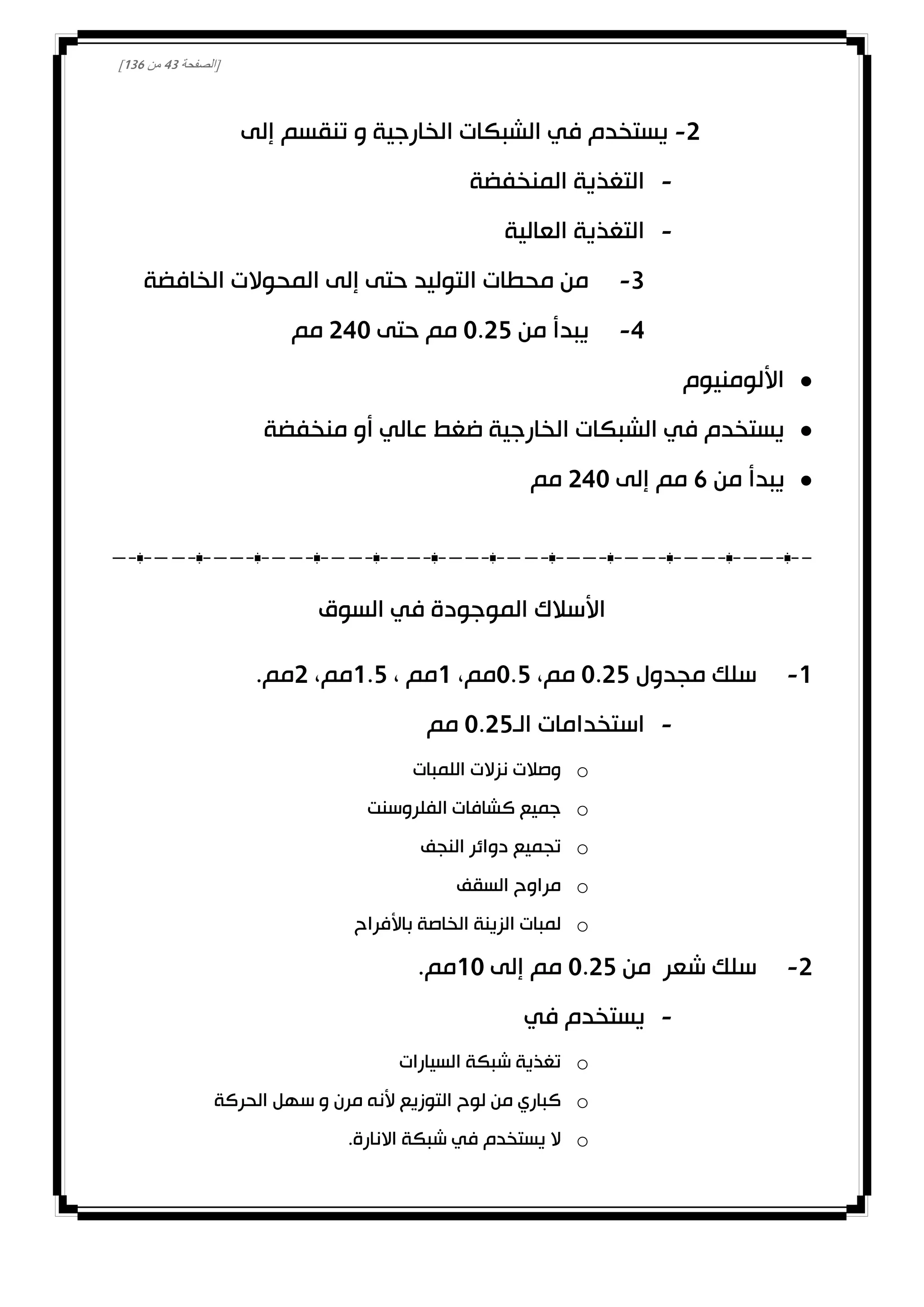[‫الصفحة‬43‫من‬031]
0-‫إلى‬ ‫تنقسم‬ ‫و‬ ‫الخارجية‬ ‫الشبكات‬ ‫في‬ ‫يستخدم‬
-‫المنخفضة‬ ‫التغذية‬
-‫العالية‬ ‫التغذية‬
3-‫الخافضة‬ ‫المحوالت‬ ‫إلى‬ ‫حتى‬ ‫التوليد‬ ‫محطات‬ ‫من‬
4-‫من‬ ‫يبدأ‬0.02‫حتى‬ ‫مم‬040‫مم‬
‫األلومنيوم‬
‫منخفضة‬ ‫أو‬ ‫عالي‬ ‫ضغط‬ ‫الخارجية‬ ‫الشبكات‬ ‫في‬ ‫يستخدم‬
‫من‬ ‫يبدأ‬1‫إلى‬ ‫مم‬040‫مم‬
‫السوق‬ ‫في‬ ‫الموجودة‬ ‫األسالك‬
0-‫مجدول‬ ‫سلك‬0.02،‫مم‬0.2،‫مم‬0، ‫مم‬0.2،‫مم‬0.‫مم‬
-‫الـ‬ ‫استخدامات‬0.02‫مم‬
o‫نزالت‬ ‫وصالت‬‫اللمبات‬
o‫الفلروسنت‬ ‫كشافات‬ ‫جميع‬
o‫النجف‬ ‫دوائر‬ ‫تجميع‬
o‫السقف‬ ‫مراوح‬
o‫باألفراح‬ ‫الخاصة‬ ‫الزينة‬ ‫لمبات‬
0-‫من‬ ‫شعر‬ ‫سلك‬0.02‫إلى‬ ‫مم‬00.‫مم‬
-‫في‬ ‫يستخدم‬
o‫السيارات‬ ‫شبكة‬ ‫تغذية‬
o‫الحركة‬ ‫سهل‬ ‫و‬ ‫مرن‬ ‫ألنه‬ ‫التوزيع‬ ‫لوح‬ ‫من‬ ‫كباري‬
o.‫االنارة‬ ‫شبكة‬ ‫في‬ ‫يستخدم‬ ‫ال‬
 