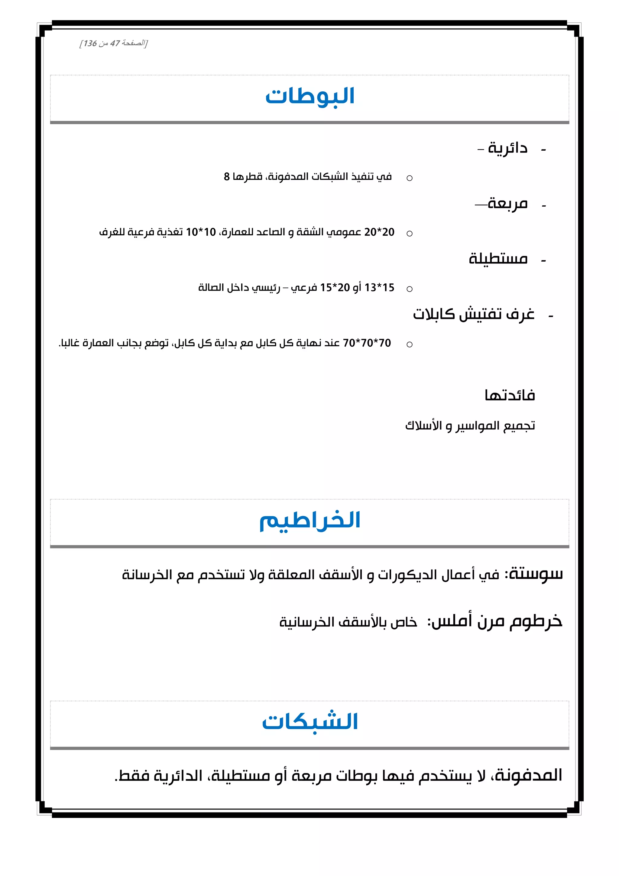 [‫الصفحة‬40‫من‬031]
‫البوطات‬
-‫دائرية‬–
o‫قطرها‬ ،‫المدفونة‬ ‫الشبكات‬ ‫تنفيذ‬ ‫في‬8
-‫مربعة‬—
o00*00،‫للعمارة‬ ‫الصاعد‬ ‫و‬ ‫الشقة‬ ‫عمومي‬00*00‫للغرف‬ ‫فرعية‬ ‫تغذية‬
-‫مستطيلة‬
o02*03‫أو‬00*02‫فرعي‬–‫الصالة‬ ‫داخل‬ ‫رئيسي‬
-‫كابالت‬ ‫تفتيش‬ ‫غرف‬
o00*00*00.‫غالبا‬ ‫العمارة‬ ‫بجانب‬ ‫توضع‬ ،‫كابل‬ ‫كل‬ ‫بداية‬ ‫مع‬ ‫كابل‬ ‫كل‬ ‫نهاية‬ ‫عند‬
‫فائدتها‬
‫األسالك‬ ‫و‬ ‫المواسير‬ ‫تجميع‬
‫الخراطيم‬
:‫سوستة‬‫أعمال‬ ‫في‬‫الخرسانة‬ ‫مع‬ ‫تستخدم‬ ‫وال‬ ‫المعلقة‬ ‫األسقف‬ ‫و‬ ‫الديكورات‬
:‫أملس‬ ‫مرن‬ ‫خرطوم‬‫الخرسانية‬ ‫باألسقف‬ ‫خاص‬
‫الشبكات‬
،‫المدفونة‬‫مر‬ ‫بوطات‬ ‫فيها‬ ‫يستخدم‬ ‫ال‬‫بع‬.‫فقط‬ ‫الدائرية‬ ،‫مستطيلة‬ ‫أو‬ ‫ة‬
 
