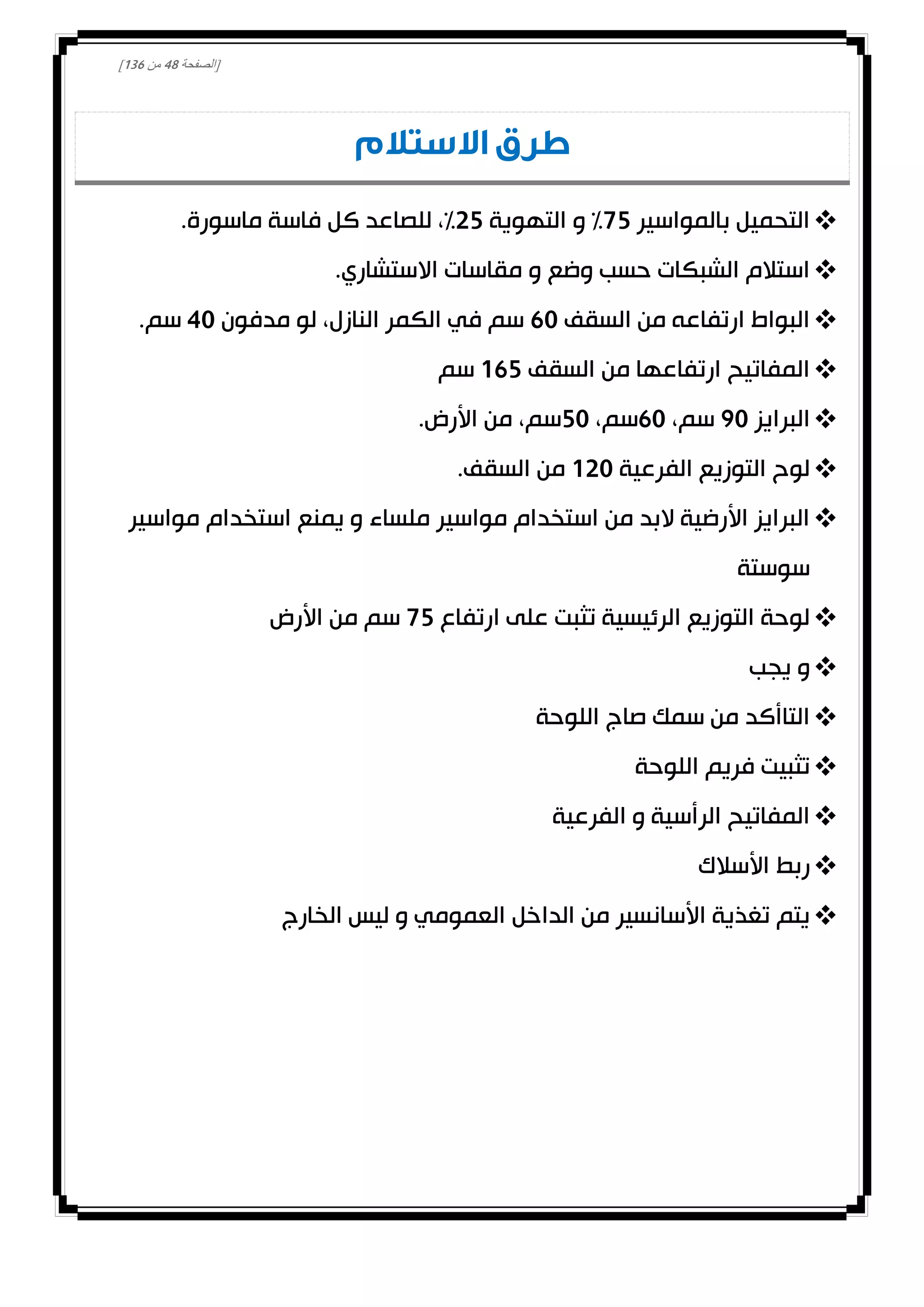 [‫الصفحة‬48‫من‬031]
‫االستالم‬ ‫طرق‬
‫بالمواسير‬ ‫التحميل‬02‫التهوية‬ ‫و‬ %02.‫ماسورة‬ ‫فاسة‬ ‫كل‬ ‫للصاعد‬ ،%
‫وضع‬ ‫حسب‬ ‫الشبكات‬ ‫استالم‬.‫االستشاري‬ ‫مقاسات‬ ‫و‬
‫السقف‬ ‫من‬ ‫ارتفاعه‬ ‫البواط‬10‫مدفون‬ ‫لو‬ ،‫النازل‬ ‫الكمر‬ ‫في‬ ‫سم‬40.‫سم‬
‫السقف‬ ‫من‬ ‫ارتفاعها‬ ‫المفاتيح‬012‫سم‬
‫البرايز‬00،‫سم‬10،‫سم‬20.‫األرض‬ ‫من‬ ،‫سم‬
‫الفرعية‬ ‫التوزيع‬ ‫لوح‬000.‫السقف‬ ‫من‬
‫مواسير‬ ‫استخدام‬ ‫يمنع‬ ‫و‬ ‫ملساء‬ ‫مواسير‬ ‫استخدام‬ ‫من‬ ‫البد‬ ‫األرضية‬ ‫البرايز‬
‫سوستة‬
‫ارتفاع‬ ‫على‬ ‫تثبت‬ ‫الرئيسية‬ ‫التوزيع‬ ‫لوحة‬02‫األرض‬ ‫من‬ ‫سم‬
‫يجب‬ ‫و‬
‫اللوحة‬ ‫صاج‬ ‫سمك‬ ‫من‬ ‫التاأكد‬
‫اللوحة‬ ‫فريم‬ ‫تثبيت‬
‫الفرعية‬ ‫و‬ ‫الرأسية‬ ‫المفاتيح‬
‫األسالك‬ ‫ربط‬
‫الخارج‬ ‫ليس‬ ‫و‬ ‫العمومي‬ ‫الداخل‬ ‫من‬ ‫األسانسير‬ ‫تغذية‬ ‫يتم‬
 