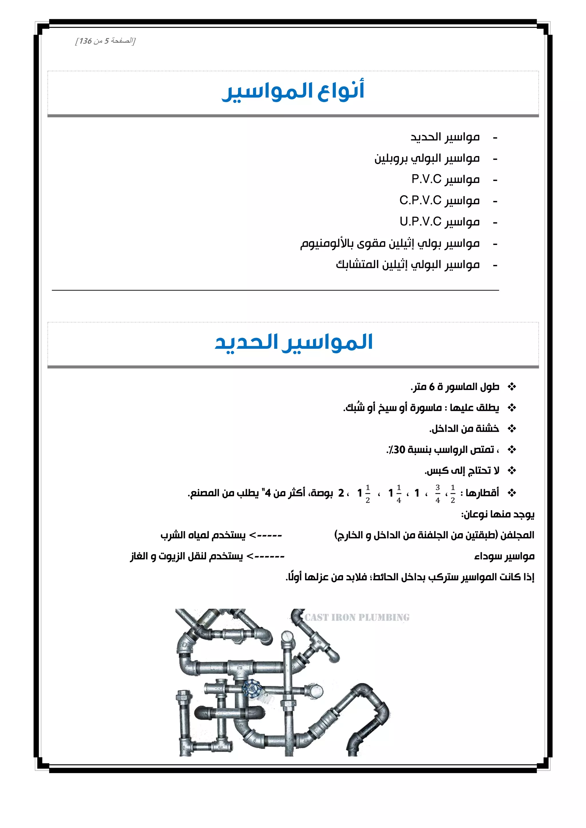 [‫الصفحة‬2‫من‬031]
‫المواسير‬ ‫أنواع‬
-‫الحديد‬ ‫مواسير‬
-‫بروبلين‬ ‫البولي‬ ‫مواسير‬
-‫مواسير‬P.V.C
-‫مواسير‬C.P.V.C
-‫مواسير‬U.P.V.C
-‫باأللومنيوم‬ ‫مقوى‬ ‫إثيلين‬ ‫بولي‬ ‫مواسير‬
-‫المتشابك‬ ‫إثيلين‬ ‫البولي‬ ‫مواسير‬
‫الحديد‬ ‫المواسير‬
‫ة‬ ‫الماسور‬ ‫طول‬1.‫متر‬
.‫ُبك‬‫ش‬ ‫أو‬ ‫سيخ‬ ‫أو‬ ‫ماسورة‬ : ‫عليها‬ ‫يطلق‬
.‫الداخل‬ ‫من‬ ‫خشنة‬
‫بنسبة‬ ‫الرواسب‬ ‫تمتص‬ ،30.%
.‫كبس‬ ‫إلى‬ ‫تحتاج‬ ‫ال‬
: ‫أقطارها‬،،0،1،1،0‫من‬ ‫أكثر‬ ،‫بوصة‬4.‫المصنع‬ ‫من‬ ‫يطلب‬ "
:‫نوعان‬ ‫منها‬ ‫يوجد‬
)‫الخارج‬ ‫و‬ ‫الداخل‬ ‫من‬ ‫الجلفنة‬ ‫من‬ ‫(طبقتين‬ ‫المجلفن‬-----‫الشرب‬ ‫لمياه‬ ‫يستخدم‬ >
‫سوداء‬ ‫مواسير‬------‫الغاز‬ ‫و‬ ‫الزيوت‬ ‫لنقل‬ ‫يستخدم‬ >
‫ستركب‬ ‫المواسير‬ ‫كانت‬ ‫إذا‬.‫ًا‬‫ل‬‫أو‬ ‫عزلها‬ ‫من‬ ‫فالبد‬ ‫الحائط؛‬ ‫بداخل‬
 