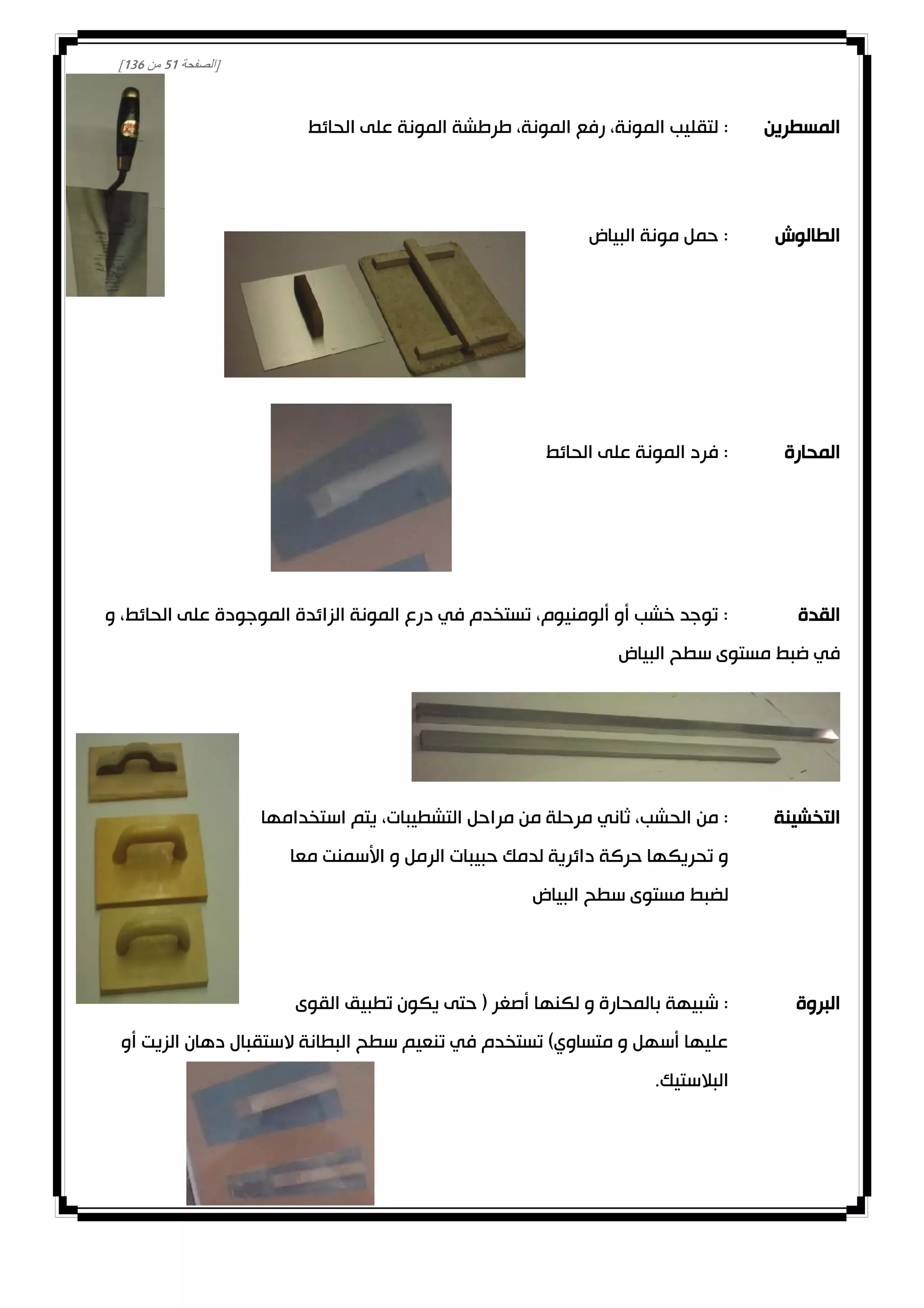 [‫الصفحة‬20‫من‬031]
‫المسطرين‬:‫الحائط‬ ‫على‬ ‫المونة‬ ‫طرطشة‬ ،‫المونة‬ ‫رفع‬ ،‫المونة‬ ‫لتقليب‬
‫الطالوش‬‫البياض‬ ‫مونة‬ ‫حمل‬ :
‫المحارة‬‫الحائط‬ ‫على‬ ‫المونة‬ ‫فرد‬ :
‫القدة‬‫و‬ ،‫الحائط‬ ‫على‬ ‫الموجودة‬ ‫الزائدة‬ ‫المونة‬ ‫درع‬ ‫في‬ ‫تستخدم‬ ،‫ألومنيوم‬ ‫أو‬ ‫خشب‬ ‫توجد‬ :
‫البياض‬ ‫سطح‬ ‫مستوى‬ ‫ضبط‬ ‫في‬
‫التخشينة‬‫ثاني‬ ،‫الحشب‬ ‫من‬ :‫استخدامها‬ ‫يتم‬ ،‫التشطيبات‬ ‫مراحل‬ ‫من‬ ‫مرحلة‬
‫معا‬ ‫األسمنت‬ ‫و‬ ‫الرمل‬ ‫حبيبات‬ ‫لدمك‬ ‫دائرية‬ ‫حركة‬ ‫تحريكها‬ ‫و‬
‫البياض‬ ‫سطح‬ ‫مستوى‬ ‫لضبط‬
‫البروة‬:‫القوى‬ ‫تطبيق‬ ‫يكون‬ ‫حتى‬ ( ‫أصغر‬ ‫لكنها‬ ‫و‬ ‫بالمحارة‬ ‫شبيهة‬
‫أو‬ ‫الزيت‬ ‫دهان‬ ‫الستقبال‬ ‫البطانة‬ ‫سطح‬ ‫تنعيم‬ ‫في‬ ‫تستخدم‬ )‫متساوي‬ ‫و‬ ‫أسهل‬ ‫عليها‬
.‫البالستيك‬
 
