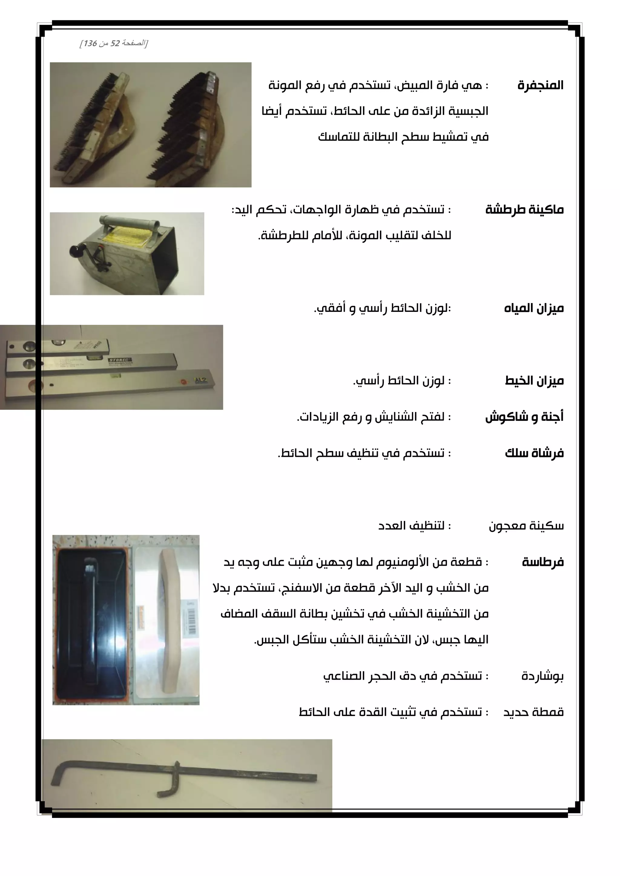 [‫الصفحة‬20‫من‬031]
‫المنجفرة‬‫المونة‬ ‫رفع‬ ‫في‬ ‫تستخدم‬ ،‫المبيض‬ ‫فارة‬ ‫هي‬ :
‫أيضا‬ ‫تستخدم‬ ،‫الحائط‬ ‫على‬ ‫من‬ ‫الزائدة‬ ‫الجبسية‬
‫للتماس‬ ‫البطانة‬ ‫سطح‬ ‫تمشيط‬ ‫في‬‫ك‬
‫طرطشة‬ ‫ماكينة‬:‫اليد‬ ‫تحكم‬ ،‫الواجهات‬ ‫ظهارة‬ ‫في‬ ‫تستخدم‬ :
.‫للطرطشة‬ ‫لألمام‬ ،‫المونة‬ ‫لتقليب‬ ‫للخلف‬
‫المياه‬ ‫ميزان‬.‫أفقي‬ ‫و‬ ‫رأسي‬ ‫الحائط‬ ‫:لوزن‬
‫الخيط‬ ‫ميزان‬.‫رأسي‬ ‫الحائط‬ ‫لوزن‬ :
‫شاكوش‬ ‫و‬ ‫أجنة‬.‫الزيادات‬ ‫رفع‬ ‫و‬ ‫الشنايش‬ ‫لفتح‬ :
‫سلك‬ ‫فرشاة‬.‫الحائط‬ ‫سطح‬ ‫تنظيف‬ ‫في‬ ‫تستخدم‬ :
‫معجون‬ ‫سكينة‬‫العدد‬ ‫لتنظيف‬ :
‫فرطاسة‬‫يد‬ ‫وجه‬ ‫على‬ ‫مثبت‬ ‫وجهين‬ ‫لها‬ ‫األلومنيوم‬ ‫من‬ ‫قطعة‬ :
‫بدال‬ ‫تستخدم‬ ،‫االسفنج‬ ‫من‬ ‫قطعة‬ ‫اآلخر‬ ‫اليد‬ ‫و‬ ‫الخشب‬ ‫من‬
‫المضاف‬ ‫السقف‬ ‫بطانة‬ ‫تخشين‬ ‫في‬ ‫الخشب‬ ‫التخشينة‬ ‫من‬
.‫الجبس‬ ‫ستأكل‬ ‫الخشب‬ ‫التخشينة‬ ‫الن‬ ،‫جبس‬ ‫اليها‬
‫بوشاردة‬‫الحجر‬ ‫دق‬ ‫في‬ ‫تستخدم‬ :‫الصناعي‬
‫حديد‬ ‫قمطة‬‫الحائط‬ ‫على‬ ‫القدة‬ ‫تثبيت‬ ‫في‬ ‫تستخدم‬ :
 