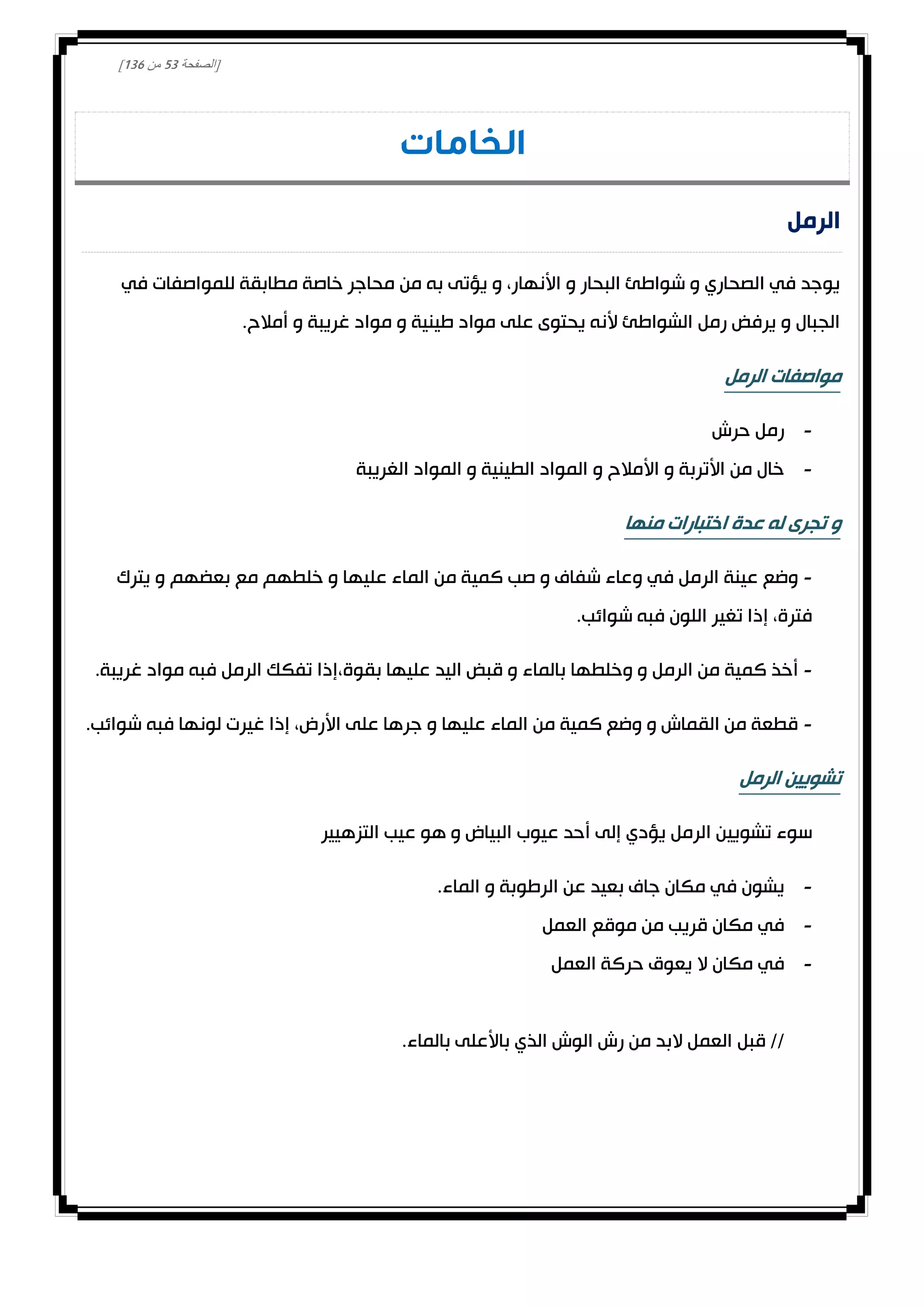 [‫الصفحة‬23‫من‬031]
‫الخامات‬
‫الرمل‬
‫في‬ ‫للمواصفات‬ ‫مطابقة‬ ‫خاصة‬ ‫محاجر‬ ‫من‬ ‫به‬ ‫يؤتى‬ ‫و‬ ،‫األنهار‬ ‫و‬ ‫البحار‬ ‫شواطئ‬ ‫و‬ ‫الصحاري‬ ‫في‬ ‫يوجد‬
.‫أمالح‬ ‫و‬ ‫غريبة‬ ‫مواد‬ ‫و‬ ‫طينية‬ ‫مواد‬ ‫على‬ ‫يحتوى‬ ‫ألنه‬ ‫الشواطئ‬ ‫رمل‬ ‫يرفض‬ ‫و‬ ‫الجبال‬
‫الرمل‬ ‫مواصفات‬
-‫حرش‬ ‫رمل‬
-‫الغريبة‬ ‫المواد‬ ‫و‬ ‫الطينية‬ ‫المواد‬ ‫و‬ ‫األمالح‬ ‫و‬ ‫األتربة‬ ‫من‬ ‫خال‬
‫منها‬ ‫اختبارات‬ ‫عدة‬ ‫له‬ ‫تجرى‬ ‫و‬
-‫يترك‬ ‫و‬ ‫بعضهم‬ ‫مع‬ ‫خلطهم‬ ‫و‬ ‫عليها‬ ‫الماء‬ ‫من‬ ‫كمية‬ ‫صب‬ ‫و‬ ‫شفاف‬ ‫وعاء‬ ‫في‬ ‫الرمل‬ ‫عينة‬ ‫وضع‬
.‫شوائب‬ ‫فبه‬ ‫اللون‬ ‫تغير‬ ‫إذا‬ ،‫فترة‬
-،‫بقوة‬ ‫عليها‬ ‫اليد‬ ‫قبض‬ ‫و‬ ‫بالماء‬ ‫وخلطها‬ ‫و‬ ‫الرمل‬ ‫من‬ ‫كمية‬ ‫أخذ‬.‫غريبة‬ ‫مواد‬ ‫فبه‬ ‫الرمل‬ ‫تفكك‬ ‫إذا‬
-.‫شوائب‬ ‫فبه‬ ‫لونها‬ ‫غيرت‬ ‫إذا‬ ،‫األرض‬ ‫على‬ ‫جرها‬ ‫و‬ ‫عليها‬ ‫الماء‬ ‫من‬ ‫كمية‬ ‫وضع‬ ‫و‬ ‫القماش‬ ‫من‬ ‫قطعة‬
‫الرمل‬ ‫تشويين‬
‫التزهيير‬ ‫عيب‬ ‫هو‬ ‫و‬ ‫البياض‬ ‫عيوب‬ ‫أحد‬ ‫إلى‬ ‫يؤدي‬ ‫الرمل‬ ‫تشويين‬ ‫سوء‬
-.‫الماء‬ ‫و‬ ‫الرطوبة‬ ‫عن‬ ‫بعيد‬ ‫جاف‬ ‫مكان‬ ‫في‬ ‫يشون‬
-‫ا‬ ‫موقع‬ ‫من‬ ‫قريب‬ ‫مكان‬ ‫في‬‫لعمل‬
-‫العمل‬ ‫حركة‬ ‫يعوق‬ ‫ال‬ ‫مكان‬ ‫في‬
.‫بالماء‬ ‫باألعلى‬ ‫الذي‬ ‫الوش‬ ‫رش‬ ‫من‬ ‫البد‬ ‫العمل‬ ‫قبل‬ //
 