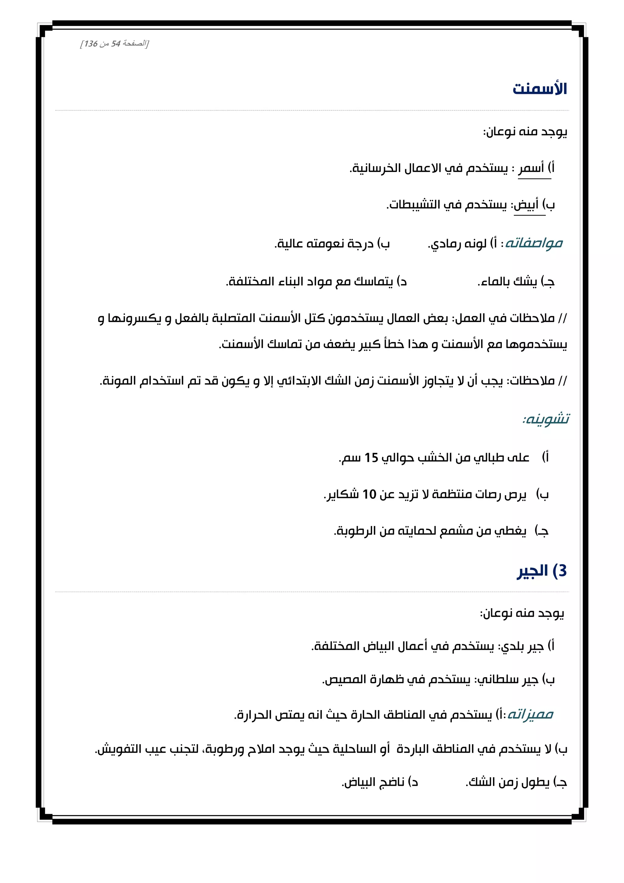 [‫الصفحة‬24‫من‬031]
‫األسمنت‬
:‫نوعان‬ ‫منه‬ ‫يوجد‬
‫أ‬‫أسمر‬ ).‫الخرسانية‬ ‫االعمال‬ ‫في‬ ‫يستخدم‬ :
‫ب‬‫أبيض‬ ).‫التشيبطات‬ ‫في‬ ‫يستخدم‬ :
‫مواصفاته‬.‫عالية‬ ‫نعومته‬ ‫درجة‬ )‫ب‬ .‫رمادي‬ ‫لونه‬ )‫أ‬ :
.‫بالماء‬ ‫يشك‬ )‫جـ‬.‫المختلفة‬ ‫البناء‬ ‫مواد‬ ‫مع‬ ‫يتماسك‬ )‫د‬
‫و‬ ‫يكسرونها‬ ‫و‬ ‫بالفعل‬ ‫المتصلبة‬ ‫األسمنت‬ ‫كتل‬ ‫يستخدمون‬ ‫العمال‬ ‫بعض‬ :‫العمل‬ ‫في‬ ‫مالحظات‬ //
.‫األسمنت‬ ‫تماسك‬ ‫من‬ ‫يضعف‬ ‫كبير‬ ‫خطأ‬ ‫هذا‬ ‫و‬ ‫األسمنت‬ ‫مع‬ ‫يستخدموها‬
‫اال‬ ‫الشك‬ ‫زمن‬ ‫األسمنت‬ ‫يتجاوز‬ ‫ال‬ ‫أن‬ ‫يجب‬ :‫مالحظات‬ //.‫المونة‬ ‫استخدام‬ ‫تم‬ ‫قد‬ ‫يكون‬ ‫و‬ ‫إال‬ ‫بتدائي‬
:‫تشوينه‬
)‫أ‬‫حوالي‬ ‫الخشب‬ ‫من‬ ‫طبالي‬ ‫على‬02.‫سم‬
)‫ب‬‫عن‬ ‫تزيد‬ ‫ال‬ ‫منتظمة‬ ‫رصات‬ ‫يرص‬00.‫شكاير‬
)‫جـ‬.‫الرطوبة‬ ‫من‬ ‫لحمايته‬ ‫مشمع‬ ‫من‬ ‫يغطي‬
3‫الجير‬ )
:‫نوعان‬ ‫منه‬ ‫يوجد‬
.‫المختلفة‬ ‫البياض‬ ‫أعمال‬ ‫في‬ ‫يستخدم‬ :‫بلدي‬ ‫جير‬ )‫أ‬
.‫المصيص‬ ‫ظهارة‬ ‫في‬ ‫يستخدم‬ :‫سلطاني‬ ‫جير‬ )‫ب‬
‫مميزاته‬.‫الحرارة‬ ‫يمتص‬ ‫انه‬ ‫حيث‬ ‫الحارة‬ ‫المناطق‬ ‫في‬ ‫يستخدم‬ )‫:أ‬
‫الباردة‬ ‫المناطق‬ ‫في‬ ‫يستخدم‬ ‫ال‬ )‫ب‬‫الساحلية‬ ‫أو‬‫ورطوبة‬ ‫امالح‬ ‫يوجد‬ ‫حيث‬.‫التفويش‬ ‫عيب‬ ‫لتجنب‬ ،
.‫البياض‬ ‫ناضج‬ )‫د‬ .‫الشك‬ ‫زمن‬ ‫يطول‬ )‫جـ‬
 