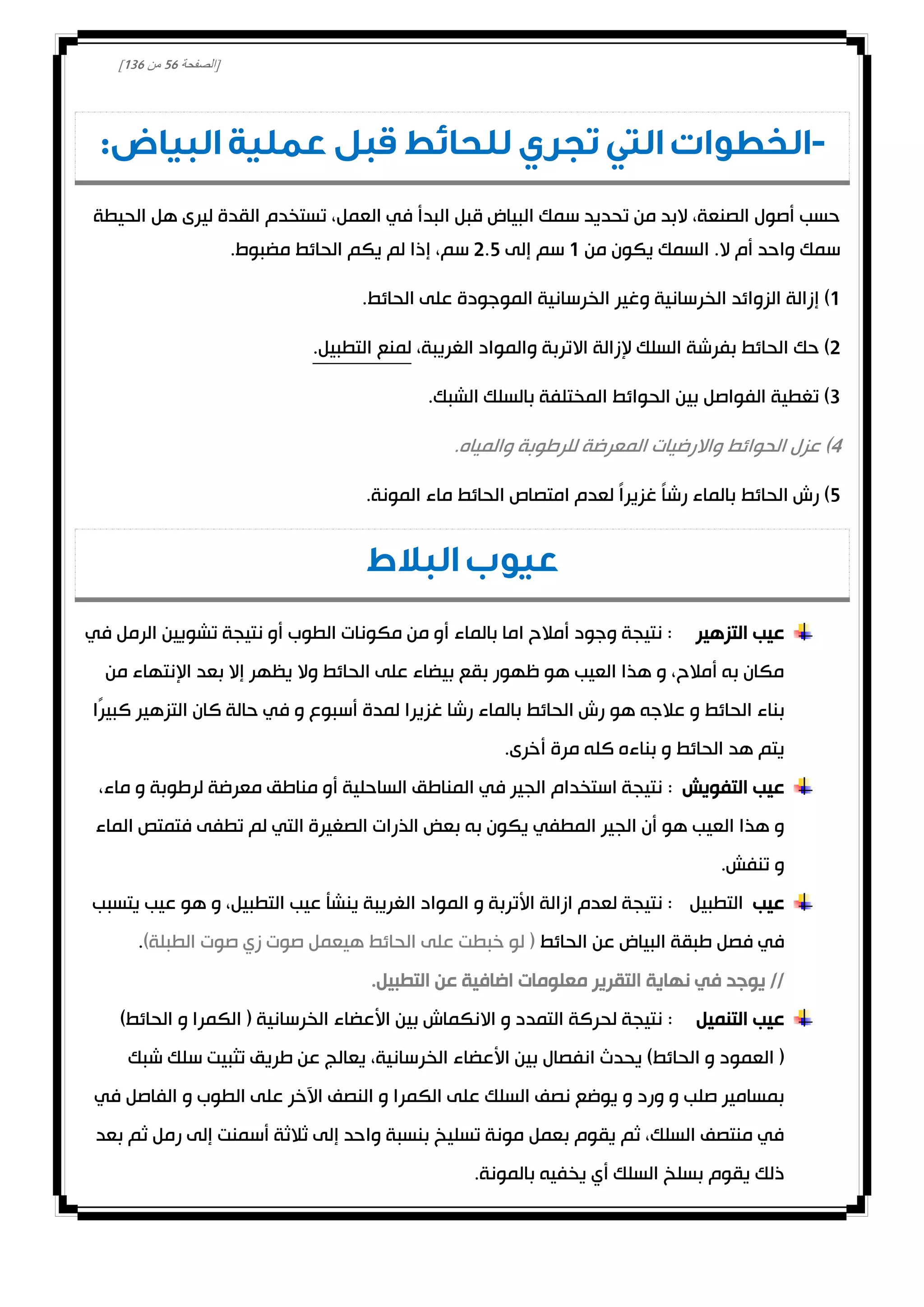 [‫الصفحة‬21‫من‬031]
-‫تجري‬ ‫التي‬ ‫الخطوات‬‫للحائط‬:‫البياض‬ ‫عملية‬ ‫قبل‬
‫الحيطة‬ ‫هل‬ ‫ليرى‬ ‫القدة‬ ‫تستخدم‬ ،‫العمل‬ ‫في‬ ‫البدأ‬ ‫قبل‬ ‫البياض‬ ‫سمك‬ ‫تحديد‬ ‫من‬ ‫البد‬ ،‫الصنعة‬ ‫أصول‬ ‫حسب‬
‫من‬ ‫يكون‬ ‫السمك‬ .‫ال‬ ‫أم‬ ‫واحد‬ ‫سمك‬0‫إلى‬ ‫سم‬0.2‫مضب‬ ‫الحائط‬ ‫يكم‬ ‫لم‬ ‫إذا‬ ،‫سم‬.‫وط‬
0)‫إ‬‫على‬ ‫الموجودة‬ ‫الخرسانية‬ ‫وغير‬ ‫الخرسانية‬ ‫الزوائد‬ ‫زالة‬.‫الحائط‬
0‫إل‬ ‫السلك‬ ‫بفرشة‬ ‫الحائط‬ ‫حك‬ )‫الغريبة‬ ‫والمواد‬ ‫االتربة‬ ‫زالة‬،.‫التطبيل‬ ‫لمنع‬
3.‫الشبك‬ ‫بالسلك‬ ‫المختلفة‬ ‫الحوائط‬ ‫بين‬ ‫الفواصل‬ ‫تغطية‬ )
4.‫والمياه‬ ‫للرطوبة‬ ‫المعرضة‬ ‫واالرضيات‬ ‫الحوائط‬ ‫عزل‬ )
2‫الحائط‬ ‫رش‬ ).‫المونة‬ ‫ماء‬ ‫الحائط‬ ‫امتصاص‬ ‫لعدم‬ ً‫ا‬‫غزير‬ ً‫ا‬‫رش‬ ‫بالماء‬
‫البالط‬ ‫عيوب‬
‫التزهير‬ ‫عيب‬‫في‬ ‫الرمل‬ ‫تشويين‬ ‫نتيجة‬ ‫أو‬ ‫الطوب‬ ‫مكونات‬ ‫من‬ ‫أو‬ ‫بالماء‬ ‫اما‬ ‫أمالح‬ ‫وجود‬ ‫نتيجة‬ :
‫من‬ ‫اإلنتهاء‬ ‫بعد‬ ‫إال‬ ‫يظهر‬ ‫وال‬ ‫الحائط‬ ‫على‬ ‫بيضاء‬ ‫بقع‬ ‫ظهور‬ ‫هو‬ ‫العيب‬ ‫هذا‬ ‫و‬ ،‫أمالح‬ ‫به‬ ‫مكان‬
‫هو‬ ‫عالجه‬ ‫و‬ ‫الحائط‬ ‫بناء‬‫ًا‬‫ر‬‫كبي‬ ‫التزهير‬ ‫كان‬ ‫حالة‬ ‫في‬ ‫و‬ ‫أسبوع‬ ‫لمدة‬ ‫غزيرا‬ ‫رشا‬ ‫بالماء‬ ‫الحائط‬ ‫رش‬
.‫أخرى‬ ‫مرة‬ ‫كله‬ ‫بناءه‬ ‫و‬ ‫الحائط‬ ‫هد‬ ‫يتم‬
‫التفويش‬ ‫عيب‬:،‫ماء‬ ‫و‬ ‫لرطوبة‬ ‫معرضة‬ ‫مناطق‬ ‫أو‬ ‫الساحلية‬ ‫المناطق‬ ‫في‬ ‫الجير‬ ‫استخدام‬ ‫نتيجة‬
‫الماء‬ ‫فتمتص‬ ‫تطفى‬ ‫لم‬ ‫التي‬ ‫الصغيرة‬ ‫الذرات‬ ‫بعض‬ ‫به‬ ‫يكون‬ ‫المطفي‬ ‫الجير‬ ‫أن‬ ‫هو‬ ‫العيب‬ ‫هذا‬ ‫و‬
.‫تنفش‬ ‫و‬
‫عيب‬‫التطبيل‬‫يتسبب‬ ‫عيب‬ ‫هو‬ ‫و‬ ،‫التطبيل‬ ‫عيب‬ ‫ينشأ‬ ‫الغريبة‬ ‫المواد‬ ‫و‬ ‫األتربة‬ ‫ازالة‬ ‫لعدم‬ ‫نتيجة‬ :
‫فص‬ ‫في‬‫الحائط‬ ‫عن‬ ‫البياض‬ ‫طبقة‬ ‫ل‬)‫الطبلة‬ ‫صوت‬ ‫زي‬ ‫صوت‬ ‫هيعمل‬ ‫الحائط‬ ‫على‬ ‫خبطت‬ ‫لو‬ (.
.‫التطبيل‬ ‫عن‬ ‫اضافية‬ ‫معلومات‬ ‫التقرير‬ ‫نهاية‬ ‫في‬ ‫يوجد‬ //
‫التنميل‬ ‫عيب‬:)‫الحائط‬ ‫و‬ ‫الكمرا‬ ( ‫الخرسانية‬ ‫األعضاء‬ ‫بين‬ ‫االنكماش‬ ‫و‬ ‫التمدد‬ ‫لحركة‬ ‫نتيجة‬
‫الخر‬ ‫األعضاء‬ ‫بين‬ ‫انفصال‬ ‫يحدث‬ )‫الحائط‬ ‫و‬ ‫العمود‬ (‫شبك‬ ‫سلك‬ ‫تثبيت‬ ‫طريق‬ ‫عن‬ ‫يعالج‬ ،‫سانية‬
‫في‬ ‫الفاصل‬ ‫و‬ ‫الطوب‬ ‫على‬ ‫اآلخر‬ ‫النصف‬ ‫و‬ ‫الكمرا‬ ‫على‬ ‫السلك‬ ‫نصف‬ ‫يوضع‬ ‫و‬ ‫ورد‬ ‫و‬ ‫صلب‬ ‫بمسامير‬
‫بعد‬ ‫ثم‬ ‫رمل‬ ‫إلى‬ ‫أسمنت‬ ‫ثالثة‬ ‫إلى‬ ‫واحد‬ ‫بنسبة‬ ‫تسليخ‬ ‫مونة‬ ‫بعمل‬ ‫يقوم‬ ‫ثم‬ ،‫السلك‬ ‫منتصف‬ ‫في‬
.‫بالمونة‬ ‫يخفيه‬ ‫أي‬ ‫السلك‬ ‫بسلخ‬ ‫يقوم‬ ‫ذلك‬
 