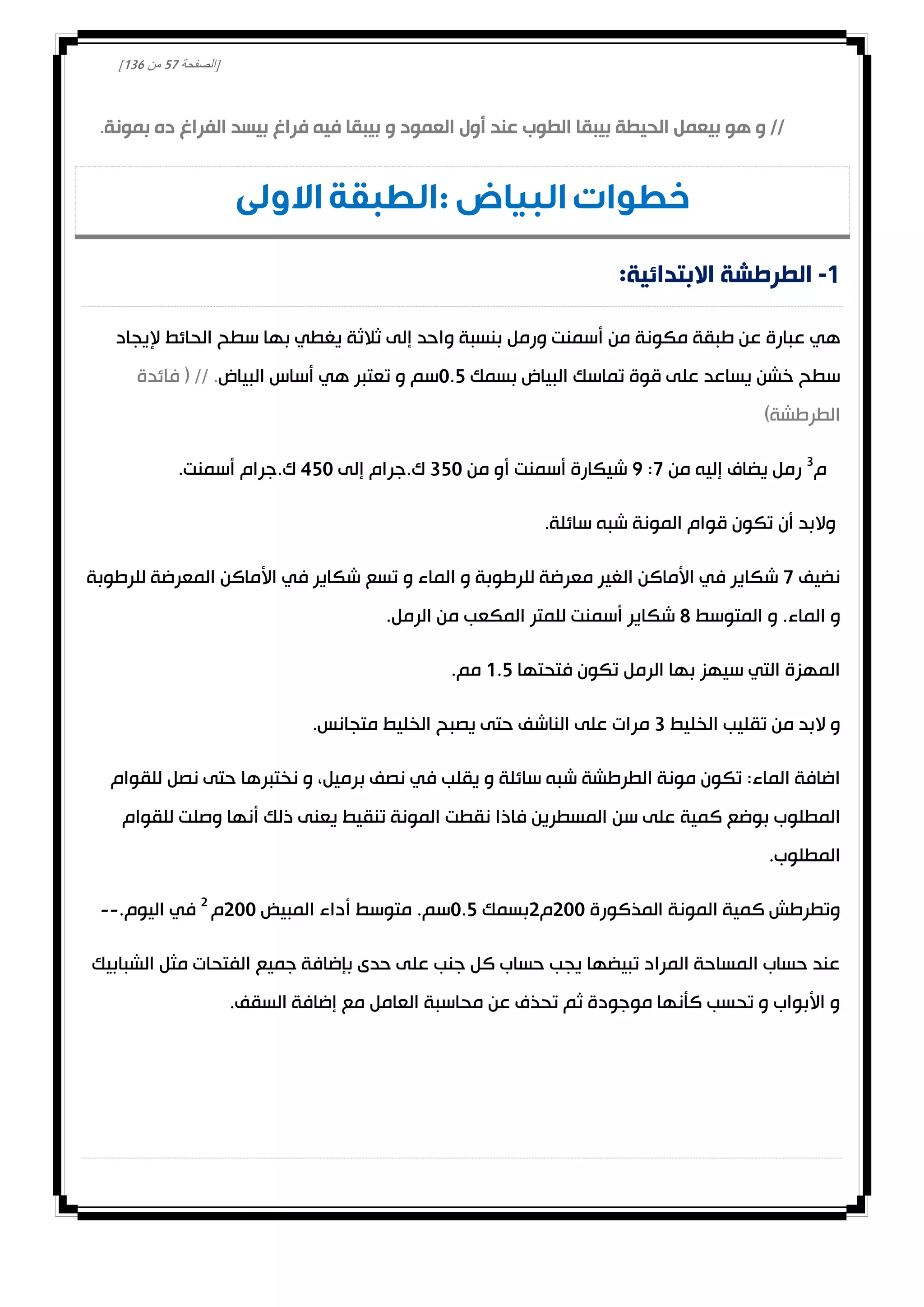 [‫الصفحة‬20‫من‬031]
‫الحي‬ ‫بيعمل‬ ‫هو‬ ‫و‬ //‫بمونة‬ ‫ده‬ ‫الفراغ‬ ‫بيسد‬ ‫فراغ‬ ‫فيه‬ ‫بيبقا‬ ‫و‬ ‫العمود‬ ‫أول‬ ‫عند‬ ‫الطوب‬ ‫بيبقا‬ ‫طة‬.
: ‫البياض‬ ‫خطوات‬‫االولى‬ ‫الطبقة‬
1-:‫االبتدائية‬ ‫الطرطشة‬
‫أسمنت‬ ‫من‬ ‫مكونة‬ ‫طبقة‬ ‫عن‬ ‫عبارة‬ ‫هي‬‫ثالثة‬ ‫إلى‬ ‫واحد‬ ‫بنسبة‬ ‫ورمل‬‫الحائط‬ ‫سطح‬ ‫بها‬ ‫يغطي‬‫إليجاد‬
‫بسمك‬ ‫البياض‬ ‫تماسك‬ ‫قوة‬ ‫على‬ ‫يساعد‬ ‫خشن‬ ‫سطح‬0.2‫سم‬‫و‬‫البياض‬ ‫أساس‬ ‫هي‬ ‫تعتبر‬‫فائدة‬ ( // .
)‫الطرطشة‬
‫م‬3
‫من‬ ‫إليه‬ ‫يضاف‬ ‫رمل‬0:0‫أسمنت‬ ‫شيكارة‬‫من‬ ‫أو‬320‫إلى‬ ‫ك.جرام‬420.‫أسمنت‬ ‫ك.جرام‬
.‫سائلة‬ ‫شبه‬ ‫المونة‬ ‫قوام‬ ‫تكون‬ ‫أن‬ ‫والبد‬
‫نضيف‬0‫للرطوبة‬ ‫المعرضة‬ ‫األماكن‬ ‫في‬ ‫شكاير‬ ‫تسع‬ ‫و‬ ‫الماء‬ ‫و‬ ‫للرطوبة‬ ‫معرضة‬ ‫الغير‬ ‫األماكن‬ ‫في‬ ‫شكاير‬
‫الم‬ ‫و‬‫المتوسط‬ ‫و‬ .‫اء‬8.‫الرمل‬ ‫من‬ ‫المكعب‬ ‫للمتر‬ ‫أسمنت‬ ‫شكاير‬
‫فتحتها‬ ‫تكون‬ ‫الرمل‬ ‫بها‬ ‫سيهز‬ ‫التي‬ ‫المهزة‬0.2.‫مم‬
‫الخليط‬ ‫تقليب‬ ‫من‬ ‫البد‬ ‫و‬3.‫متجانس‬ ‫الخليط‬ ‫يصبح‬ ‫حتى‬ ‫الناشف‬ ‫على‬ ‫مرات‬
‫للقوام‬ ‫نصل‬ ‫حتى‬ ‫نختبرها‬ ‫و‬ ،‫برميل‬ ‫نصف‬ ‫في‬ ‫يقلب‬ ‫و‬ ‫سائلة‬ ‫شبه‬ ‫الطرطشة‬ ‫مونة‬ ‫تكون‬ :‫الماء‬ ‫اضافة‬
‫المطلو‬‫للقوام‬ ‫وصلت‬ ‫أنها‬ ‫ذلك‬ ‫يعنى‬ ‫تنقيط‬ ‫المونة‬ ‫نقطت‬ ‫فاذا‬ ‫المسطرين‬ ‫سن‬ ‫على‬ ‫كمية‬ ‫بوضع‬ ‫ب‬
.‫المطلوب‬
‫المذكورة‬ ‫المونة‬ ‫كمية‬ ‫وتطرطش‬000‫م‬0‫بسمك‬0.2‫سم‬.‫المبيض‬ ‫أداء‬ ‫متوسط‬000‫م‬0
‫اليوم‬ ‫في‬.--
‫الشبابيك‬ ‫مثل‬ ‫الفتحات‬ ‫جميع‬ ‫بإضافة‬ ‫حدى‬ ‫على‬ ‫جنب‬ ‫كل‬ ‫حساب‬ ‫يجب‬ ‫تبيضها‬ ‫المراد‬ ‫المساحة‬ ‫حساب‬ ‫عند‬
.‫السقف‬ ‫إضافة‬ ‫مع‬ ‫العامل‬ ‫محاسبة‬ ‫عن‬ ‫تحذف‬ ‫ثم‬ ‫موجودة‬ ‫كأنها‬ ‫تحسب‬ ‫و‬ ‫األبواب‬ ‫و‬
 