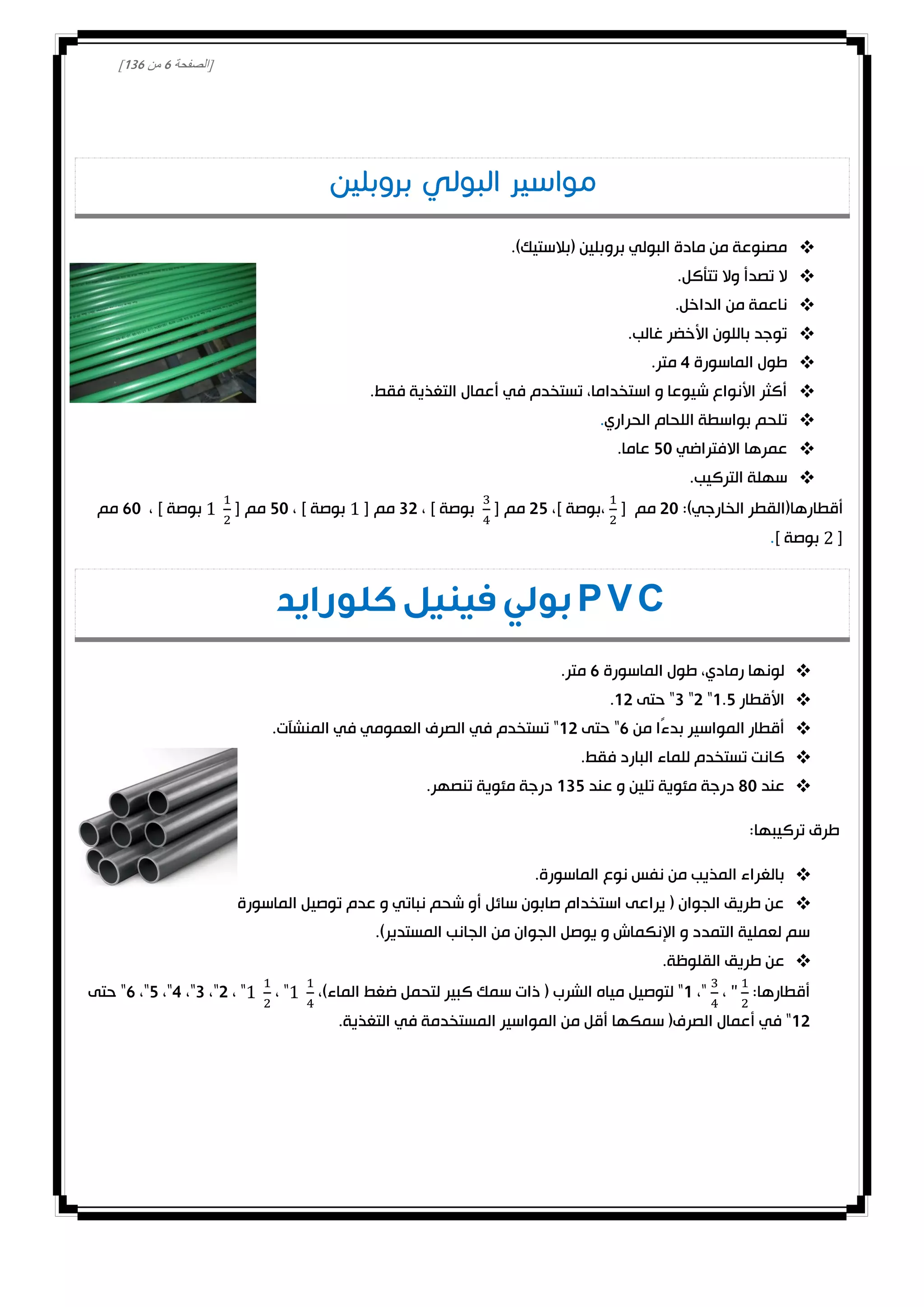 [‫الصفحة‬1‫من‬031]
.)‫(بالستيك‬ ‫بروبلين‬ ‫البولي‬ ‫مادة‬ ‫من‬ ‫مصنوعة‬
.‫تتأكل‬ ‫وال‬ ‫تصدأ‬ ‫ال‬
.‫الداخل‬ ‫من‬ ‫ناعمة‬
.‫غالب‬ ‫األخضر‬ ‫باللون‬ ‫توجد‬
‫الماسورة‬ ‫طول‬4.‫متر‬
.‫فقط‬ ‫التغذية‬ ‫أعمال‬ ‫في‬ ‫تستخدم‬ ،‫استخداما‬ ‫و‬ ‫شيوعا‬ ‫األنواع‬ ‫أكثر‬
‫تلحم‬‫الحراري‬ ‫اللحام‬ ‫بواسطة‬.
‫االفتراضي‬ ‫عمرها‬20.‫عاما‬
.‫التركيب‬ ‫سهلة‬
:)‫الخارجي‬ ‫أقطارها(القطر‬00[ ‫مم‬،] ‫،بوصة‬02[ ‫مم‬، ] ‫بوصة‬30[ ‫مم‬، ] ‫بوصة‬20[ ‫مم‬، ] ‫بوصة‬10‫مم‬
[] ‫بوصة‬.
PVC‫كلورايد‬ ‫فينيل‬ ‫بولي‬
‫الماسورة‬ ‫طول‬ ،‫رمادي‬ ‫لونها‬1.‫متر‬
‫األ‬‫قطار‬0.2"0"3‫حتى‬ "00.
‫من‬ ‫ًا‬‫ء‬‫بد‬ ‫المواسير‬ ‫أقطار‬1‫حتى‬ "00.‫المنشآت‬ ‫في‬ ‫العمومي‬ ‫الصرف‬ ‫في‬ ‫تستخدم‬ "
.‫فقط‬ ‫البارد‬ ‫للماء‬ ‫تستخدم‬ ‫كانت‬
‫عند‬80‫عند‬ ‫و‬ ‫تلين‬ ‫مئوية‬ ‫درجة‬032.‫تنصهر‬ ‫مئوية‬ ‫درجة‬
:‫تركيبها‬ ‫طرق‬
.‫الماسورة‬ ‫نوع‬ ‫نفس‬ ‫من‬ ‫المذيب‬ ‫بالغراء‬
‫ترك‬ ‫يفضل‬ ‫بل‬ ،‫لآلخر‬ ‫الماسورة‬ ‫توصيل‬ ‫عدم‬ ‫و‬ ‫نباتي‬ ‫شحم‬ ‫أو‬ ‫سائل‬ ‫صابون‬ ‫استخدام‬ ‫يراعى‬ ( ‫الجوان‬ ‫طريق‬ ‫عن‬0
.)‫المستدير‬ ‫الجانب‬ ‫من‬ ‫الجوان‬ ‫يوصل‬ ‫و‬ ‫اإلنكماش‬ ‫و‬ ‫التمدد‬ ‫لعملية‬ ‫سم‬
.‫القلوظة‬ ‫طريق‬ ‫عن‬
:‫أقطارها‬،،"0،)‫الماء‬ ‫ضغط‬ ‫لتحمل‬ ‫كبير‬ ‫سمك‬ ‫ذات‬ ( ‫الشرب‬ ‫مياه‬ ‫لتوصيل‬ "، "، "0،"3،"4،"2،"1‫حتى‬ "
00.‫التغذية‬ ‫في‬ ‫المستخدمة‬ ‫المواسير‬ ‫من‬ ‫أقل‬ ‫سمكها‬ (‫الصرف‬ ‫أعمال‬ ‫في‬ "
 