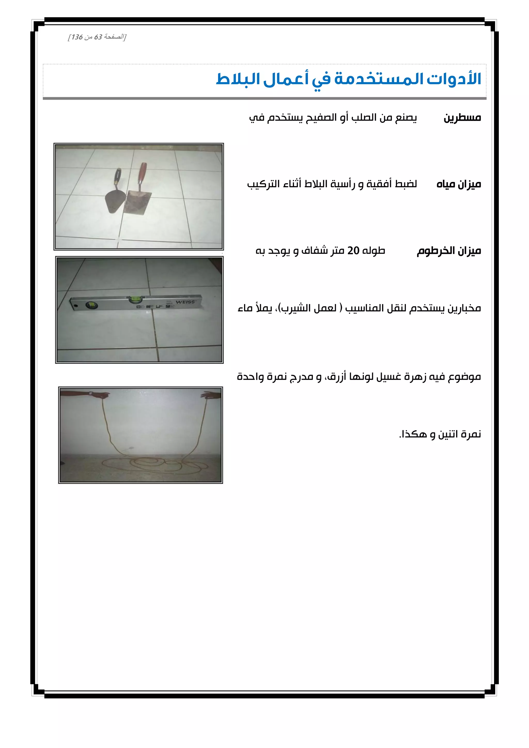 [‫الصفحة‬13‫من‬031]
‫البالط‬ ‫أعمال‬ ‫في‬ ‫المستخدمة‬ ‫األدوات‬
‫مسطرين‬‫في‬ ‫يستخدم‬ ‫الصفيح‬ ‫أو‬ ‫الصلب‬ ‫من‬ ‫يصنع‬
‫مياه‬ ‫ميزان‬‫التركيب‬ ‫أثناء‬ ‫البالط‬ ‫رأسية‬ ‫و‬ ‫أفقية‬ ‫لضبط‬
‫الخرطوم‬ ‫ميزان‬‫طوله‬00‫به‬ ‫يوجد‬ ‫و‬ ‫شفاف‬ ‫متر‬
‫الشيرب‬ ‫لعمل‬ ( ‫المناسيب‬ ‫لنقل‬ ‫يستخدم‬ ‫مخبارين‬‫ماء‬ ‫يمأل‬ ،)
‫واحدة‬ ‫نمرة‬ ‫مدرج‬ ‫و‬ ،‫أزرق‬ ‫لونها‬ ‫غسيل‬ ‫زهرة‬ ‫فيه‬ ‫موضوع‬
.‫هكذا‬ ‫و‬ ‫اتنين‬ ‫نمرة‬
 