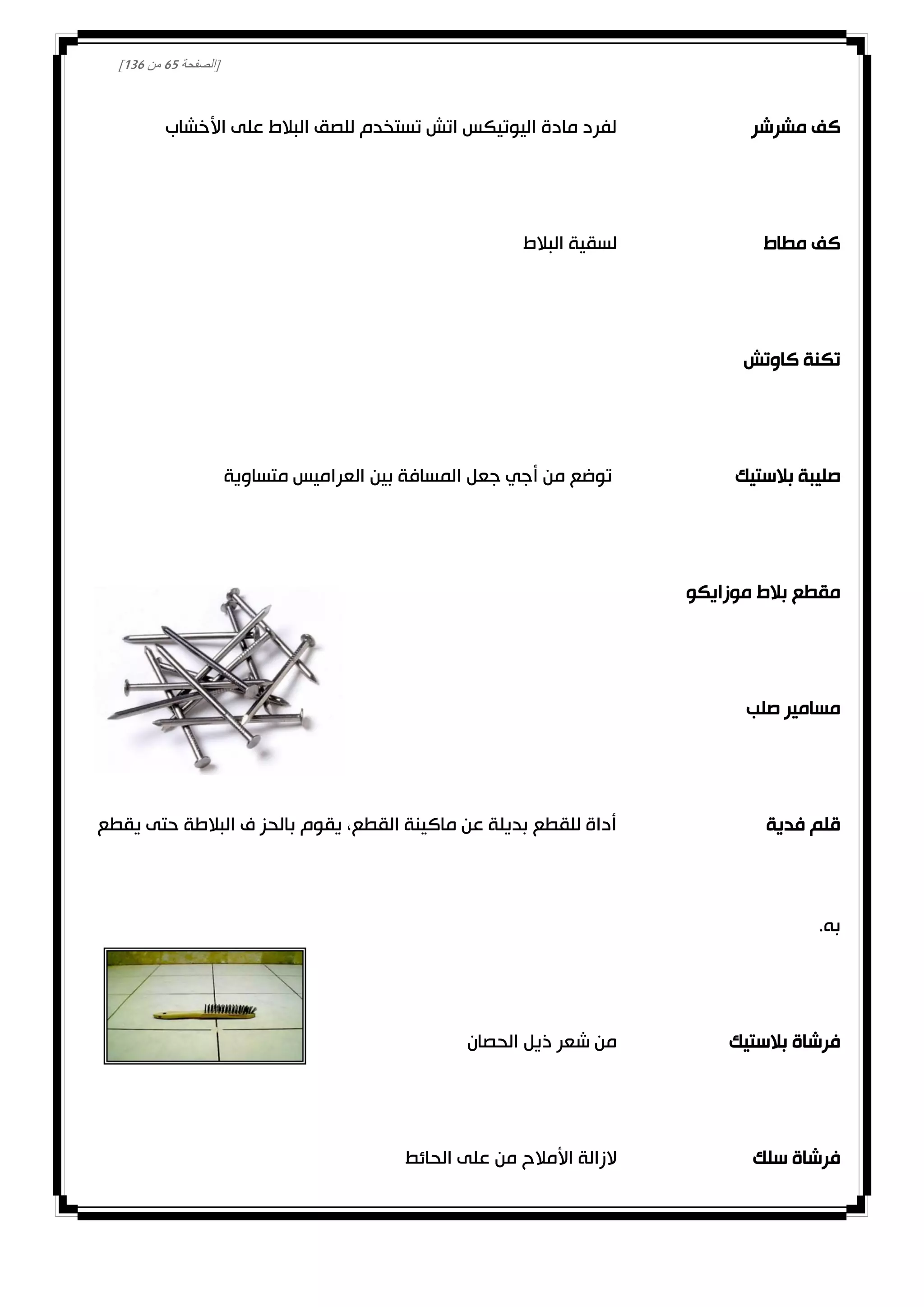 [‫الصفحة‬12‫من‬031]
‫مشرشر‬ ‫كف‬‫األخشاب‬ ‫على‬ ‫البالط‬ ‫للصق‬ ‫تستخدم‬ ‫اتش‬ ‫اليوتيكس‬ ‫مادة‬ ‫لفرد‬
‫مطاط‬ ‫كف‬‫البالط‬ ‫لسقية‬
‫كاوتش‬ ‫تكنة‬
‫بالستيك‬ ‫صليبة‬‫متساوية‬ ‫العراميس‬ ‫بين‬ ‫المسافة‬ ‫جعل‬ ‫أجي‬ ‫من‬ ‫توضع‬
‫موزايكو‬ ‫بالط‬ ‫مقطع‬
‫صلب‬ ‫مسامير‬
‫فدية‬ ‫قلم‬‫يقطع‬ ‫حتى‬ ‫البالطة‬ ‫ف‬ ‫بالحز‬ ‫يقوم‬ ،‫القطع‬ ‫ماكينة‬ ‫عن‬ ‫بديلة‬ ‫للقطع‬ ‫أداة‬
.‫به‬
‫بالستيك‬ ‫فرشاة‬‫الحصان‬ ‫ذيل‬ ‫شعر‬ ‫من‬
‫سلك‬ ‫فرشاة‬‫الحائط‬ ‫على‬ ‫من‬ ‫األمالح‬ ‫الزالة‬
 