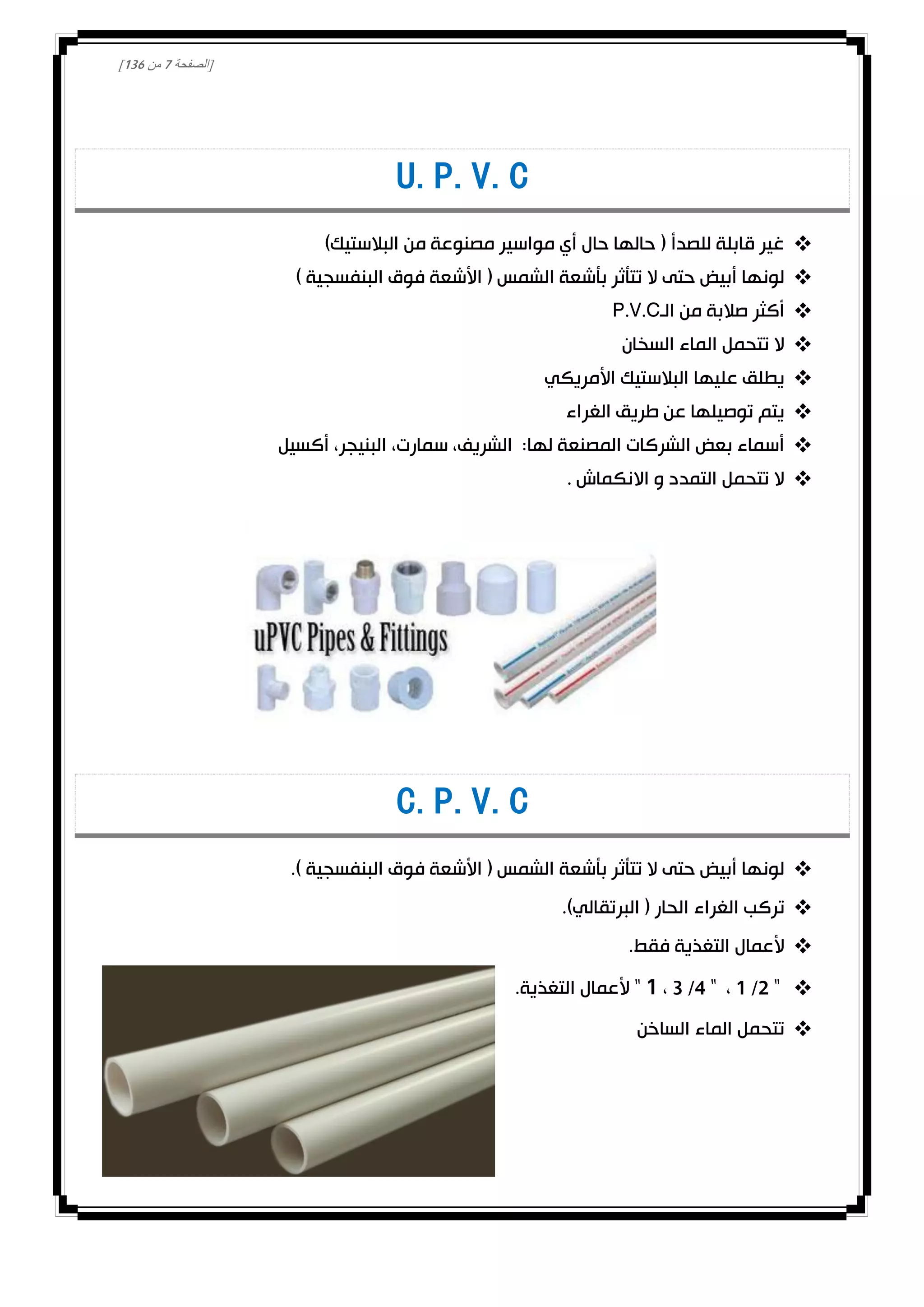 [‫الصفحة‬0‫من‬031]
U.P.V.C
)‫البالستيك‬ ‫من‬ ‫مصنوعة‬ ‫مواسير‬ ‫أي‬ ‫حال‬ ‫حالها‬ ( ‫للصدأ‬ ‫قابلة‬ ‫غير‬
) ‫البنفسجية‬ ‫فوق‬ ‫األشعة‬ ( ‫الشمس‬ ‫بأشعة‬ ‫تتأثر‬ ‫ال‬ ‫حتى‬ ‫أبيض‬ ‫لونها‬
‫الـ‬ ‫من‬ ‫صالبة‬ ‫أكثر‬P.V.C
‫السخان‬ ‫الماء‬ ‫تتحمل‬ ‫ال‬
‫األمريكي‬ ‫البالستيك‬ ‫عليها‬ ‫يطلق‬
‫الغراء‬ ‫طريق‬ ‫عن‬ ‫توصيلها‬ ‫يتم‬
‫أكسيل‬ ،‫البنيجر‬ ،‫سمارت‬ ،‫الشريف‬ :‫لها‬ ‫المصنعة‬ ‫الشركات‬ ‫بعض‬ ‫أسماء‬
. ‫االنكماش‬ ‫و‬ ‫التمدد‬ ‫تتحمل‬ ‫ال‬
C.P.V.C
.) ‫البنفسجية‬ ‫فوق‬ ‫األشعة‬ ( ‫الشمس‬ ‫بأشعة‬ ‫تتأثر‬ ‫ال‬ ‫حتى‬ ‫أبيض‬ ‫لونها‬
‫الغراء‬ ‫تركب‬.)‫البرتقالي‬ ( ‫الحار‬
.‫فقط‬ ‫التغذية‬ ‫ألعمال‬
1 /2 "،3 /4 "،0.‫التغذية‬ ‫ألعمال‬ "
‫الساخن‬ ‫الماء‬ ‫تتحمل‬
 