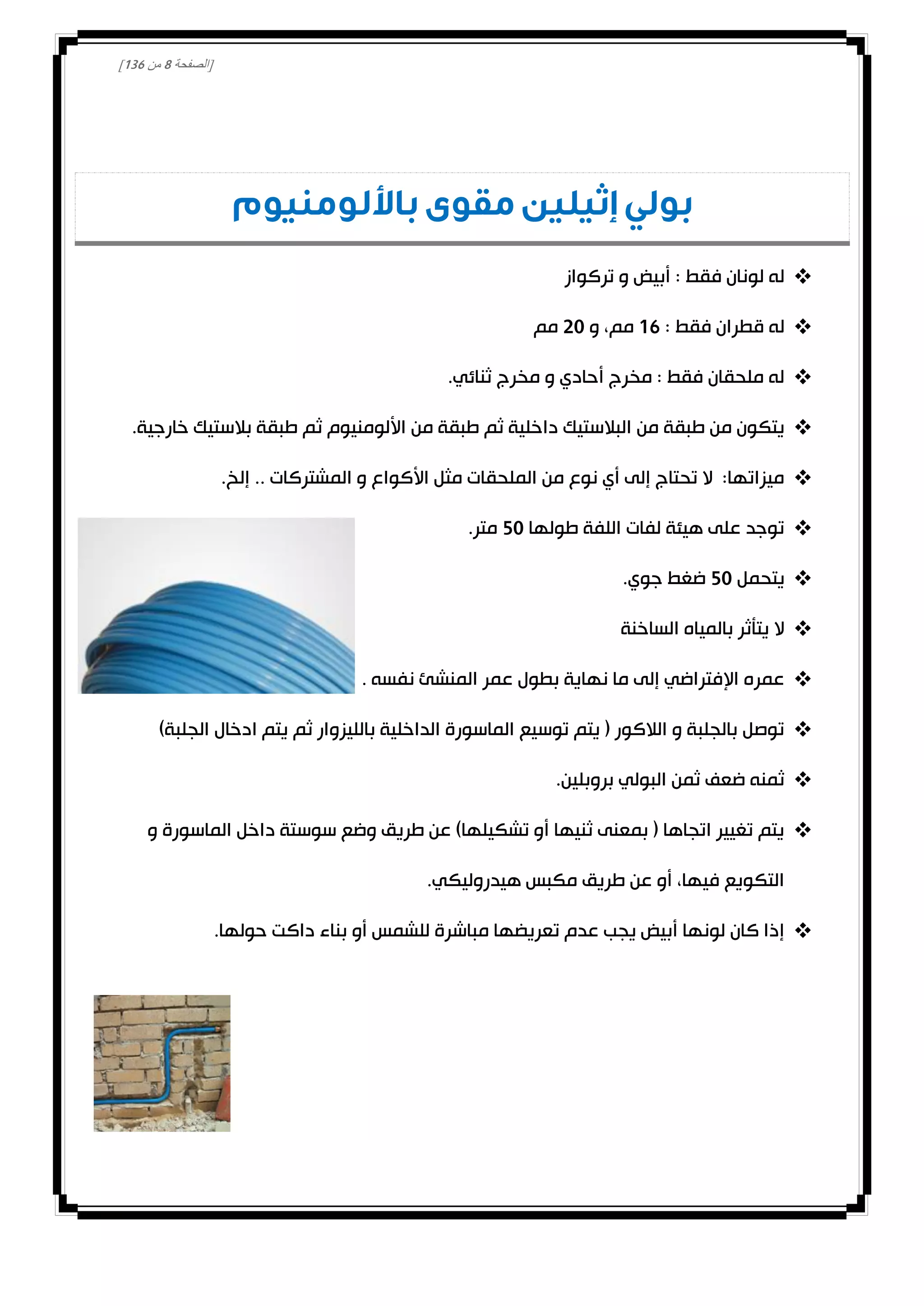 [‫الصفحة‬8‫من‬031]
‫باأللومنيوم‬ ‫مقوى‬ ‫إثيلين‬ ‫بولي‬
‫تركواز‬ ‫و‬ ‫أبيض‬ : ‫فقط‬ ‫لونان‬ ‫له‬
: ‫فقط‬ ‫قطران‬ ‫له‬01‫و‬ ،‫مم‬00‫مم‬
.‫ثنائي‬ ‫مخرج‬ ‫و‬ ‫أحادي‬ ‫مخرج‬ : ‫فقط‬ ‫ملحقان‬ ‫له‬
‫من‬ ‫طبقة‬ ‫من‬ ‫يتكون‬.‫خارجية‬ ‫بالستيك‬ ‫طبقة‬ ‫ثم‬ ‫األلومنيوم‬ ‫من‬ ‫طبقة‬ ‫ثم‬ ‫داخلية‬ ‫البالستيك‬
.‫إلخ‬ .. ‫المشتركات‬ ‫و‬ ‫األكواع‬ ‫مثل‬ ‫الملحقات‬ ‫من‬ ‫نوع‬ ‫أي‬ ‫إلى‬ ‫تحتاج‬ ‫ال‬ :‫ميزاتها‬
‫طولها‬ ‫اللفة‬ ‫لفات‬ ‫هيئة‬ ‫على‬ ‫توجد‬20.‫متر‬
‫يتحمل‬20.‫جوي‬ ‫ضغط‬
‫الساخنة‬ ‫بالمياه‬ ‫يتأثر‬ ‫ال‬
‫عم‬ ‫بطول‬ ‫نهاية‬ ‫ما‬ ‫إلى‬ ‫اإلفتراضي‬ ‫عمره‬. ‫نفسه‬ ‫المنشئ‬ ‫ر‬
)‫الجلبة‬ ‫ادخال‬ ‫يتم‬ ‫ثم‬ ‫بالليزوار‬ ‫الداخلية‬ ‫الماسورة‬ ‫توسيع‬ ‫يتم‬ ( ‫الالكور‬ ‫و‬ ‫بالجلبة‬ ‫توصل‬
.‫بروبلين‬ ‫البولي‬ ‫ثمن‬ ‫ضعف‬ ‫ثمنه‬
‫و‬ ‫الماسورة‬ ‫داخل‬ ‫سوستة‬ ‫وضع‬ ‫طريق‬ ‫عن‬ )‫تشكيلها‬ ‫أو‬ ‫ثنيها‬ ‫بمعنى‬ ( ‫اتجاها‬ ‫تغيير‬ ‫يتم‬
.‫هيدروليكي‬ ‫مكبس‬ ‫طريق‬ ‫عن‬ ‫أو‬ ،‫فيها‬ ‫التكويع‬
‫كان‬ ‫إذا‬‫حولها‬ ‫داكت‬ ‫بناء‬ ‫أو‬ ‫للشمس‬ ‫مباشرة‬ ‫تعريضها‬ ‫عدم‬ ‫يجب‬ ‫أبيض‬ ‫لونها‬.
 