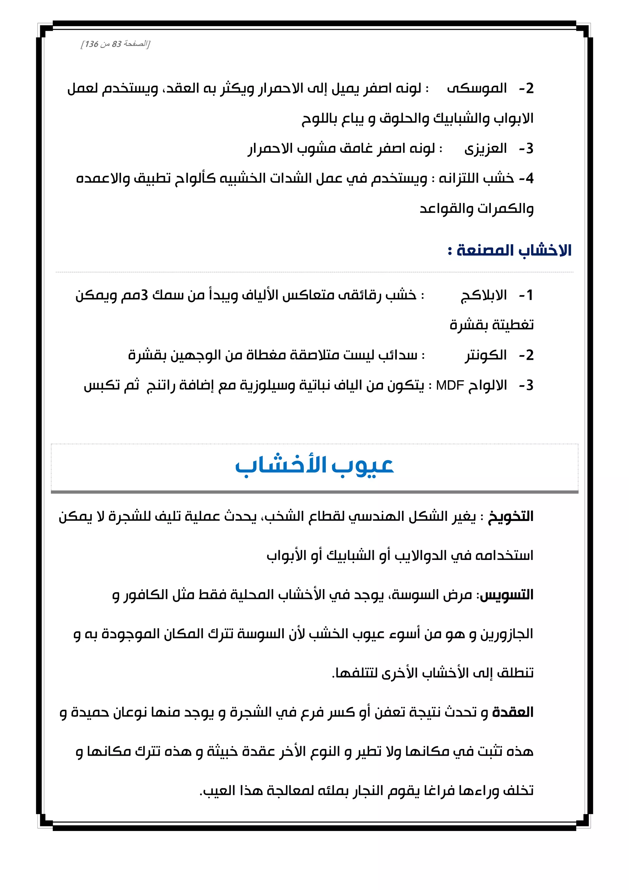 [‫الصفحة‬83‫من‬031]
0-‫العقد‬ ‫به‬ ‫ويكثر‬ ‫االحمرار‬ ‫إلى‬ ‫يميل‬ ‫اصفر‬ ‫لونه‬ : ‫الموسكى‬،‫لعمل‬ ‫ويستخدم‬
‫ا‬‫والحلوق‬ ‫والشبابيك‬ ‫البواب‬‫باللوح‬ ‫يباع‬ ‫و‬
3-‫االحمرار‬ ‫مشوب‬ ‫غامق‬ ‫اصفر‬ ‫لونه‬ : ‫العزيزى‬
4-‫واالعمده‬ ‫تطبيق‬ ‫كألواح‬ ‫الخشبيه‬ ‫الشدات‬ ‫عمل‬ ‫في‬ ‫ويستخدم‬ : ‫اللتزانه‬ ‫خشب‬
‫والقواعد‬ ‫والكمرات‬
: ‫المصنعة‬ ‫االخشاب‬
0-‫سم‬ ‫من‬ ‫ويبدأ‬ ‫األلياف‬ ‫متعاكس‬ ‫رقائقى‬ ‫خشب‬ : ‫االبالكج‬‫ك‬3‫ويمكن‬ ‫مم‬
‫بقشرة‬ ‫تغطيتة‬
0-‫بقشرة‬ ‫الوجهين‬ ‫من‬ ‫مغطاة‬ ‫متالصقة‬ ‫ليست‬ ‫سدائب‬ : ‫الكونتر‬
3-‫االلواح‬MDF‫تكبس‬ ‫ثم‬ ‫راتنج‬ ‫إضافة‬ ‫مع‬ ‫وسيلوزية‬ ‫نباتية‬ ‫الياف‬ ‫من‬ ‫يتكون‬ :
‫األخشاب‬ ‫عيوب‬
‫التخويخ‬‫يمكن‬ ‫ال‬ ‫للشجرة‬ ‫تليف‬ ‫عملية‬ ‫يحدث‬ ،‫الشخب‬ ‫لقطاع‬ ‫الهندسي‬ ‫الشكل‬ ‫يغير‬ :
‫است‬‫األبواب‬ ‫أو‬ ‫الشبابيك‬ ‫أو‬ ‫الدوااليب‬ ‫في‬ ‫خدامه‬
‫التسويس‬‫و‬ ‫الكافور‬ ‫مثل‬ ‫فقط‬ ‫المحلية‬ ‫األخشاب‬ ‫في‬ ‫يوجد‬ ،‫السوسة‬ ‫مرض‬ :
‫و‬ ‫به‬ ‫الموجودة‬ ‫المكان‬ ‫تترك‬ ‫السوسة‬ ‫ألن‬ ‫الخشب‬ ‫عيوب‬ ‫أسوء‬ ‫من‬ ‫هو‬ ‫و‬ ‫الجازورين‬
.‫لتتلفها‬ ‫األخرى‬ ‫األخشاب‬ ‫إلى‬ ‫تنطلق‬
‫العقدة‬‫الشجرة‬ ‫في‬ ‫فرع‬ ‫كسر‬ ‫أو‬ ‫تعفن‬ ‫نتيجة‬ ‫تحدث‬ ‫و‬‫و‬ ‫حميدة‬ ‫نوعان‬ ‫منها‬ ‫يوجد‬ ‫و‬
‫و‬ ‫مكانها‬ ‫تترك‬ ‫هذه‬ ‫و‬ ‫خبيثة‬ ‫عقدة‬ ‫األخر‬ ‫النوع‬ ‫و‬ ‫تطير‬ ‫وال‬ ‫مكانها‬ ‫في‬ ‫تثبت‬ ‫هذه‬
.‫العيب‬ ‫هذا‬ ‫لمعالجة‬ ‫بملئه‬ ‫النجار‬ ‫يقوم‬ ‫فراغا‬ ‫وراءها‬ ‫تخلف‬
 