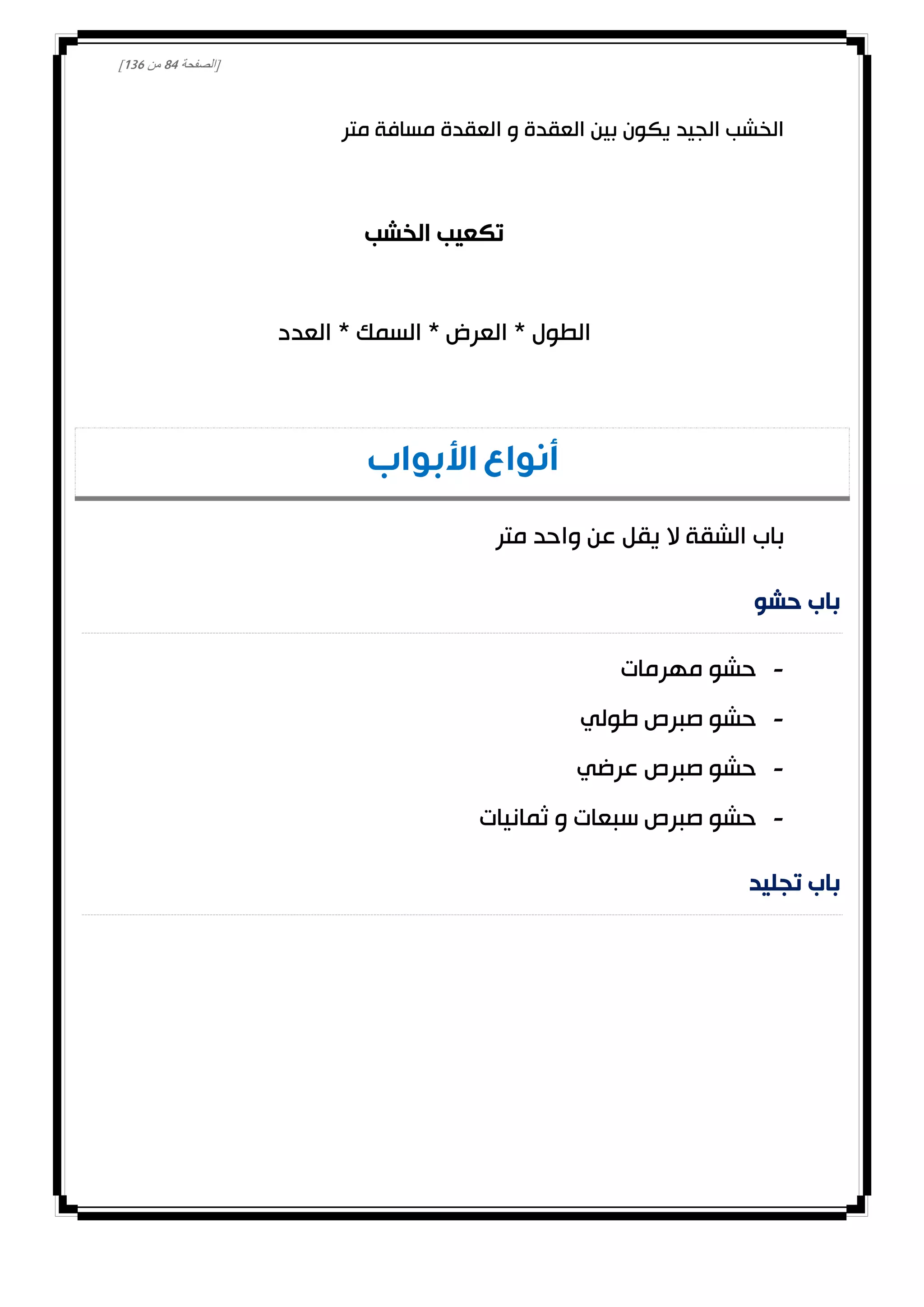 [‫الصفحة‬84‫من‬031]
‫متر‬ ‫مسافة‬ ‫العقدة‬ ‫و‬ ‫العقدة‬ ‫بين‬ ‫يكون‬ ‫الجيد‬ ‫الخشب‬
‫الخشب‬ ‫تكعيب‬
‫العدد‬ * ‫السمك‬ * ‫العرض‬ * ‫الطول‬
‫أنواع‬‫األبواب‬
‫متر‬ ‫واحد‬ ‫عن‬ ‫يقل‬ ‫ال‬ ‫الشقة‬ ‫باب‬
‫حشو‬ ‫باب‬
-‫مهرمات‬ ‫حشو‬
-‫طولي‬ ‫صبرص‬ ‫حشو‬
-‫عرضي‬ ‫صبرص‬ ‫حشو‬
-‫ثمانيات‬ ‫و‬ ‫سبعات‬ ‫صبرص‬ ‫حشو‬
‫تجليد‬ ‫باب‬
 