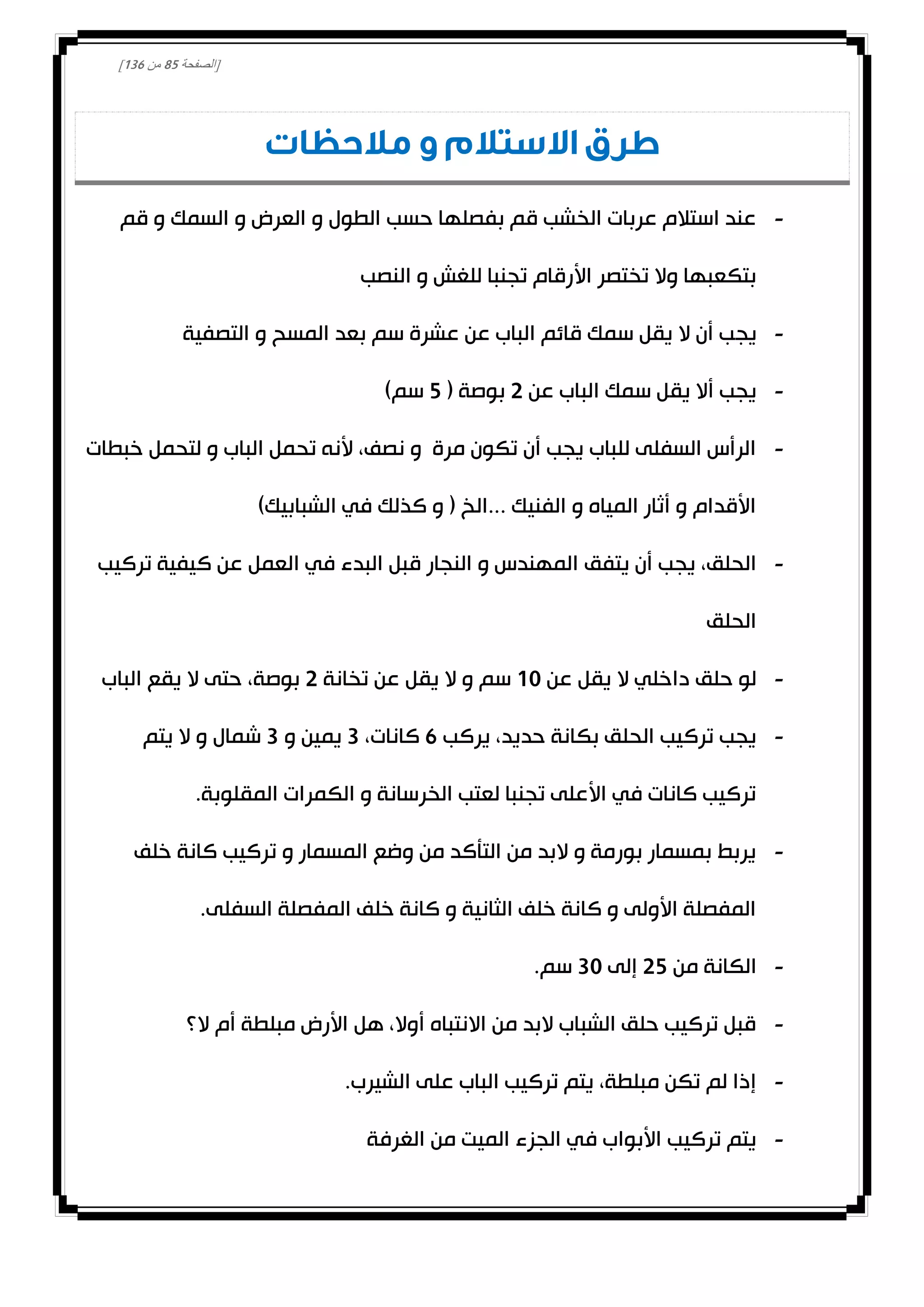 [‫الصفحة‬82‫من‬031]
‫مالحظات‬ ‫و‬ ‫االستالم‬ ‫طرق‬
-‫قم‬ ‫و‬ ‫السمك‬ ‫و‬ ‫العرض‬ ‫و‬ ‫الطول‬ ‫حسب‬ ‫بفصلها‬ ‫قم‬ ‫الخشب‬ ‫عربات‬ ‫استالم‬ ‫عند‬
‫النصب‬ ‫و‬ ‫للغش‬ ‫تجنبا‬ ‫األرقام‬ ‫تختصر‬ ‫وال‬ ‫بتكعبها‬
-‫يج‬‫التصفية‬ ‫و‬ ‫المسح‬ ‫بعد‬ ‫سم‬ ‫عشرة‬ ‫عن‬ ‫الباب‬ ‫قائم‬ ‫سمك‬ ‫يقل‬ ‫ال‬ ‫أن‬ ‫ب‬
-‫عن‬ ‫الباب‬ ‫سمك‬ ‫يقل‬ ‫أال‬ ‫يجب‬0( ‫بوصة‬2)‫سم‬
-‫خبطات‬ ‫لتحمل‬ ‫و‬ ‫الباب‬ ‫تحمل‬ ‫ألنه‬ ،‫نصف‬ ‫و‬ ‫مرة‬ ‫تكون‬ ‫أن‬ ‫يجب‬ ‫للباب‬ ‫السفلى‬ ‫الرأس‬
)‫الشبابيك‬ ‫في‬ ‫كذلك‬ ‫و‬ ( ‫...الخ‬ ‫الفنيك‬ ‫و‬ ‫المياه‬ ‫أثار‬ ‫و‬ ‫األقدام‬
-‫يتفق‬ ‫أن‬ ‫يجب‬ ،‫الحلق‬‫تركيب‬ ‫كيفية‬ ‫عن‬ ‫العمل‬ ‫في‬ ‫البدء‬ ‫قبل‬ ‫النجار‬ ‫و‬ ‫المهندس‬
‫الحلق‬
-‫عن‬ ‫يقل‬ ‫ال‬ ‫داخلي‬ ‫حلق‬ ‫لو‬00‫تخانة‬ ‫عن‬ ‫يقل‬ ‫ال‬ ‫و‬ ‫سم‬0‫الباب‬ ‫يقع‬ ‫ال‬ ‫حتى‬ ،‫بوصة‬
-‫يركب‬ ،‫حديد‬ ‫بكانة‬ ‫الحلق‬ ‫تركيب‬ ‫يجب‬1،‫كانات‬3‫و‬ ‫يمين‬3‫يتم‬ ‫ال‬ ‫و‬ ‫شمال‬
‫المقلوبة‬ ‫الكمرات‬ ‫و‬ ‫الخرسانة‬ ‫لعتب‬ ‫تجنبا‬ ‫األعلى‬ ‫في‬ ‫كانات‬ ‫تركيب‬.
-‫خلف‬ ‫كانة‬ ‫تركيب‬ ‫و‬ ‫المسمار‬ ‫وضع‬ ‫من‬ ‫التأكد‬ ‫من‬ ‫البد‬ ‫و‬ ‫بورمة‬ ‫بمسمار‬ ‫يربط‬
.‫السفلى‬ ‫المفصلة‬ ‫خلف‬ ‫كانة‬ ‫و‬ ‫الثانية‬ ‫خلف‬ ‫كانة‬ ‫و‬ ‫األولى‬ ‫المفصلة‬
-‫من‬ ‫الكانة‬02‫إلى‬30.‫سم‬
-‫ال؟‬ ‫أم‬ ‫مبلطة‬ ‫األرض‬ ‫هل‬ ،‫أوال‬ ‫االنتباه‬ ‫من‬ ‫البد‬ ‫الشباب‬ ‫حلق‬ ‫تركيب‬ ‫قبل‬
-‫عل‬ ‫الباب‬ ‫تركيب‬ ‫يتم‬ ،‫مبلطة‬ ‫تكن‬ ‫لم‬ ‫إذا‬.‫الشيرب‬ ‫ى‬
-‫الغرفة‬ ‫من‬ ‫الميت‬ ‫الجزء‬ ‫في‬ ‫األبواب‬ ‫تركيب‬ ‫يتم‬
 