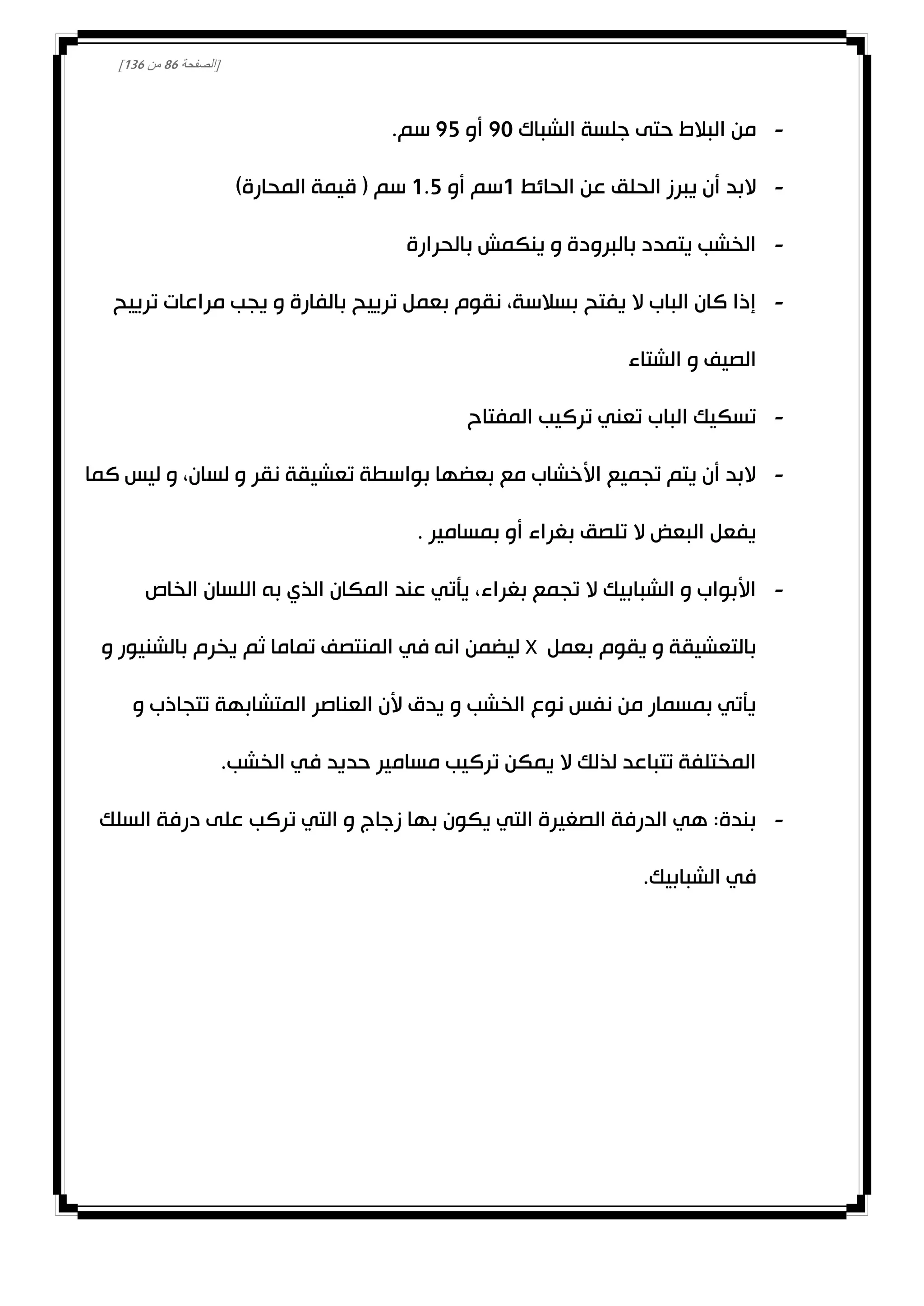 [‫الصفحة‬81‫من‬031]
-‫الشباك‬ ‫جلسة‬ ‫حتى‬ ‫البالط‬ ‫من‬00‫أو‬02.‫سم‬
-‫الحائط‬ ‫عن‬ ‫الحلق‬ ‫يبرز‬ ‫أن‬ ‫البد‬0‫أو‬ ‫سم‬0.2)‫المحارة‬ ‫قيمة‬ ( ‫سم‬
-‫بالحرارة‬ ‫ينكمش‬ ‫و‬ ‫بالبرودة‬ ‫يتمدد‬ ‫الخشب‬
-‫مراعات‬ ‫يجب‬ ‫و‬ ‫بالفارة‬ ‫ترييح‬ ‫بعمل‬ ‫نقوم‬ ،‫بسالسة‬ ‫يفتح‬ ‫ال‬ ‫الباب‬ ‫كان‬ ‫إذا‬‫ترييح‬
‫الشتاء‬ ‫و‬ ‫الصيف‬
-‫المفتاح‬ ‫تركيب‬ ‫تعني‬ ‫الباب‬ ‫تسكيك‬
-‫كما‬ ‫ليس‬ ‫و‬ ،‫لسان‬ ‫و‬ ‫نقر‬ ‫تعشيقة‬ ‫بواسطة‬ ‫بعضها‬ ‫مع‬ ‫األخشاب‬ ‫تجميع‬ ‫يتم‬ ‫أن‬ ‫البد‬
. ‫بمسامير‬ ‫أو‬ ‫بغراء‬ ‫تلصق‬ ‫ال‬ ‫البعض‬ ‫يفعل‬
-‫الخاص‬ ‫اللسان‬ ‫به‬ ‫الذي‬ ‫المكان‬ ‫عند‬ ‫يأتي‬ ،‫بغراء‬ ‫تجمع‬ ‫ال‬ ‫الشبابيك‬ ‫و‬ ‫األبواب‬
‫بعمل‬ ‫يقوم‬ ‫و‬ ‫بالتعشيقة‬X‫و‬ ‫بالشنيور‬ ‫يخرم‬ ‫ثم‬ ‫تماما‬ ‫المنتصف‬ ‫في‬ ‫انه‬ ‫ليضمن‬
‫و‬ ‫تتجاذب‬ ‫المتشابهة‬ ‫العناصر‬ ‫ألن‬ ‫يدق‬ ‫و‬ ‫الخشب‬ ‫نوع‬ ‫نفس‬ ‫من‬ ‫بمسمار‬ ‫يأتي‬
.‫الخشب‬ ‫في‬ ‫حديد‬ ‫مسامير‬ ‫تركيب‬ ‫يمكن‬ ‫ال‬ ‫لذلك‬ ‫تتباعد‬ ‫المختلفة‬
-‫السلك‬ ‫درفة‬ ‫على‬ ‫تركب‬ ‫التي‬ ‫و‬ ‫زجاج‬ ‫بها‬ ‫يكون‬ ‫التي‬ ‫الصغيرة‬ ‫الدرفة‬ ‫هي‬ :‫بندة‬
.‫الشبابيك‬ ‫في‬
 