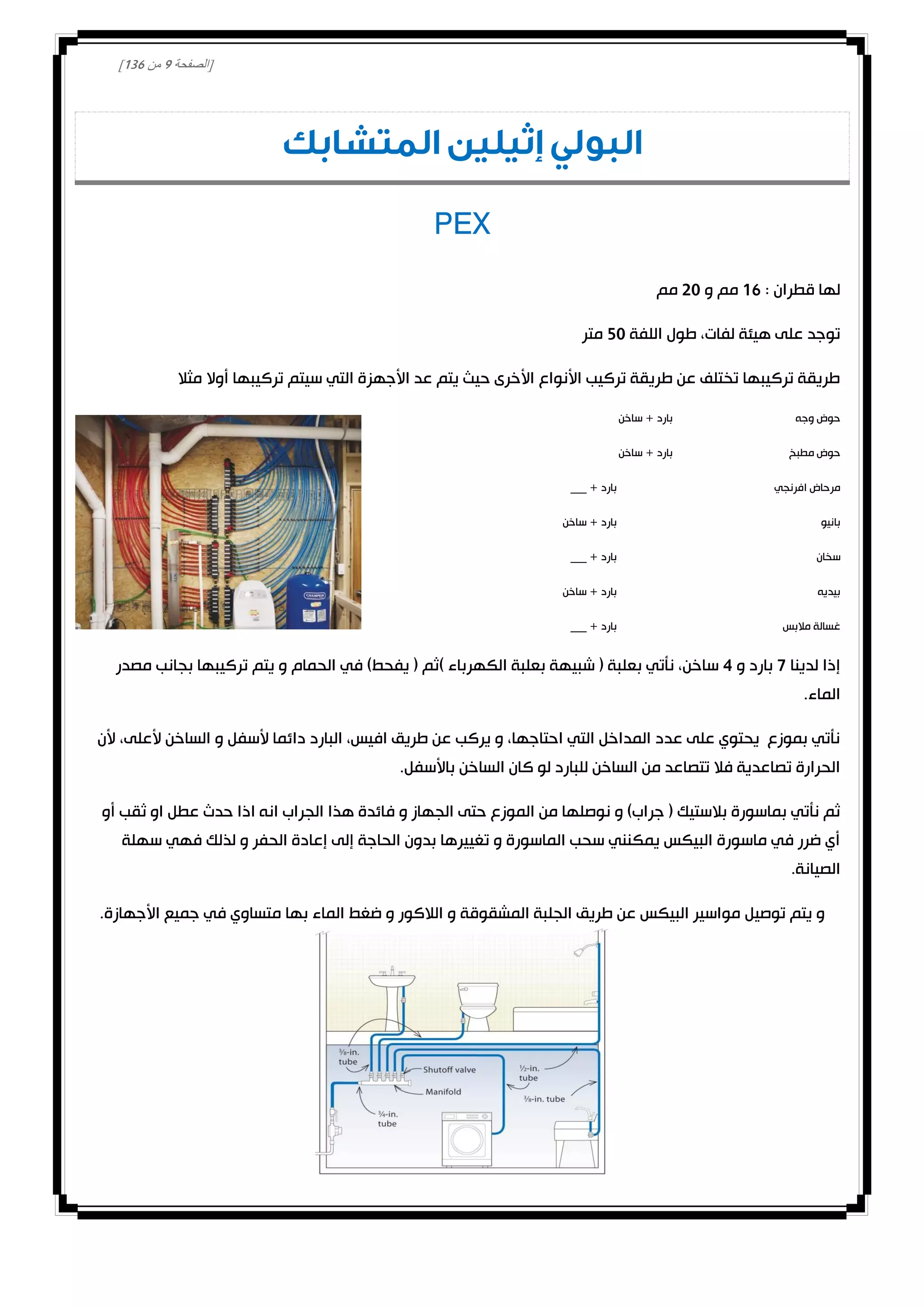 [‫الصفحة‬0‫من‬031]
‫المتشابك‬ ‫إثيلين‬ ‫البولي‬
PEX
: ‫قطران‬ ‫لها‬01‫و‬ ‫مم‬00‫مم‬
‫اللفة‬ ‫طول‬ ،‫لفات‬ ‫هيئة‬ ‫على‬ ‫توجد‬20‫متر‬
‫مثال‬ ‫أوال‬ ‫تركيبها‬ ‫سيتم‬ ‫التي‬ ‫األجهزة‬ ‫عد‬ ‫يتم‬ ‫حيث‬ ‫األخرى‬ ‫األنواع‬ ‫تركيب‬ ‫طريقة‬ ‫عن‬ ‫تختلف‬ ‫تركيبها‬ ‫طريقة‬
‫حوض‬‫وجه‬‫ساخن‬ + ‫بارد‬
‫مطبخ‬ ‫حوض‬‫ساخن‬ + ‫بارد‬
‫افرنجي‬ ‫مرحاض‬___ + ‫بارد‬
‫بانيو‬‫ساخن‬ + ‫بارد‬
‫سخان‬___ + ‫بارد‬
‫بيديه‬‫ساخن‬ + ‫بارد‬
‫مالبس‬ ‫غسالة‬___ + ‫بارد‬
‫لدينا‬ ‫إذا‬0‫و‬ ‫بارد‬4‫بج‬ ‫تركيبها‬ ‫يتم‬ ‫و‬ ‫الحمام‬ ‫في‬ )‫يفحط‬ ( ‫)ثم‬ ‫الكهرباء‬ ‫بعلبة‬ ‫شبيهة‬ ( ‫بعلبة‬ ‫نأتي‬ ،‫ساخن‬‫مصدر‬ ‫انب‬
.‫الماء‬
‫ألن‬ ،‫ألعلى‬ ‫الساخن‬ ‫و‬ ‫ألسفل‬ ‫دائما‬ ‫البارد‬ ،‫افيس‬ ‫طريق‬ ‫عن‬ ‫يركب‬ ‫و‬ ،‫احتاجها‬ ‫التي‬ ‫المداخل‬ ‫عدد‬ ‫على‬ ‫يحتوي‬ ‫بموزع‬ ‫نأتي‬
.‫باألسفل‬ ‫الساخن‬ ‫كان‬ ‫لو‬ ‫للبارد‬ ‫الساخن‬ ‫من‬ ‫تتصاعد‬ ‫فال‬ ‫تصاعدية‬ ‫الحرارة‬
‫ف‬ ‫و‬ ‫الجهاز‬ ‫حتى‬ ‫الموزع‬ ‫من‬ ‫نوصلها‬ ‫و‬ )‫جراب‬ ( ‫بالستيك‬ ‫بماسورة‬ ‫نأتي‬ ‫ثم‬‫أو‬ ‫ثقب‬ ‫او‬ ‫عطل‬ ‫حدث‬ ‫اذا‬ ‫انه‬ ‫الجراب‬ ‫هذا‬ ‫ائدة‬
‫سهلة‬ ‫فهي‬ ‫لذلك‬ ‫و‬ ‫الحفر‬ ‫إعادة‬ ‫إلى‬ ‫الحاجة‬ ‫بدون‬ ‫تغييرها‬ ‫و‬ ‫الماسورة‬ ‫سحب‬ ‫يمكنني‬ ‫البيكس‬ ‫ماسورة‬ ‫في‬ ‫ضرر‬ ‫أي‬
.‫الصيانة‬
.‫األجهازة‬ ‫جميع‬ ‫في‬ ‫متساوي‬ ‫بها‬ ‫الماء‬ ‫ضغط‬ ‫و‬ ‫الالكور‬ ‫و‬ ‫المشقوقة‬ ‫الجلبة‬ ‫طريق‬ ‫عن‬ ‫البيكس‬ ‫مواسير‬ ‫توصيل‬ ‫يتم‬ ‫و‬
 