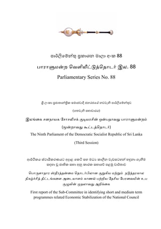 ඳහර්ලිමේන්තු ප්‍ර඗හලන භහරහ ංක඗ 88
தர஧ரளு஥ன்ந வ஬பறனைட்டுத்வ஡ரடர் இன. 88
Parliamentary Series No. 88
ශ්‍රී රක඗හ ප්‍රජහාහන්්‍රි඗ ඿භහජ඼හ ජ ජනයජමන න඼඼ළ ප ඳහර්ලිමේන්තු඼
(මා඼ළ ප ඿බහ඼හයඹ)
இனங்கை சண஢ர஦ை சசரசலிசக் குடி஦஧சறன் என்த஡ர஬து தர஧ரளு஥ன்நம்
(னேன்நர஬து கூட்டத்வ஡ரடர்)
The Ninth Parliament of the Democratic Socialist Republic of Sri Lanka
(Third Session)
ආර්ථි඗ඹ ඿සථහයී඗යණඹට ංදහශ ම඗ටි ඿ව භධය ඗හීනන ඼ළඩ඿ටවන් වඳුනහ ඙ළීමභ
඿඲වහ ව෕ ජහති඗ ඿බහ ංනු ඗හය඗ ඿බහමේ ඳශමු ඼හර්ාහ඼
வதரனோபர஡ர஧ ஸ்஡ல஧த்஡ன்க஥ வ஡ரடர்தறனரண குன்ைற஦ ஥ற்ன்ம் ஢டுத்஡஧ைரன
஢றைழ்ச்சறத் ஡றட்டங்ைகப அகட஦ரபம் ைர஠ல் தற்நற஦ ச஡சற஦ சத஧க஬஦றன் உத
குழு஬றன் னெ஡னர஬து அநறக்கை
First report of the Sub-Committee in identifying short and medium term
programmes related Economic Stabilization of the National Council
 