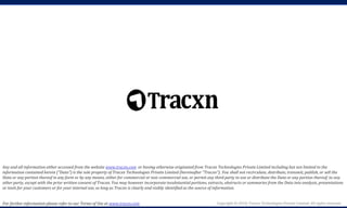Copyright © 2018, Tracxn Technologies Private Limited. All rights reserved.
Any and all information either accessed from the website www.tracxn.com or having otherwise originated from Tracxn Technologies Private Limited including but not limited to the
information contained herein ("Data") is the sole property of Tracxn Technologies Private Limited (hereinafter "Tracxn"). You shall not recirculate, distribute, transmit, publish, or sell the
Data or any portion thereof in any form or by any means, either for commercial or non-commercial use, or permit any third party to use or distribute the Data or any portion thereof; to any
other party, except with the prior written consent of Tracxn. You may however incorporate insubstantial portions, extracts, abstracts or summaries from the Data into analysis, presentations
or tools for your customers or for your internal use, so long as Tracxn is clearly and visibly identified as the source of information.
For further information please refer to our Terms of Use at www.tracxn.com
 