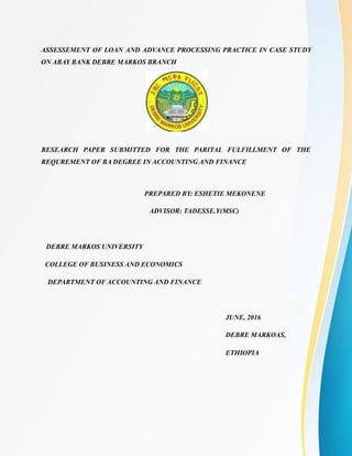 ASSESSEMENT OF LOAN AND ADVANCE PROCESSING PRACTICE IN CASE STUDY
ON ABAY BANK DEBRE MARKOS BRANCH
RESEARCH PAPER SUBMITTED FOR THE PARITAL FULFILLMENT OF THE
REQUREMENT OF BA DEGREE IN ACCOUNTING AND FINANCE
PREPARED BY: ESHETIE MEKONENE
ADVISOR: TADESSE.Y(MSC)
DEBRE MARKOS UNIVERSITY
COLLEGE OF BUSINESS AND ECONOMICS
DEPARTMENT OF ACCOUNTING AND FINANCE
JUNE, 2016
DEBRE MARKOAS,
ETHIOPIA
 