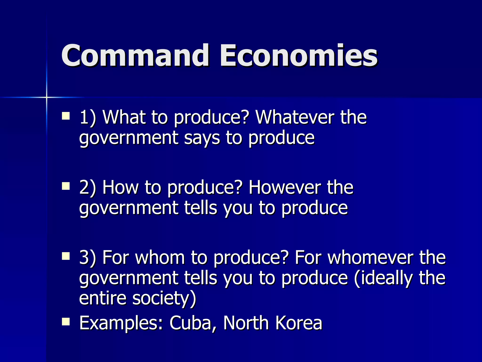 Command Economies 1) What to produce? Whatever the government says to produce 2) How to produce? However the government tells you to produce 3) For whom to produce? For whomever the government tells you to produce (ideally the entire society) Examples: Cuba, North Korea 