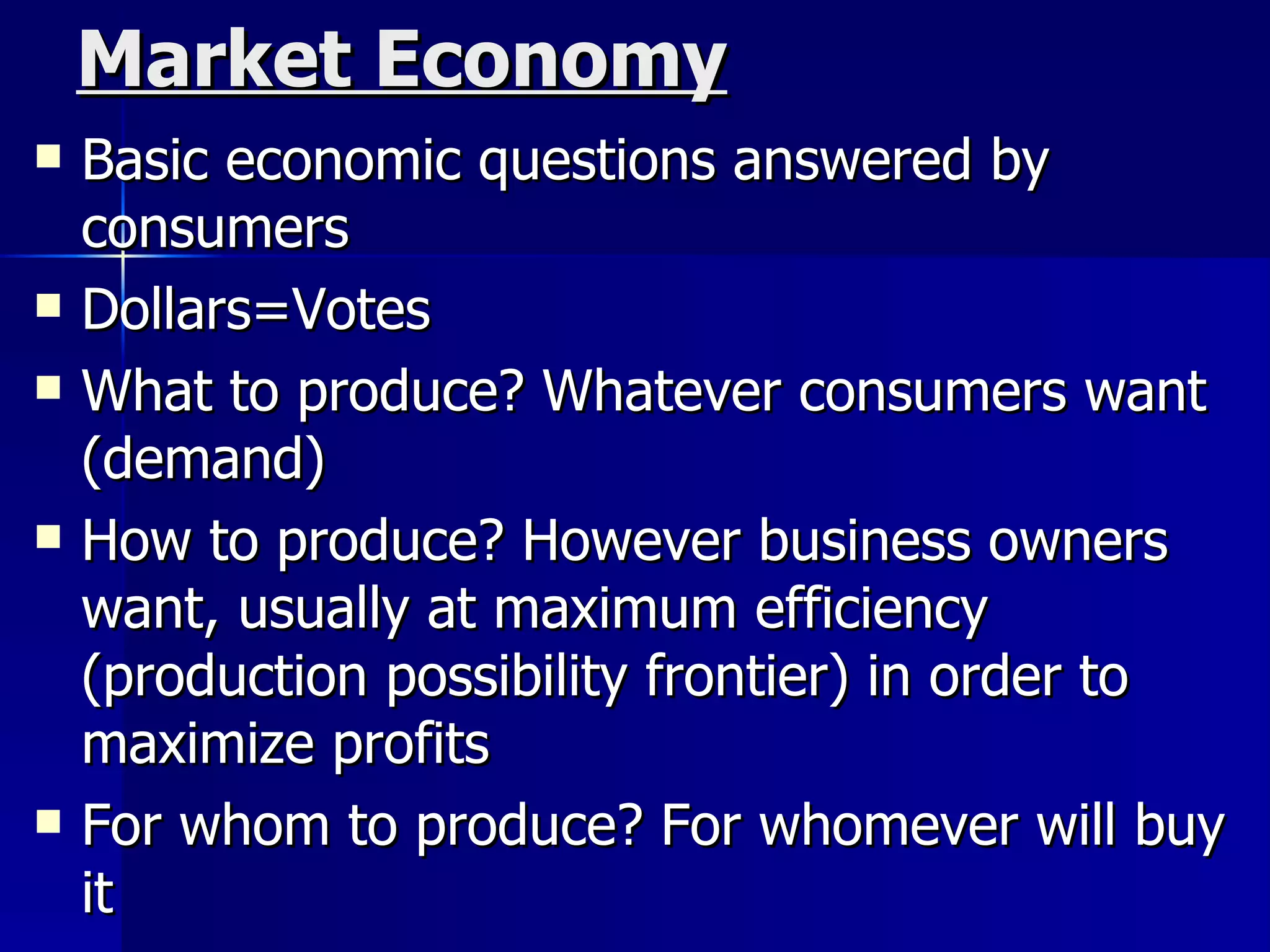 Market Economy Basic economic questions answered by consumers Dollars=Votes What to produce? Whatever consumers want (demand) How to produce? However business owners want, usually at maximum efficiency (production possibility frontier) in order to maximize profits For whom to produce? For whomever will buy it 