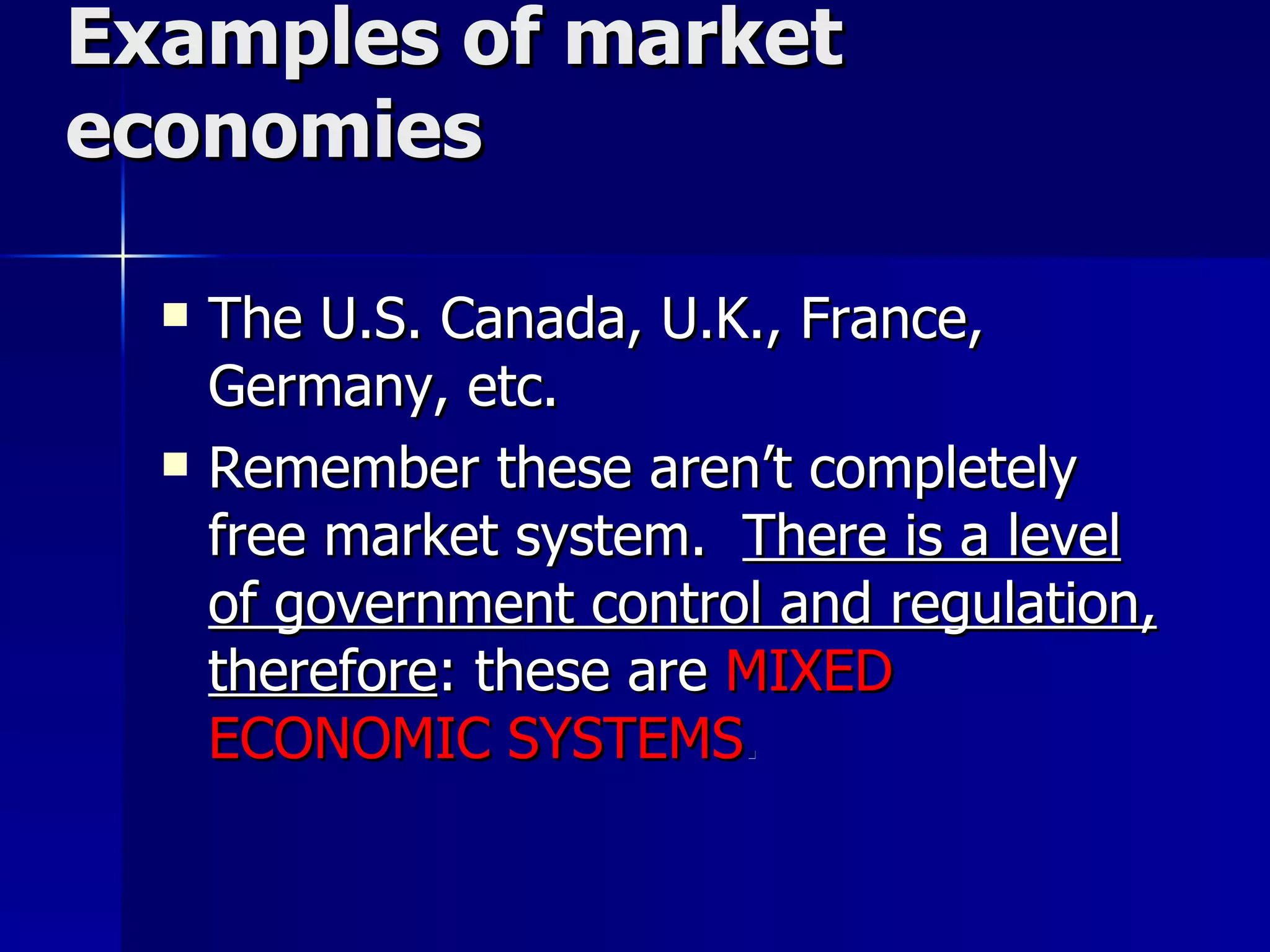 Examples of market economies The U.S. Canada, U.K., France, Germany, etc. Remember these aren’t completely free market system.  There is a level of government control and regulation, therefore : these are  MIXED ECONOMIC SYSTEMS . 