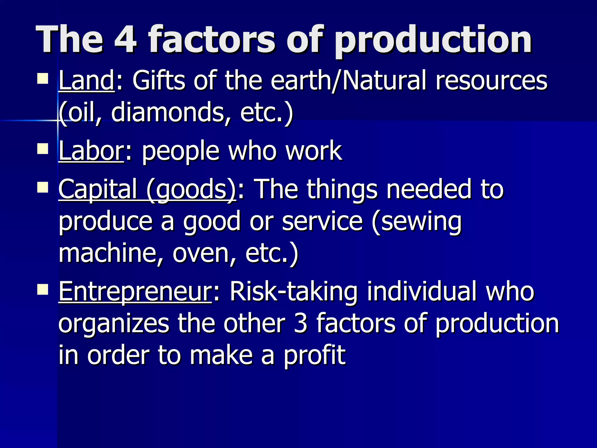 The 4 factors of production Land : Gifts of the earth/Natural resources (oil, diamonds, etc.) Labor : people who work Capital (goods) : The things needed to produce a good or service (sewing machine, oven, etc.) Entrepreneur : Risk-taking individual who organizes the other 3 factors of production in order to make a profit 