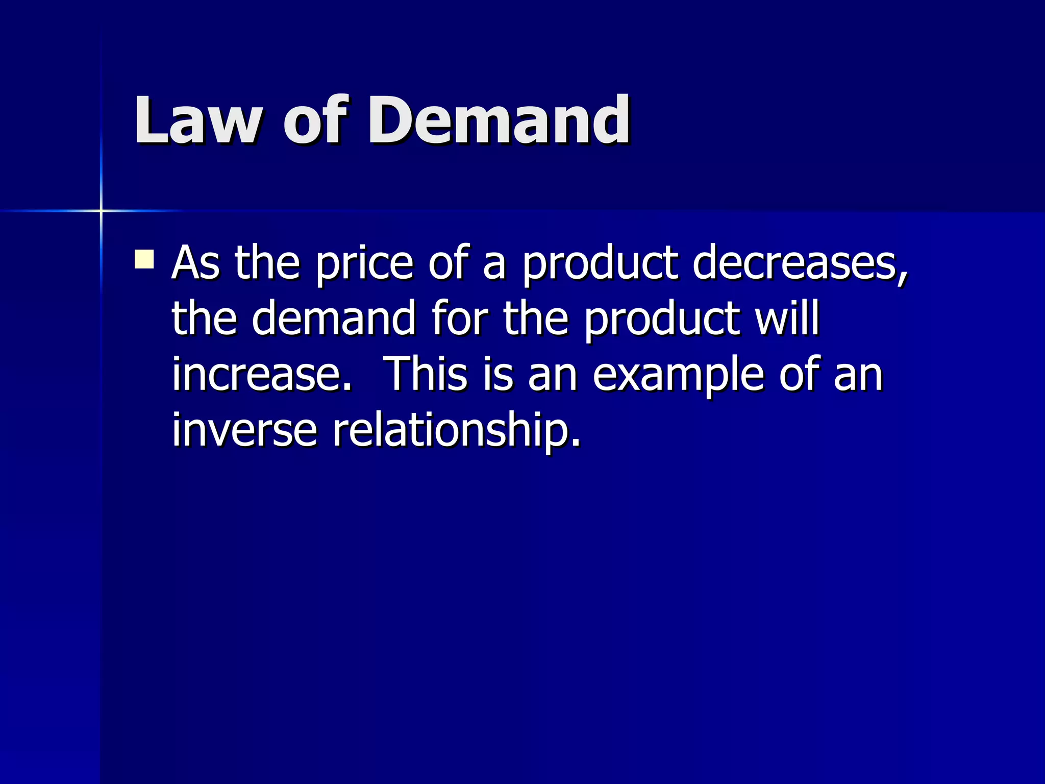 Law of Demand As the price of a product decreases, the demand for the product will increase.  This is an example of an inverse relationship. 