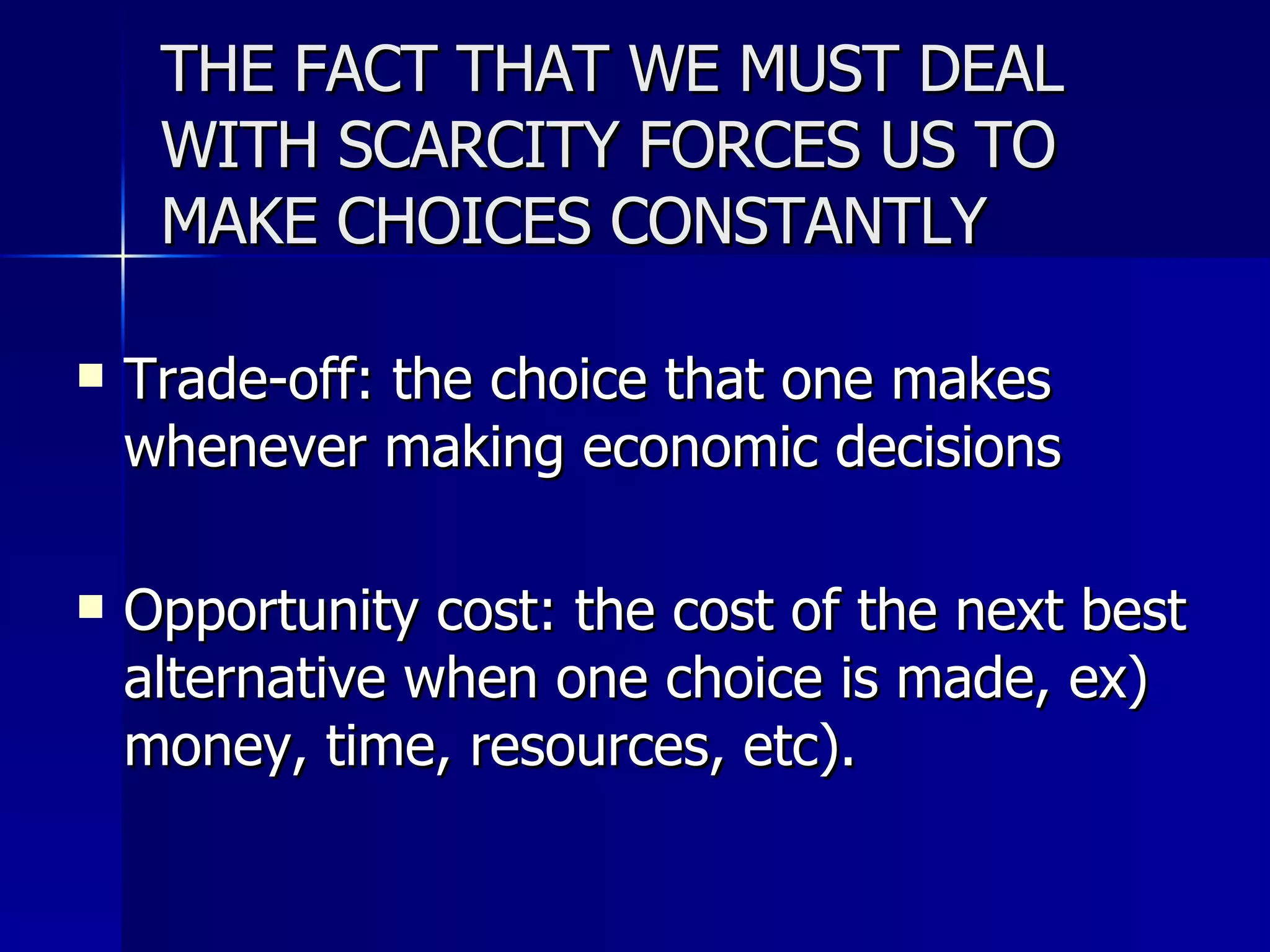 THE FACT THAT WE MUST DEAL WITH SCARCITY FORCES US TO MAKE CHOICES CONSTANTLY Trade-off: the choice that one makes whenever making economic decisions Opportunity cost: the cost of the next best alternative when one choice is made, ex) money, time, resources, etc). 