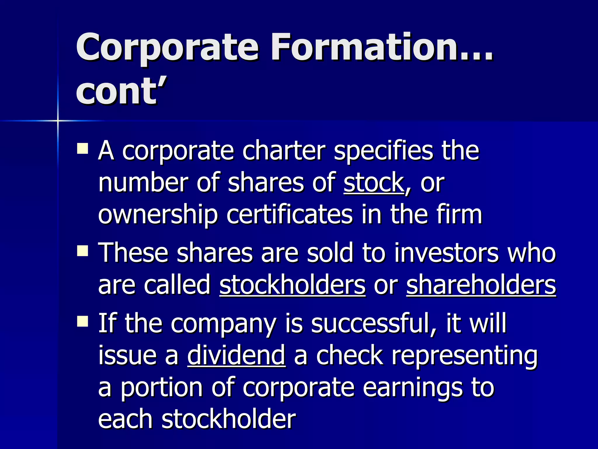 Corporate Formation…cont’ A corporate charter specifies the number of shares of  stock , or ownership certificates in the firm These shares are sold to investors who are called  stockholders  or  shareholders If the company is successful, it will issue a  dividend  a check representing a portion of corporate earnings to each stockholder 
