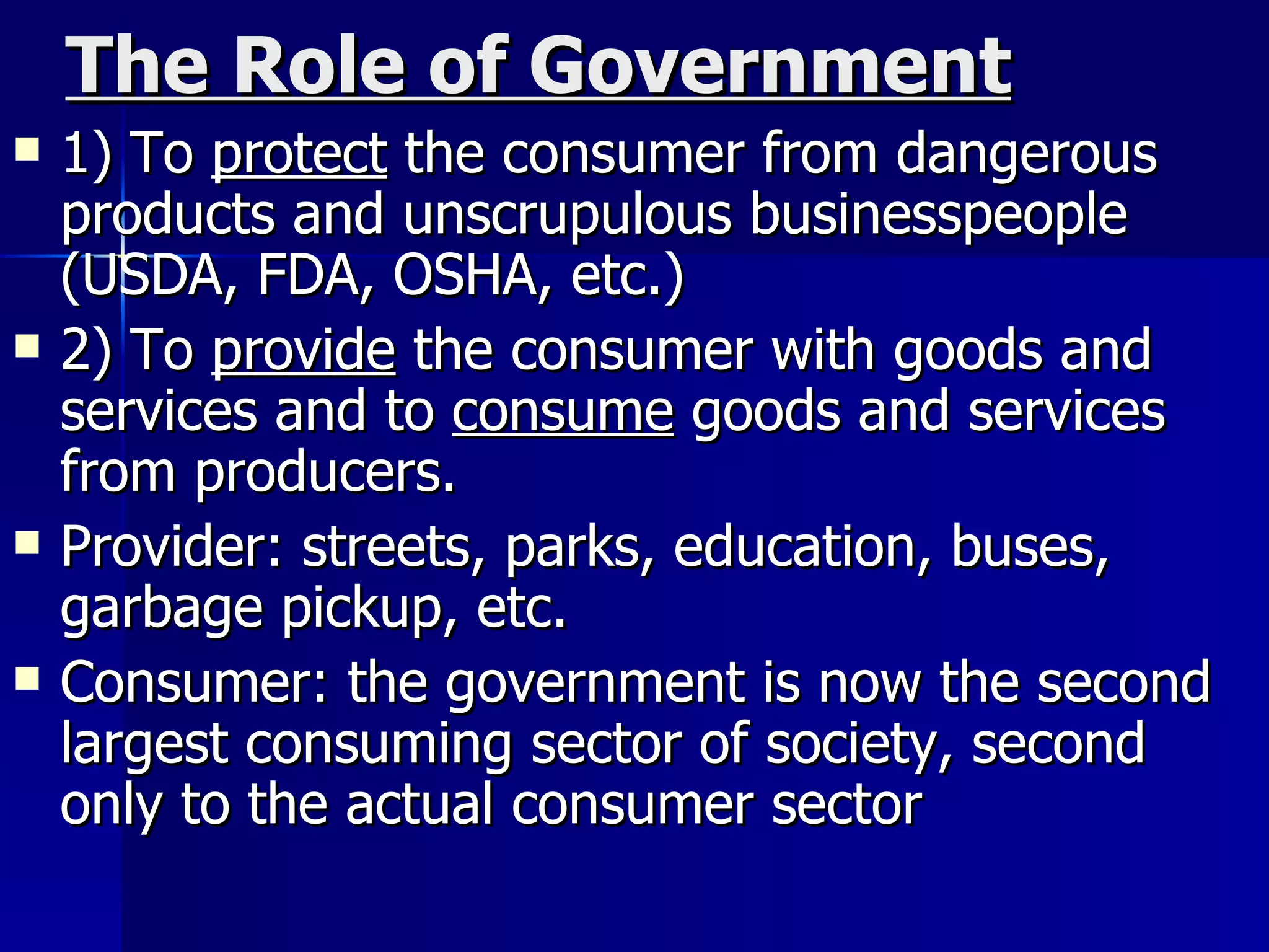 The Role of Government 1) To  protect  the consumer from dangerous products and unscrupulous businesspeople (USDA, FDA, OSHA, etc.) 2) To  provide  the consumer with goods and services and to  consume  goods and services from producers. Provider: streets, parks, education, buses, garbage pickup, etc. Consumer: the government is now the second largest consuming sector of society, second only to the actual consumer sector 