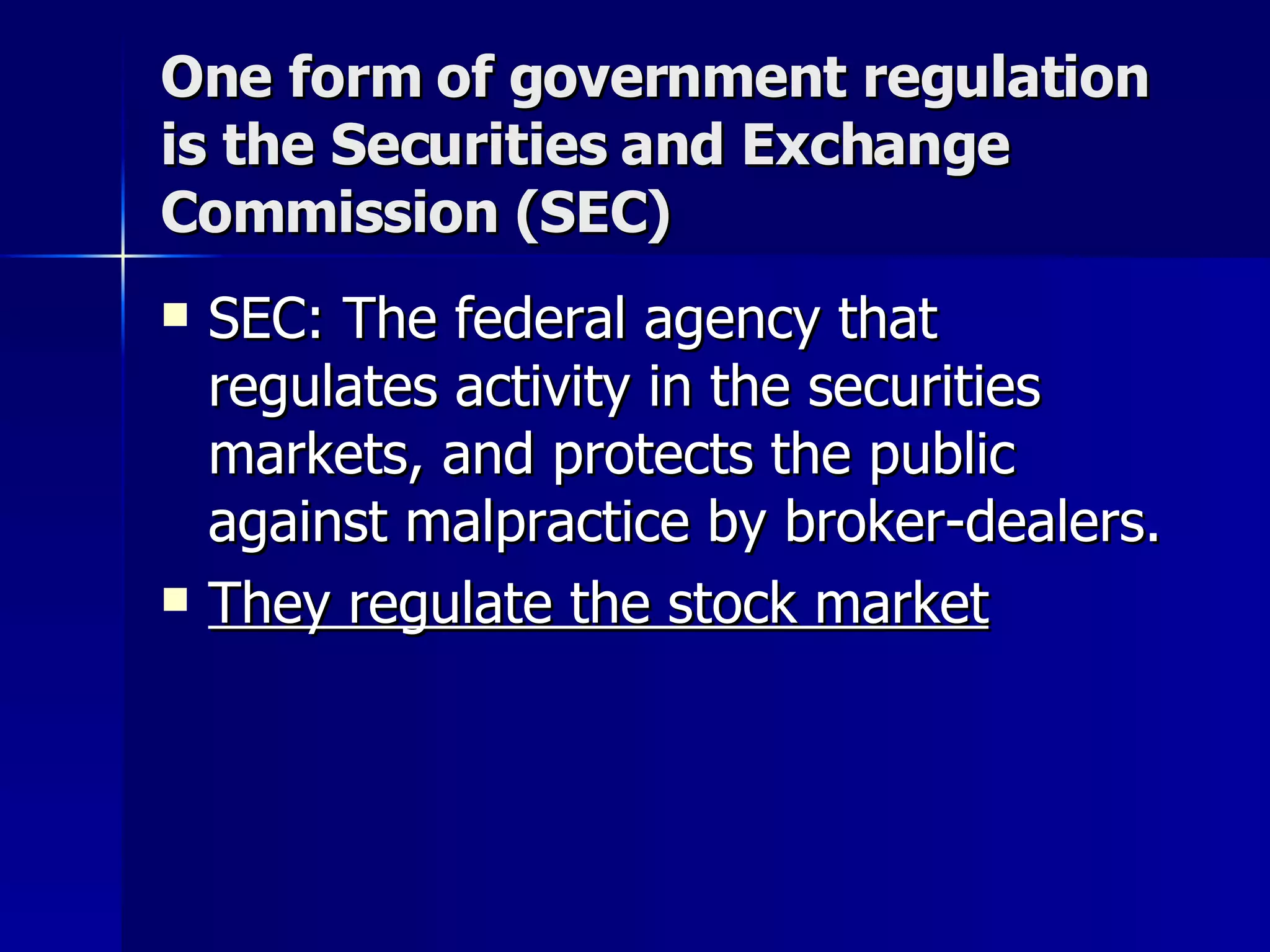 One form of government regulation is the Securities and Exchange Commission (SEC) SEC: The federal agency that regulates activity in the securities markets, and protects the public against malpractice by broker-dealers.  They regulate the stock market 