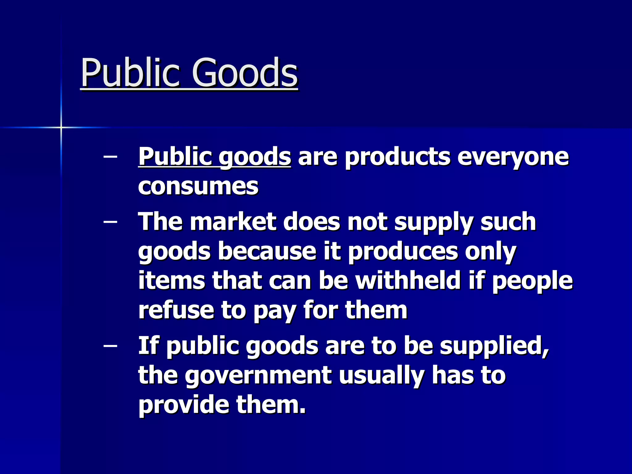 Public Goods Public goods  are products everyone consumes The market does not supply such goods because it produces only items that can be withheld if people refuse to pay for them If public goods are to be supplied, the government usually has to provide them. 