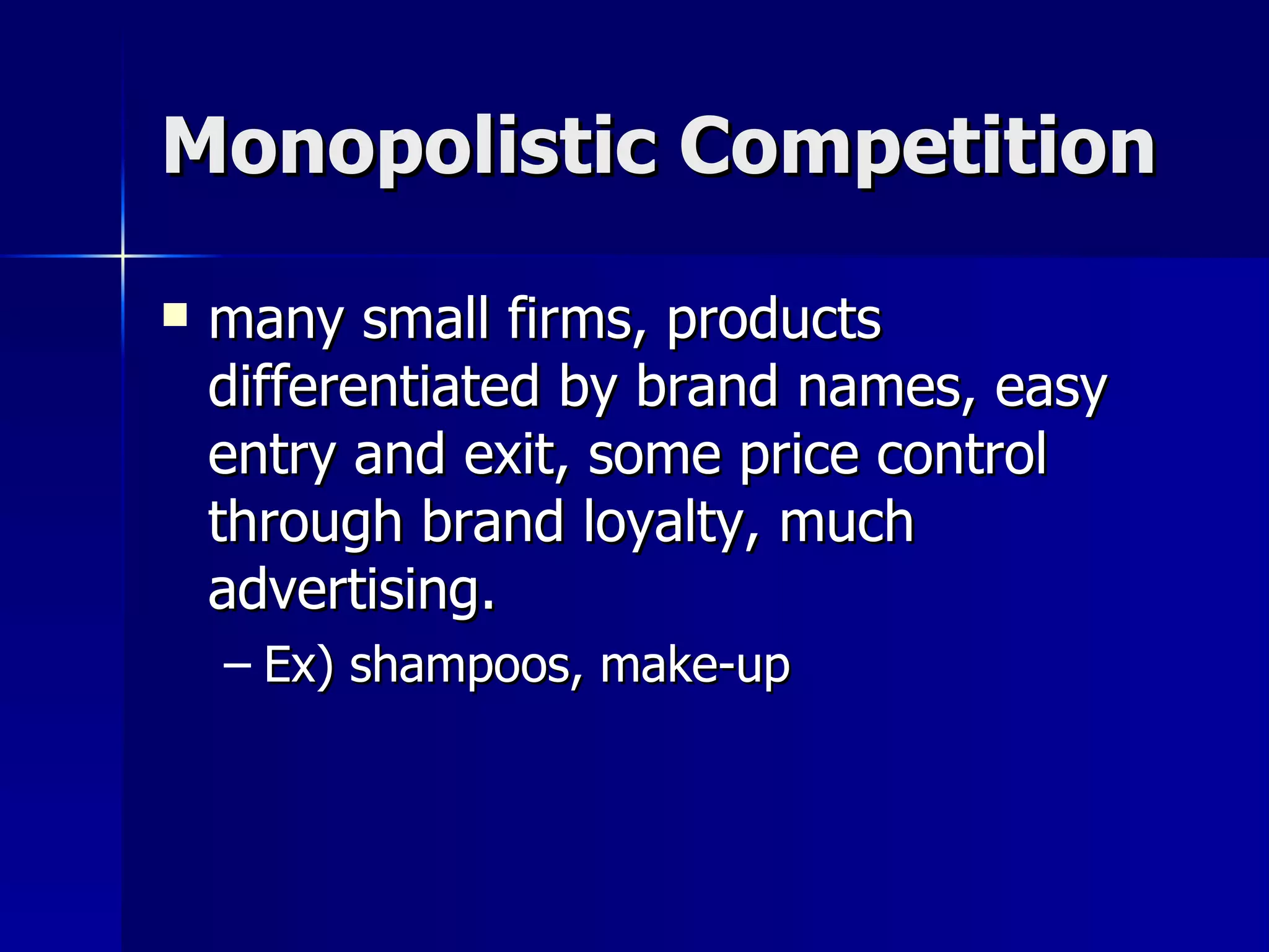 Monopolistic Competition many small firms, products differentiated by brand names, easy entry and exit, some price control through brand loyalty, much advertising. Ex) shampoos, make-up 